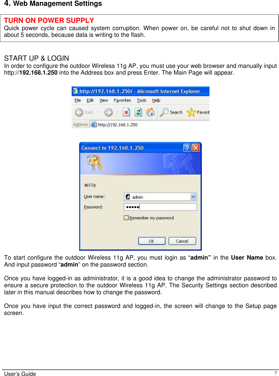                                                                                                                                                                                                                                                                                                                                                                                           4. Web Management Settings      TURN ON POWER SUPPLY Quick power cycle can caused system corruption. When power on, be careful not to shut down inabout 5 seconds, because data is writing to the flash.  START UP &amp; LOGIN In order to configure the outdoor Wireless 11g AP, you must use your web browser and manually input http://192.168.1.250 into the Address box and press Enter. The Main Page will appear.      To start configure the outdoor Wireless 11g AP, you must login as “admin” in the User Name box. And input password “admin” on the password section.  Once you have logged-in as administrator, it is a good idea to change the administrator password to ensure a secure protection to the outdoor Wireless 11g AP. The Security Settings section described later in this manual describes how to change the password.   Once you have input the correct password and logged-in, the screen will change to the Setup page screen.  User’s Guide   7