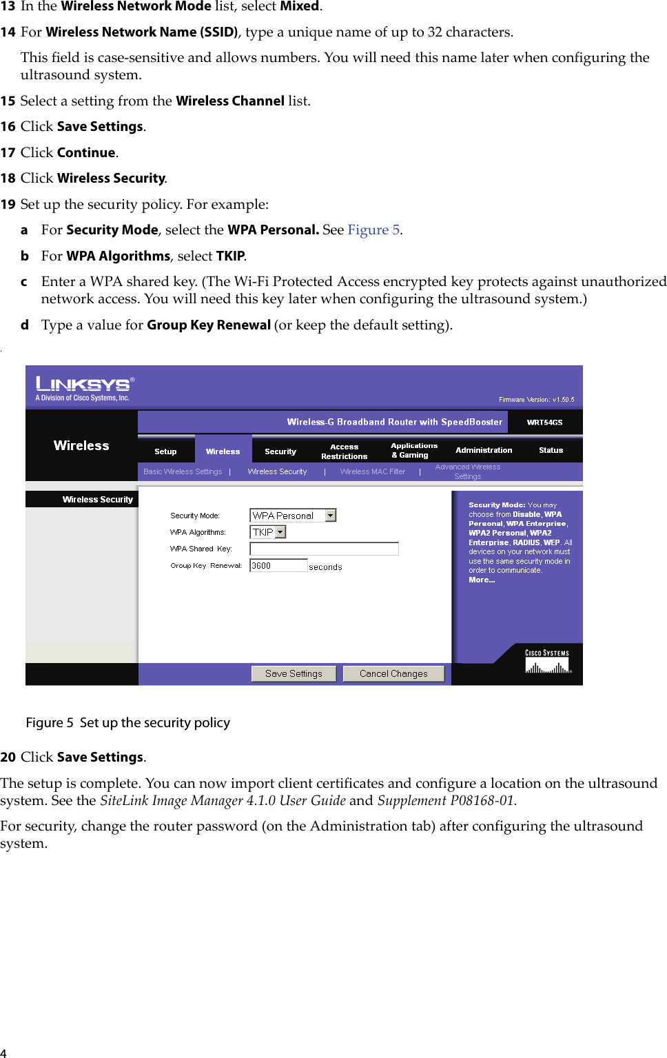 413 IntheWireless Network Modelist,selectMixed.14 ForWireless Network Name (SSID),typeauniquenameofupto32characters.Thisfieldiscase‐sensitiveandallowsnumbers.Youwillneedthisnamelaterwhenconfiguringtheultrasoundsystem.15 SelectasettingfromtheWireless Channellist.16 ClickSave Settings.17 ClickContinue.18 ClickWireless Security.19 Setupthesecuritypolicy.Forexample:aForSecurity Mode,selecttheWPA Personal.SeeFigure 5.bForWPA Algorithms,selectTKIP.cEnteraWPAsharedkey.(TheWi‐FiProtectedAccessencryptedkeyprotectsagainstunauthorizednetworkaccess.Youwillneedthiskeylaterwhenconfiguringtheultrasoundsystem.)dTypeavalueforGroup Key Renewal (orkeepthedefaultsetting)..Figure 5 Set up the security policy20 ClickSave Settings.Thesetupiscomplete.Youcannowimportclientcertificatesandconfigurealocationontheultrasoundsystem.SeetheSiteLinkImageManager4.1.0UserGuideandSupplementP08168‐01.Forsecurity,changetherouterpassword(ontheAdministrationtab)afterconfiguringtheultrasoundsystem.