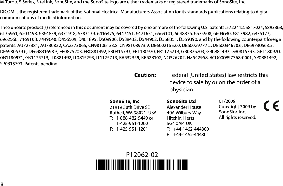 8M-Turbo, S Series, SiteLink, SonoSite, and the SonoSite logo are either trademarks or registered trademarks of SonoSite, Inc.DICOM is the registered trademark of the National Electrical Manufacturers Association for its standards publications relating to digital communications of medical information.The SonoSite product(s) referenced in this document may be covered by one or more of the following U.S. patents: 5722412, 5817024, 5893363, 6135961, 6203498, 6364839, 6371918, 6383139, 6416475, 6447451, 6471651, 6569101, 6648826, 6575908, 6604630, 6817982, 6835177, 6962566, 7169108, 7449640, D456509, D461895, D509900, D538432, D544962, D558351, D559390, and by the following counterpart foreign patents: AU727381, AU730822, CA2373065, CN98106133.8, CN98108973.9, DE60021552.0, DE60029777.2, DE60034670.6, DE69730563.5, DE6980539.6, DE69831698.3, FR0875203, FR0881492, FR0815793, FR1180970, FR1175713, GB0875203, GB0881492, GB0815793, GB1180970, GB1180971, GB1175713, IT0881492, IT0815793, IT1175713, KR532359, KR528102, NO326202, NZ542968, RCD000897368-0001, SP0881492, SP0815793. Patents pending. P12062-02*P12062-02*Caution: Federal (United States) law restricts this device to sale by or on the order of a physician.SonoSite, Inc.21919 30th Drive SEBothell, WA 98021 USAT: 1-888-482-9449 or1-425-951-1200F: 1-425-951-1201SonoSite LtdAlexander House40A Wilbury WayHitchin, HertsSG4 0AP UKT: +44-1462-444800F: +44-1462-44480101/2009Copyright 2009 by SonoSite, Inc.All rights reserved.