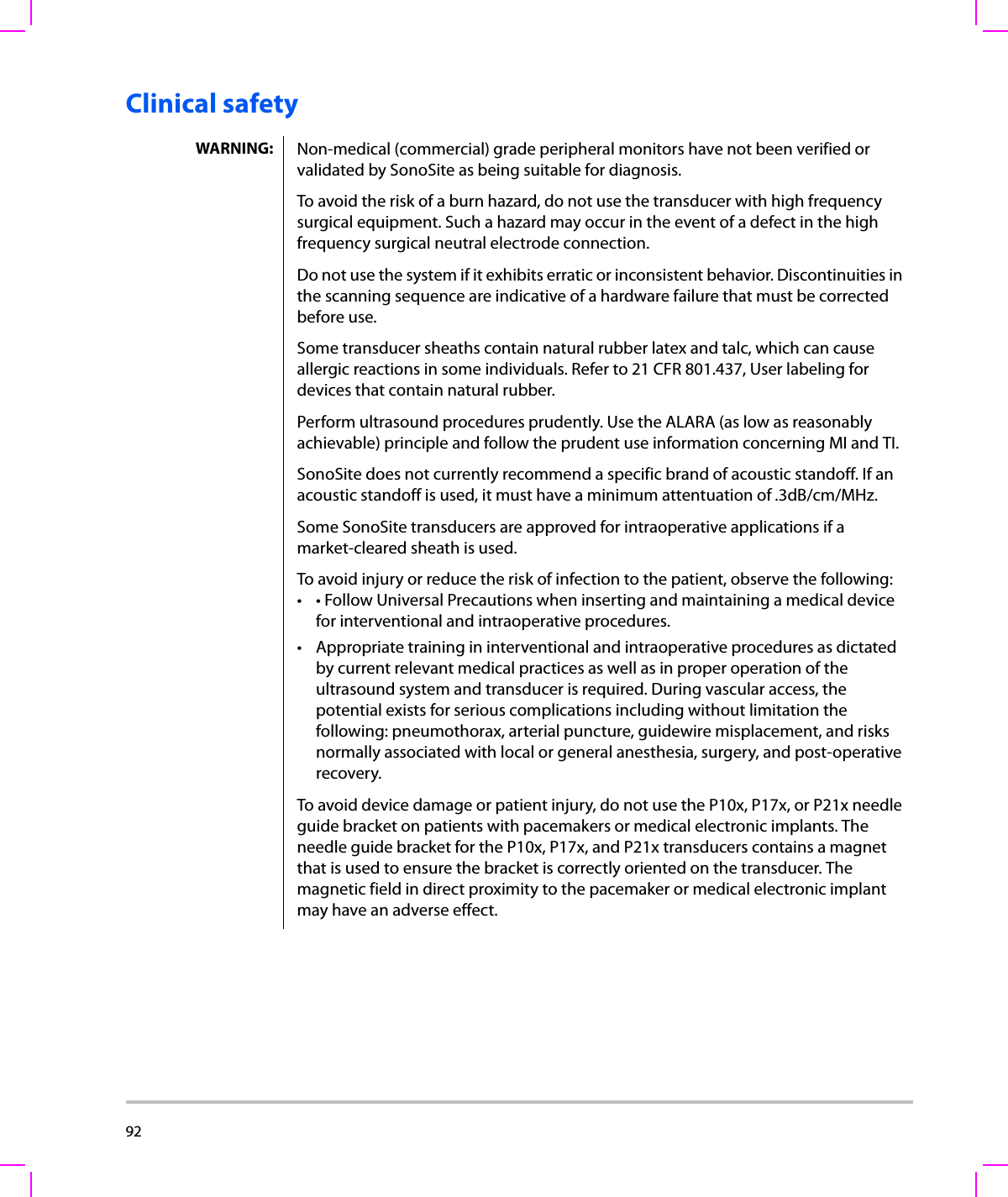 92  Clinical safetyWARNING: Non-medical (commercial) grade peripheral monitors have not been verified or validated by SonoSite as being suitable for diagnosis.To avoid the risk of a burn hazard, do not use the transducer with high frequency surgical equipment. Such a hazard may occur in the event of a defect in the high frequency surgical neutral electrode connection. Do not use the system if it exhibits erratic or inconsistent behavior. Discontinuities in the scanning sequence are indicative of a hardware failure that must be corrected before use.Some transducer sheaths contain natural rubber latex and talc, which can cause allergic reactions in some individuals. Refer to 21 CFR 801.437, User labeling for devices that contain natural rubber.Perform ultrasound procedures prudently. Use the ALARA (as low as reasonably achievable) principle and follow the prudent use information concerning MI and TI.SonoSite does not currently recommend a specific brand of acoustic standoff. If an acoustic standoff is used, it must have a minimum attentuation of .3dB/cm/MHz.Some SonoSite transducers are approved for intraoperative applications if a market-cleared sheath is used.To avoid injury or reduce the risk of infection to the patient, observe the following:• • Follow Universal Precautions when inserting and maintaining a medical device for interventional and intraoperative procedures.• Appropriate training in interventional and intraoperative procedures as dictated by current relevant medical practices as well as in proper operation of the ultrasound system and transducer is required. During vascular access, the potential exists for serious complications including without limitation the following: pneumothorax, arterial puncture, guidewire misplacement, and risks normally associated with local or general anesthesia, surgery, and post-operative recovery.To avoid device damage or patient injury, do not use the P10x, P17x, or P21x needle guide bracket on patients with pacemakers or medical electronic implants. The needle guide bracket for the P10x, P17x, and P21x transducers contains a magnet that is used to ensure the bracket is correctly oriented on the transducer. The magnetic field in direct proximity to the pacemaker or medical electronic implant may have an adverse effect.