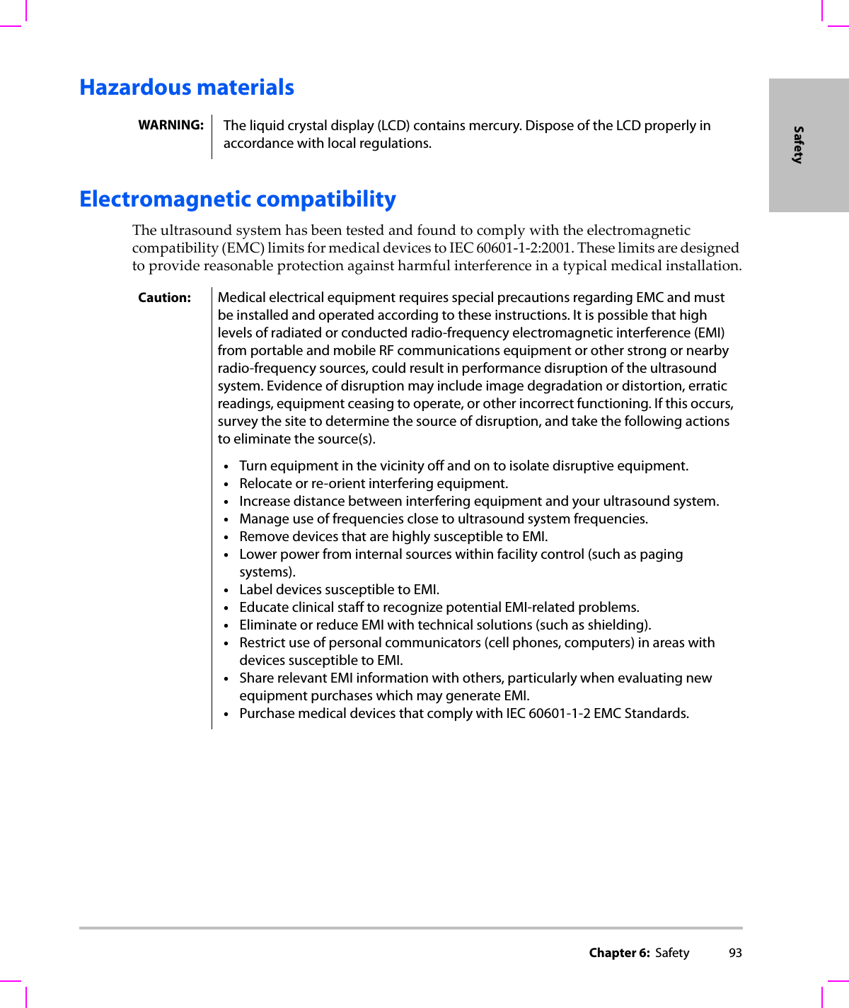 Chapter 6:  Safety 93SafetyHazardous materialsElectromagnetic compatibilityTheultrasoundsystemhasbeentestedandfoundtocomplywiththeelectromagneticcompatibility(EMC)limitsformedicaldevicestoIEC60601‐1‐2:2001.Theselimitsaredesignedtoprovidereasonableprotectionagainstharmfulinterferenceinatypicalmedicalinstallation.WARNING: The liquid crystal display (LCD) contains mercury. Dispose of the LCD properly in accordance with local regulations. Caution: Medical electrical equipment requires special precautions regarding EMC and must be installed and operated according to these instructions. It is possible that high levels of radiated or conducted radio-frequency electromagnetic interference (EMI) from portable and mobile RF communications equipment or other strong or nearby radio-frequency sources, could result in performance disruption of the ultrasound system. Evidence of disruption may include image degradation or distortion, erratic readings, equipment ceasing to operate, or other incorrect functioning. If this occurs, survey the site to determine the source of disruption, and take the following actions to eliminate the source(s).•Turn equipment in the vicinity off and on to isolate disruptive equipment.•Relocate or re-orient interfering equipment.•Increase distance between interfering equipment and your ultrasound system.•Manage use of frequencies close to ultrasound system frequencies.•Remove devices that are highly susceptible to EMI.•Lower power from internal sources within facility control (such as paging systems).•Label devices susceptible to EMI.•Educate clinical staff to recognize potential EMI-related problems.•Eliminate or reduce EMI with technical solutions (such as shielding).•Restrict use of personal communicators (cell phones, computers) in areas with devices susceptible to EMI.•Share relevant EMI information with others, particularly when evaluating new equipment purchases which may generate EMI.•Purchase medical devices that comply with IEC 60601-1-2 EMC Standards.