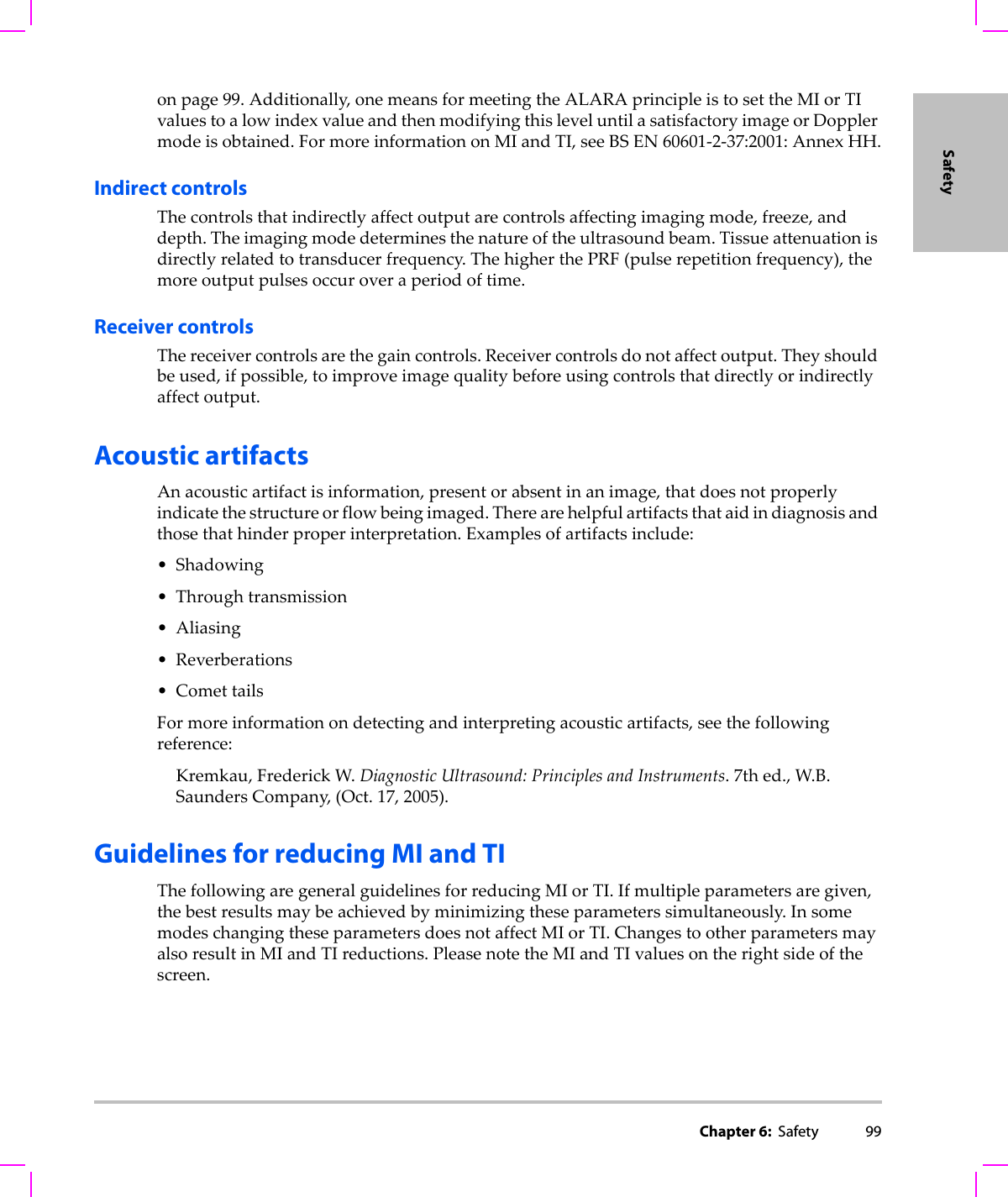 Chapter 6:  Safety 99Safetyonpage 99.Additionally,onemeansformeetingtheALARAprincipleistosettheMIorTIvaluestoalowindexvalueandthenmodifyingthisleveluntilasatisfactoryimageorDopplermodeisobtained.FormoreinformationonMIandTI,seeBSEN60601‐2‐37:2001:AnnexHH.Indirect controlsThecontrolsthatindirectlyaffectoutputarecontrolsaffectingimagingmode,freeze,anddepth.Theimagingmodedeterminesthenatureoftheultrasoundbeam.Tissueattenuationisdirectlyrelatedtotransducerfrequency.ThehigherthePRF(pulserepetitionfrequency),themoreoutputpulsesoccuroveraperiodoftime.Receiver controlsThereceivercontrolsarethegaincontrols.Receivercontrolsdonotaffectoutput.Theyshouldbeused,ifpossible,toimproveimagequalitybeforeusingcontrolsthatdirectlyorindirectlyaffectoutput.Acoustic artifactsAnacousticartifactisinformation,presentorabsentinanimage,thatdoesnotproperlyindicatethestructureorflowbeingimaged.Therearehelpfulartifactsthataidindiagnosisandthosethathinderproperinterpretation.Examplesofartifactsinclude:• Shadowing• Throughtransmission• Aliasing• Reverberations•ComettailsFormoreinformationondetectingandinterpretingacousticartifacts,seethefollowingreference:Kremkau,FrederickW.DiagnosticUltrasound:PrinciplesandInstruments.7thed.,W.B.SaundersCompany,(Oct.17,2005).Guidelines for reducing MI and TIThefollowingaregeneralguidelinesforreducingMIorTI.Ifmultipleparametersaregiven,thebestresultsmaybeachievedbyminimizingtheseparameterssimultaneously.InsomemodeschangingtheseparametersdoesnotaffectMIorTI.ChangestootherparametersmayalsoresultinMIandTIreductions.PleasenotetheMIandTIvaluesontherightsideofthescreen.