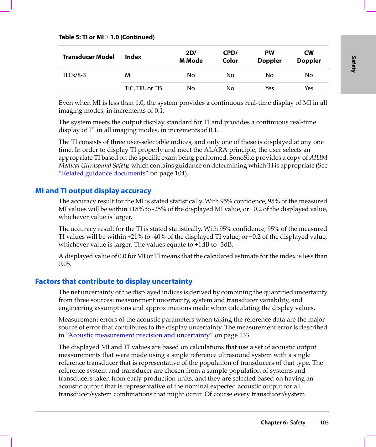 Chapter 6:  Safety 103SafetyEvenwhenMIislessthan1.0,thesystemprovidesacontinuousreal‐timedisplayofMIinallimagingmodes,inincrementsof0.1.ThesystemmeetstheoutputdisplaystandardforTIandprovidesacontinuousreal‐timedisplayofTIinallimagingmodes,inincrementsof0.1.TheTIconsistsofthreeuser‐selectableindices,andonlyoneoftheseisdisplayedatanyonetime.InordertodisplayTIproperlyandmeettheALARAprinciple,theuserselectsanappropriateTIbasedonthespecificexambeingperformed.SonoSiteprovidesacopyofAIUMMedicalUltrasoundSafety,whichcontainsguidanceondeterminingwhichTIisappropriate(See“Relatedguidancedocuments”onpage 104).MI and TI output display accuracyTheaccuracyresultfortheMIisstatedstatistically.With95%confidence,95%ofthemeasuredMIvalueswillbewithin+18%to‐25%ofthedisplayedMIvalue,or+0.2ofthedisplayedvalue,whichevervalueislarger.TheaccuracyresultfortheTIisstatedstatistically.With95%confidence,95%ofthemeasuredTIvalueswillbewithin+21%to‐40%ofthedisplayedTIvalue,or+0.2ofthedisplayedvalue,whichevervalueislarger.Thevaluesequateto+1dBto‐3dB.Adisplayedvalueof0.0forMIorTImeansthatthecalculatedestimatefortheindexislessthan0.05.Factors that contribute to display uncertaintyThenetuncertaintyofthedisplayedindicesisderivedbycombiningthequantifieduncertaintyfromthreesources:measurementuncertainty,systemandtransducervariability,andengineeringassumptionsandapproximationsmadewhencalculatingthedisplayvalues.Measurementerrorsoftheacousticparameterswhentakingthereferencedataarethemajorsourceoferrorthatcontributestothedisplayuncertainty.Themeasurementerrorisdescribedin“A c o u s t i c measurementprecisionanduncertainty”onpage 133.ThedisplayedMIandTIvaluesarebasedoncalculationsthatuseasetofacousticoutputmeasurementsthatweremadeusingasinglereferenceultrasoundsystemwithasinglereferencetransducerthatisrepresentativeofthepopulationoftransducersofthattype.Thereferencesystemandtransducerarechosenfromasamplepopulationofsystemsandtransducerstakenfromearlyproductionunits,andtheyareselectedbasedonhavinganacousticoutputthatisrepresentativeofthenominalexpectedacousticoutputforalltransducer/systemcombinationsthatmightoccur.Ofcourseeverytransducer/systemTEEx/8-3 MI No No No NoTIC, TIB, or TIS No No Yes YesTable 5: TI or MI ≥ 1.0 (Continued)Transducer Model Index 2D/MModeCPD/ColorPW DopplerCW Doppler