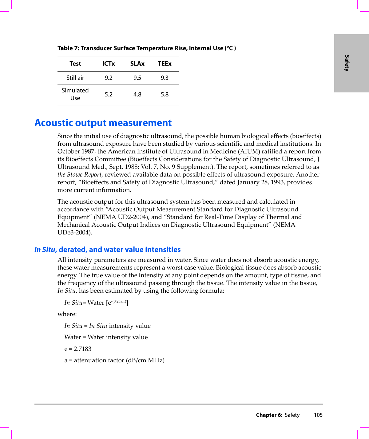 Chapter 6:  Safety 105SafetyAcoustic output measurementSincetheinitialuseofdiagnosticultrasound,thepossiblehumanbiologicaleffects(bioeffects)fromultrasoundexposurehavebeenstudiedbyvariousscientificandmedicalinstitutions.InOctober1987,theAmericanInstituteofUltrasoundinMedicine(AIUM)ratifiedareportfromitsBioeffectsCommittee(BioeffectsConsiderationsfortheSafetyofDiagnosticUltrasound,JUltrasoundMed.,Sept.1988:Vol.7,No.9Supplement).Thereport,sometimesreferredtoastheStoweReport,reviewedavailabledataonpossibleeffectsofultrasoundexposure.Anotherreport,“BioeffectsandSafetyofDiagnosticUltrasound,”datedJanuary28,1993,providesmorecurrentinformation.Theacousticoutputforthisultrasoundsystemhasbeenmeasuredandcalculatedinaccordancewith“A c o u s t i c OutputMeasurementStandardforDiagnosticUltrasoundEquipment”(NEMAUD2‐2004),and“StandardforReal‐TimeDisplayofThermalandMechanicalAcousticOutputIndicesonDiagnosticUltrasoundEquipment”(NEMAUDe3‐2004).In Situ, derated, and water value intensitiesAllintensityparametersaremeasuredinwater.Sincewaterdoesnotabsorbacousticenergy,thesewatermeasurementsrepresentaworstcasevalue.Biologicaltissuedoesabsorbacousticenergy.Thetruevalueoftheintensityatanypointdependsontheamount,typeoftissue,andthefrequencyoftheultrasoundpassingthroughthetissue.Theintensityvalueinthetissue,In Situ,hasbeenestimatedbyusingthefollowingformula:In Situ=Water[e‐(0.23alf)]where:In Situ=In SituintensityvalueWater=Waterintensityvaluee=2.7183a=attenuationfactor(dB/cm MHz)Table 7: Transducer Surface Temperature Rise, Internal Use (°C )Test ICTx SLAx TEExStill air 9.2 9.5 9.3SimulatedUse 5.2 4.8 5.8