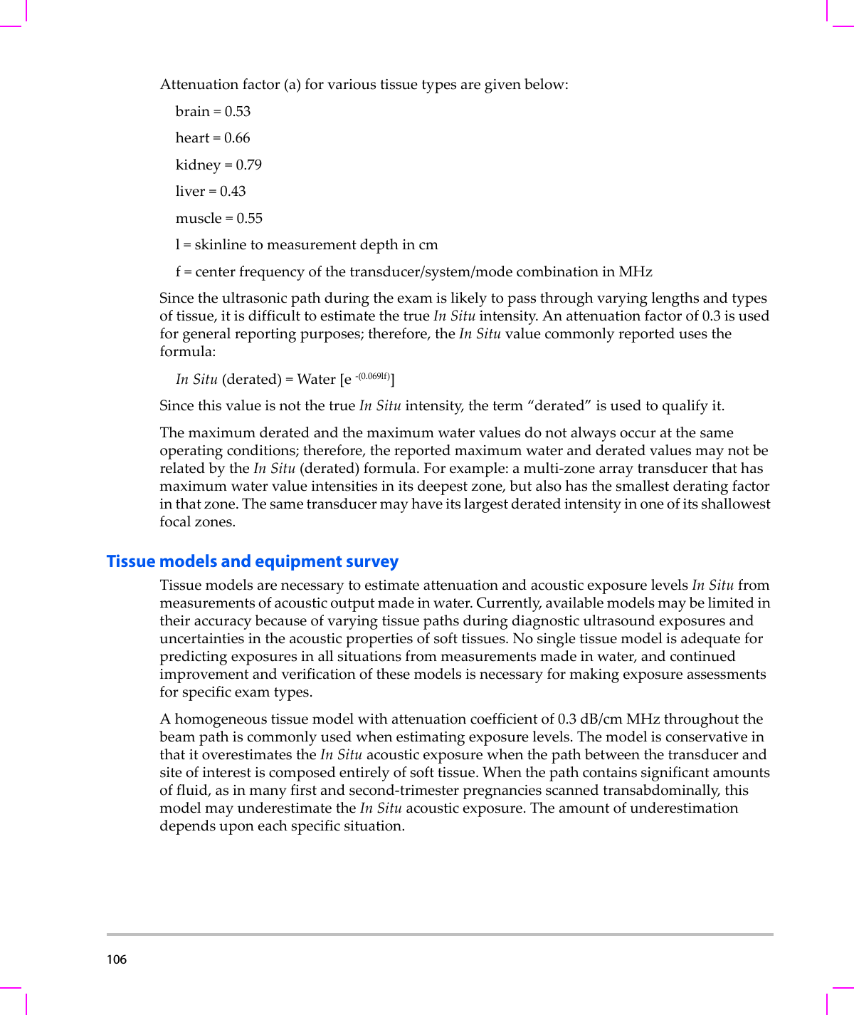 106  Attenuationfactor(a)forvarioustissuetypesaregivenbelow:brain=0.53heart=0.66kidney=0.79liver=0.43muscle=0.55l=skinlinetomeasurementdepthincmf=centerfrequencyofthetransducer/system/modecombinationinMHzSincetheultrasonicpathduringtheexamislikelytopassthroughvaryinglengthsandtypesoftissue,itisdifficulttoestimatethetrueIn Situintensity.Anattenuationfactorof0.3isusedforgeneralreportingpurposes;therefore,theIn Situvaluecommonlyreportedusestheformula:In Situ(derated)=Water[e‐(0.069lf)]SincethisvalueisnotthetrueIn Situintensity,theterm“derated”isusedtoqualify it.Themaximumderatedandthemaximumwatervaluesdonotalwaysoccuratthesameoperatingconditions;therefore,thereportedmaximumwaterandderatedvaluesmaynotberelatedbytheIn Situ(derated)formula.Forexample:amulti‐zonearraytransducerthathasmaximumwatervalueintensitiesinitsdeepestzone,butalsohasthesmallestderatingfactorinthatzone.Thesametransducermayhaveitslargestderatedintensityinoneofitsshallowestfocalzones.Tissue models and equipment surveyTissuemodelsarenecessarytoestimateattenuationandacousticexposurelevelsIn Situfrommeasurementsofacousticoutputmadeinwater.Currently,availablemodelsmaybelimitedintheiraccuracybecauseofvaryingtissuepathsduringdiagnosticultrasoundexposuresanduncertaintiesintheacousticpropertiesofsofttissues.Nosingletissuemodelisadequateforpredictingexposuresinallsituationsfrommeasurementsmadeinwater,andcontinuedimprovementandverificationofthesemodelsisnecessaryformakingexposureassessmentsforspecificexamtypes.Ahomogeneoustissuemodelwithattenuationcoefficientof0.3 dB/cm MHzthroughoutthebeampathiscommonlyusedwhenestimatingexposurelevels.ThemodelisconservativeinthatitoverestimatestheIn Situacousticexposurewhenthepathbetweenthetransducerandsiteofinterestiscomposedentirelyofsofttissue.Whenthepathcontainssignificantamountsoffluid,asinmanyfirstandsecond‐trimesterpregnanciesscannedtransabdominally,thismodelmayunderestimatetheIn Situacousticexposure.Theamountofunderestimationdependsuponeachspecificsituation.