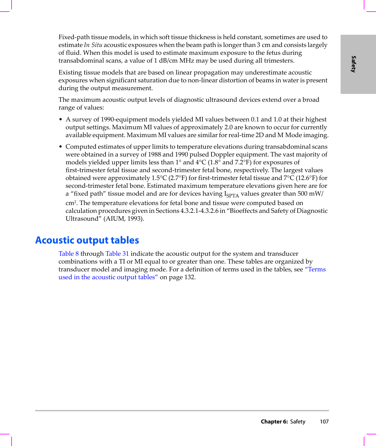 Chapter 6:  Safety 107SafetyFixed‐pathtissuemodels,inwhichsofttissuethicknessisheldconstant,sometimesareusedtoestimateIn Situacousticexposureswhenthebeampathislongerthan3cmandconsistslargelyoffluid.Whenthismodelisusedtoestimatemaximumexposuretothefetusduringtransabdominalscans,avalueof1dB/cmMHzmaybeusedduringalltrimesters.Existingtissuemodelsthatarebasedonlinearpropagationmayunderestimateacousticexposureswhensignificantsaturationduetonon‐lineardistortionofbeamsinwaterispresentduringtheoutputmeasurement.Themaximumacousticoutputlevelsofdiagnosticultrasounddevicesextendoverabroadrangeofvalues:•Asurveyof1990‐equipmentmodelsyieldedMIvaluesbetween0.1 and1.0attheirhighestoutputsettings.MaximumMIvaluesofapproximately2.0areknowntooccurforcurrentlyavailableequipment.MaximumMIvaluesaresimilarforreal‐time2DandMModeimaging.•Computedestimatesofupperlimitstotemperatureelevationsduringtransabdominalscanswereobtainedinasurveyof1988and1990pulsedDopplerequipment.Thevastmajorityofmodelsyieldedupperlimitslessthan1°and4°C(1.8°and7.2°F)forexposuresoffirst‐trimesterfetaltissueandsecond‐trimesterfetalbone,respectively.Thelargestvaluesobtainedwereapproximately1.5°C(2.7°F)forfirst‐trimesterfetaltissueand7°C(12.6°F)forsecond‐trimesterfetalbone.Estimatedmaximumtemperatureelevationsgivenherearefora“fixedpath”tissuemodelandarefordeviceshavingISPTAvaluesgreaterthan500 mW/cm2.ThetemperatureelevationsforfetalboneandtissuewerecomputedbasedoncalculationproceduresgiveninSections4.3.2.1‐4.3.2.6in“BioeffectsandSafetyofDiagnosticUltrasound”(AIUM,1993).Acoustic output tablesTable 8throughTable 31indicatetheacousticoutputforthesystemandtransducercombinationswithaTIorMIequaltoorgreaterthanone.Thesetablesareorganizedbytransducermodelandimagingmode.Foradefinitionoftermsusedinthetables,see“Termsusedintheacousticoutputtables”onpage 132.