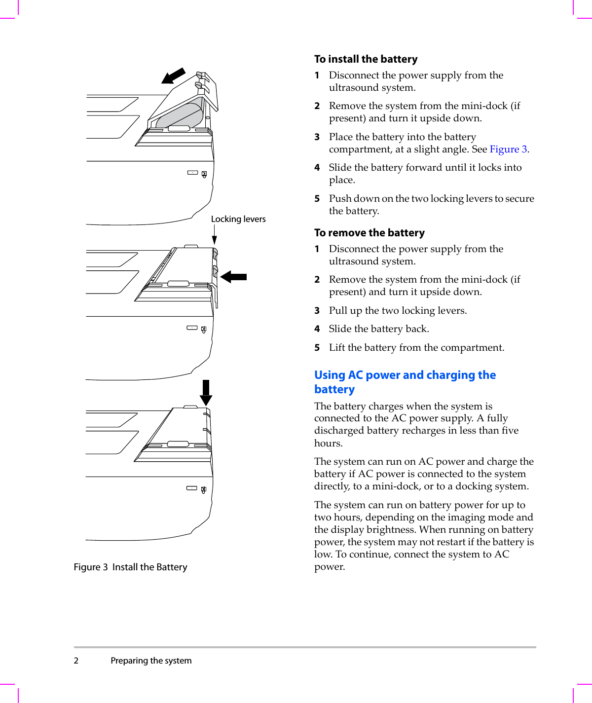 2 Preparing the system  Figure 3 Install the BatteryTo install the battery1Disconnectthepowersupplyfromtheultrasoundsystem.2Removethesystemfromthemini‐dock(ifpresent)andturnitupsidedown.3Placethebatteryintothebatterycompartment,ataslightangle.SeeFigure 3.4Slidethebatteryforwarduntilitlocksintoplace.5Pushdownonthetwolockingleverstosecurethebattery.To remove the battery1Disconnectthepowersupplyfromtheultrasoundsystem.2Removethesystemfromthemini‐dock(ifpresent)andturnitupsidedown.3Pullupthetwolockinglevers.4Slidethebatteryback.5Liftthebatteryfromthecompartment.Using AC power and charging the batteryThebatterychargeswhenthesystemisconnectedtotheACpowersupply.Afullydischargedbatteryrechargesinlessthanfivehours.ThesystemcanrunonACpowerandchargethebatteryifACpowerisconnectedtothesystemdirectly,toamini‐dock,ortoadockingsystem.Thesystemcanrunonbatterypowerforuptotwohours,dependingontheimagingmodeandthedisplaybrightness.Whenrunningonbatterypower,thesystemmaynotrestartifthebatteryislow.Tocontinue,connectthesystemtoACpower.Locking levers