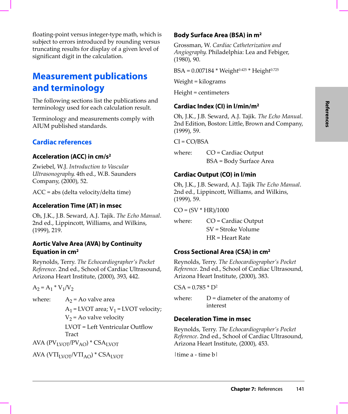 Chapter 7:  References 141Referencesfloating‐pointversusinteger‐typemath,whichissubjecttoerrorsintroducedbyroundingversustruncatingresultsfordisplayofagivenlevelofsignificantdigitinthecalculation.Measurement publications and terminologyThefollowingsectionslistthepublicationsandterminologyusedforeachcalculationresult.TerminologyandmeasurementscomplywithAIUMpublishedstandards.Cardiac referencesAcceleration (ACC) in cm/s2Zwiebel,W.J.IntroductiontoVascularUltrasonography.4thed.,W.B.SaundersCompany,(2000),52.ACC=abs(deltavelocity/deltatime)Acceleration Time (AT) in msecOh,J.K.,J.B.Seward,A.J.Tajik.TheEchoManual.2nded.,Lippincott,Williams,andWilkins,(1999),219.Aortic Valve Area (AVA) by Continuity Equation in cm2Reynolds,Terry.TheEchocardiographer’sPocketReference.2nded.,SchoolofCardiacUltrasound,ArizonaHeartInstitute,(2000),393,442.A2=A1*V1/V2where: A2=AovalveareaA1=LVOTarea;V1=LVOTvelocity;V2=AovalvevelocityLVOT=LeftVentricularOutflowTractAVA(PVLVOT/PVAO)*CSALVOTAVA(VTILVOT/VTIAO)*CSALVOTBody Surface Area (BSA) in m2 Grossman,W.CardiacCatheterizationandAngiography.Philadelphia:LeaandFebiger,(1980),90.BSA=0.007184*Weight0.425*Height0.725Weight=kilogramsHeight=centimetersCardiac Index (CI) in l/min/m2Oh,J.K.,J.B.Seward,A.J.Tajik.TheEchoManual.2ndEdition,Boston:Little,BrownandCompany,(1999),59.CI=CO/BSAwhere: CO=CardiacOutputBSA=BodySurfaceAreaCardiac Output (CO) in l/minOh,J.K.,J.B.Seward,A.J.TajikTheEchoManual.2nded.,Lippincott,Williams,andWilkins,(1999),59.CO=(SV*HR)/1000where: CO=CardiacOutputSV=StrokeVolumeHR=HeartRateCross Sectional Area (CSA) in cm2Reynolds,Terry.TheEchocardiographer’sPocketReference.2nded.,SchoolofCardiacUltrasound,ArizonaHeartInstitute,(2000),383.CSA=0.785*D2where: D=diameteroftheanatomyofinterestDeceleration Time in msecReynolds,Terry.TheEchocardiographer’sPocketReference.2nded.,SchoolofCardiacUltrasound,ArizonaHeartInstitute,(2000),453.|timea‐timeb|