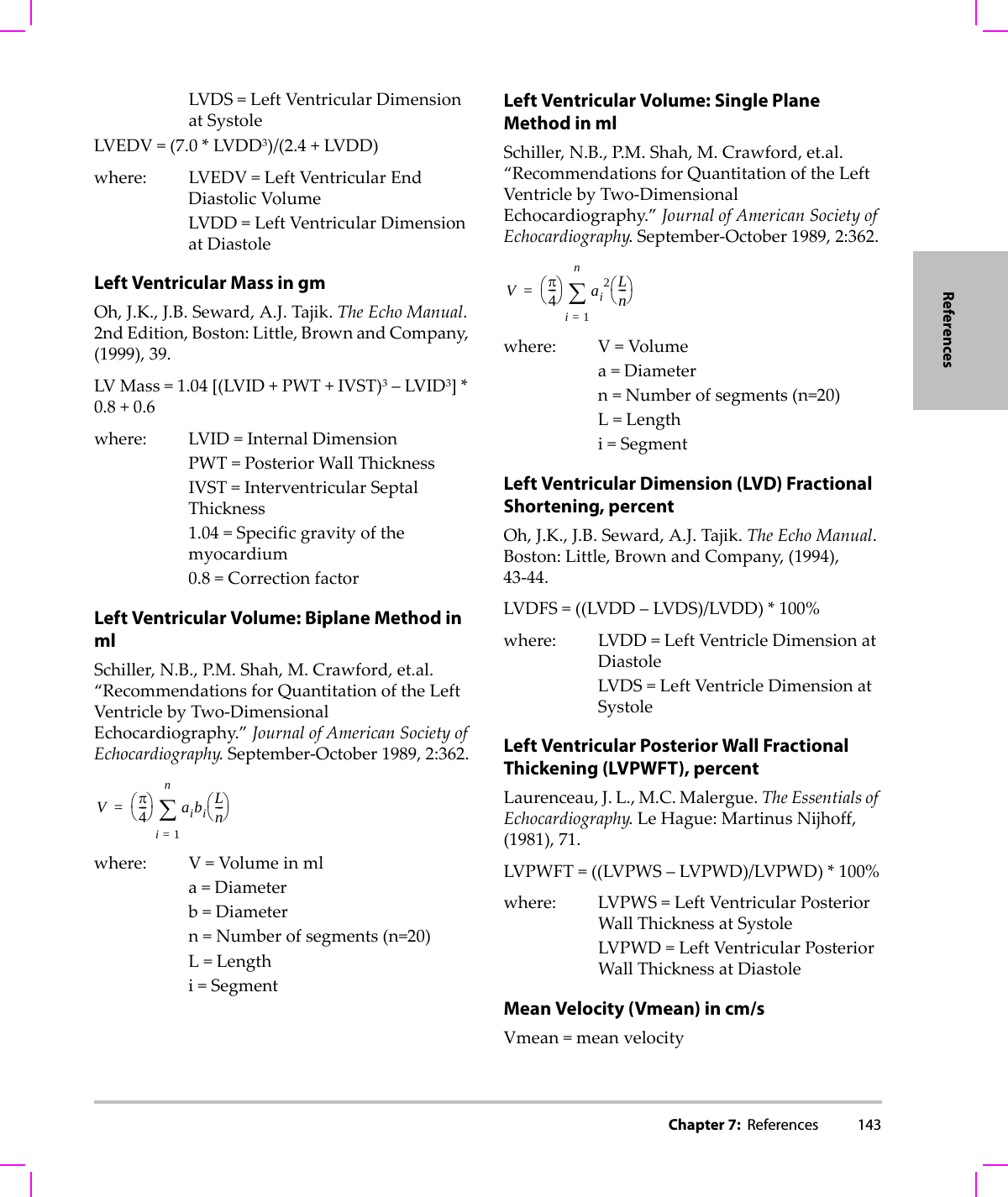 Chapter 7:  References 143ReferencesLVDS=LeftVentricularDimensionatSystoleLVEDV=(7.0*LVDD3)/(2.4+LVDD)where: LVEDV=LeftVentricularEndDiastolicVolumeLVDD=LeftVentricularDimensionatDiastoleLeft Ventricular Mass in gmOh,J.K.,J.B.Seward,A.J.Tajik.TheEchoManual.2ndEdition,Boston:Little,BrownandCompany,(1999),39.LVMass=1.04[(LVID+PWT+IVST)3–LVID3]*0.8+0.6where: LVID=InternalDimensionPWT=PosteriorWallThicknessIVST=InterventricularSeptalThickness1.04=Specificgravityofthemyocardium0.8=CorrectionfactorLeft Ventricular Volume: Biplane Method in mlSchiller,N.B.,P. M . Shah,M.Crawford,et.al.“RecommendationsforQuantitationoftheLeftVentriclebyTwo‐DimensionalEchocardiography.”JournalofAmericanSocietyofEchocardiography.September‐October1989,2:362.where: V=Volumeinmla=Diameterb=Diametern=Numberofsegments(n=20)L=Lengthi=SegmentLeft Ventricular Volume: Single Plane Method in mlSchiller,N.B.,P. M . Shah,M.Crawford,et.al.“RecommendationsforQuantitationoftheLeftVentriclebyTwo‐DimensionalEchocardiography.”JournalofAmericanSocietyofEchocardiography.September‐October1989,2:362.where: V=Volumea=Diametern=Numberofsegments(n=20)L=Lengthi=SegmentLeft Ventricular Dimension (LVD) Fractional Shortening, percentOh,J.K.,J.B.Seward,A.J.Tajik.TheEchoManual.Boston:Little,BrownandCompany,(1994),43‐44.LVDFS=((LVDD–LVDS)/LVDD)*100%where: LVDD=LeftVentricleDimensionatDiastoleLVDS=LeftVentricleDimensionatSystoleLeft Ventricular Posterior Wall Fractional Thickening (LVPWFT), percentLaurenceau,J.L.,M.C.Malergue.TheEssentialsofEchocardiography.LeHague:MartinusNijhoff,(1981),71.LVPWFT=((LVPWS–LVPWD)/LVPWD)*100%where: LVPWS=LeftVentricularPosteriorWallThicknessatSystoleLVPWD=LeftVentricularPosteriorWallThicknessatDiastoleMean Velocity (Vmean) in cm/sVmean=meanvelocityVπ4---⎝⎠⎛⎞ aibiLn---⎝⎠⎛⎞i1=n∑=Vπ4---⎝⎠⎛⎞ ai2Ln---⎝⎠⎛⎞i1=n∑=