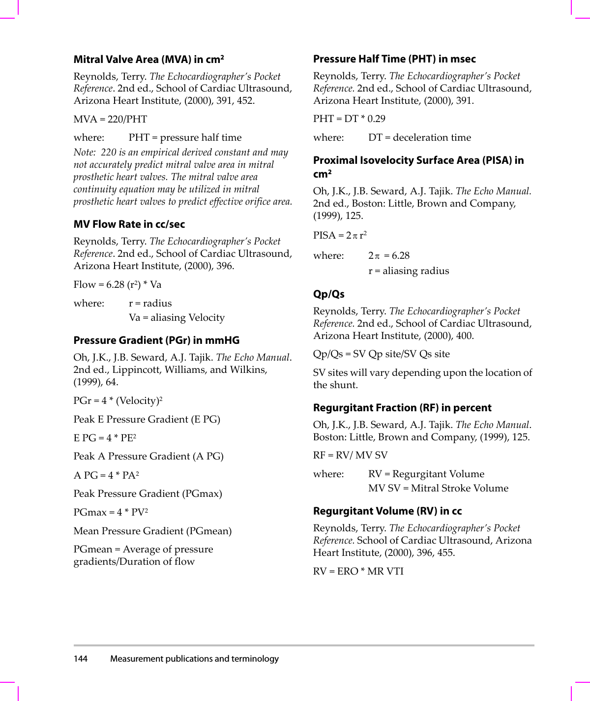 144 Measurement publications and terminology  Mitral Valve Area (MVA) in cm2Reynolds,Terry.TheEchocardiographer’sPocketReference.2nded.,SchoolofCardiacUltrasound,ArizonaHeartInstitute,(2000),391,452.MVA=220/PHTwhere: PHT=pressurehalftimeNote: 220isanempiricalderivedconstantandmaynotaccuratelypredictmitralvalveareainmitralprostheticheartvalves.Themitralvalveareacontinuityequationmaybeutilizedinmitralprostheticheartvalvestopredicteffectiveorificearea.MV Flow Rate in cc/secReynolds,Terry.TheEchocardiographer’sPocketReference.2nded.,SchoolofCardiacUltrasound,ArizonaHeartInstitute,(2000),396.Flow=6.28(r2)*Vawhere: r=radiusVa=aliasingVelocityPressure Gradient (PGr) in mmHGOh,J.K.,J.B.Seward,A.J.Tajik.TheEchoManual.2nded.,Lippincott,Williams,andWilkins,(1999),64.PGr=4*(Velocity)2PeakEPressureGradient(E PG)EPG=4*PE2PeakAPressureGradient(A PG)APG=4*PA2PeakPressureGradient(PGmax)PGmax=4*PV2MeanPressureGradient(PGmean)PGmean=Averageofpressuregradients/DurationofflowPressure Half Time (PHT) in msecReynolds,Terry.TheEchocardiographer’sPocketReference.2nded.,SchoolofCardiacUltrasound,ArizonaHeartInstitute,(2000),391.PHT=DT*0.29where: DT=decelerationtimeProximal Isovelocity Surface Area (PISA) in cm2Oh,J.K.,J.B.Seward,A.J.Tajik.TheEchoManual.2nded.,Boston:Little,BrownandCompany,(1999),125.PISA=2r2where: 2 =6.28r=aliasingradiusQp/QsReynolds,Terry.TheEchocardiographer’sPocketReference.2nded.,SchoolofCardiacUltrasound,ArizonaHeartInstitute,(2000),400.Qp/Qs=SVQpsite/SVQssiteSVsiteswillvarydependinguponthelocationoftheshunt.Regurgitant Fraction (RF) in percentOh,J.K.,J.B.Seward,A.J.Tajik.TheEchoManual.Boston:Little,BrownandCompany,(1999),125.RF=RV/MVSVwhere: RV=RegurgitantVolumeMVSV=MitralStrokeVolumeRegurgitant Volume (RV) in ccReynolds,Terry.TheEchocardiographer’sPocketReference.SchoolofCardiacUltrasound,ArizonaHeartInstitute,(2000),396,455.RV=ERO*MRVTIππ