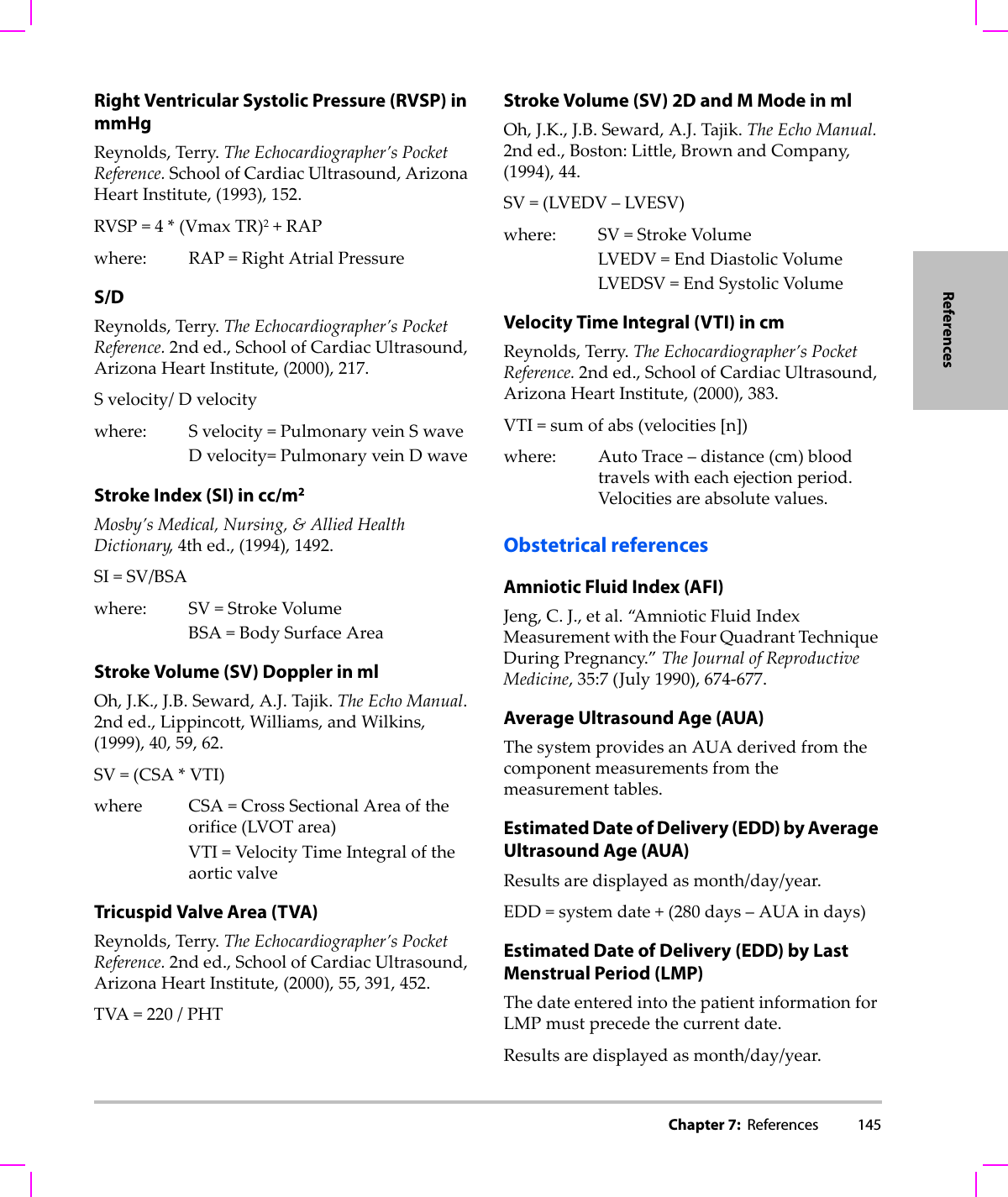 Chapter 7:  References 145ReferencesRight Ventricular Systolic Pressure (RVSP) in mmHgReynolds,Terry.TheEchocardiographer’sPocketReference.SchoolofCardiacUltrasound,ArizonaHeartInstitute,(1993),152.RVSP=4*(VmaxTR)2+RAPwhere: RAP=RightAtrialPressureS/DReynolds,Terry.TheEchocardiographer’sPocketReference.2nded.,SchoolofCardiacUltrasound,ArizonaHeartInstitute,(2000),217.Svelocity/Dvelocitywhere: Svelocity=PulmonaryveinSwaveDvelocity=PulmonaryveinDwaveStroke Index (SI) in cc/m2Mosby’sMedical,Nursing,&amp;AlliedHealthDictionary,4thed.,(1994),1492.SI=SV/BSAwhere: SV=StrokeVolumeBSA=BodySurfaceAreaStroke Volume (SV) Doppler in mlOh,J.K.,J.B.Seward,A.J.Tajik.TheEchoManual.2nded.,Lippincott,Williams,andWilkins,(1999),40,59,62.SV=(CSA*VTI)where CSA=CrossSectionalAreaoftheorifice(LVOTarea)VTI=VelocityTimeIntegraloftheaorticvalveTricuspid Valve Area (TVA)Reynolds,Terry.TheEchocardiographer’sPocketReference.2nded.,SchoolofCardiacUltrasound,ArizonaHeartInstitute,(2000),55,391,452.TVA=220/PHTStroke Volume (SV) 2D and M Mode in mlOh,J.K.,J.B.Seward,A.J.Tajik.TheEchoManual.2nded.,Boston:Little,BrownandCompany,(1994),44.SV=(LVEDV–LVESV)where: SV=StrokeVolumeLVEDV=EndDiastolicVolumeLVEDSV=EndSystolicVolumeVelocity Time Integral (VTI) in cmReynolds,Terry.TheEchocardiographer’sPocketReference.2nded.,SchoolofCardiacUltrasound,ArizonaHeartInstitute,(2000),383.VTI=sumofabs(velocities[n])where:AutoTrace–distance(cm)bloodtravelswitheachejectionperiod.Velocitiesareabsolutevalues.Obstetrical referencesAmniotic Fluid Index (AFI)Jeng,C.J.,etal.“A m n i o t i c FluidIndexMeasurementwiththeFourQuadrantTechniqueDuringPregnancy.”TheJournalofReproductiveMedicine,35:7(July1990),674‐677.Average Ultrasound Age (AUA)ThesystemprovidesanAUAderivedfromthecomponentmeasurementsfromthemeasurementtables.Estimated Date of Delivery (EDD) by Average Ultrasound Age (AUA)Resultsaredisplayedasmonth/day/year.EDD=systemdate+(280days–AUAindays)Estimated Date of Delivery (EDD) by Last Menstrual Period (LMP)ThedateenteredintothepatientinformationforLMPmustprecedethecurrentdate.Resultsaredisplayedasmonth/day/year.