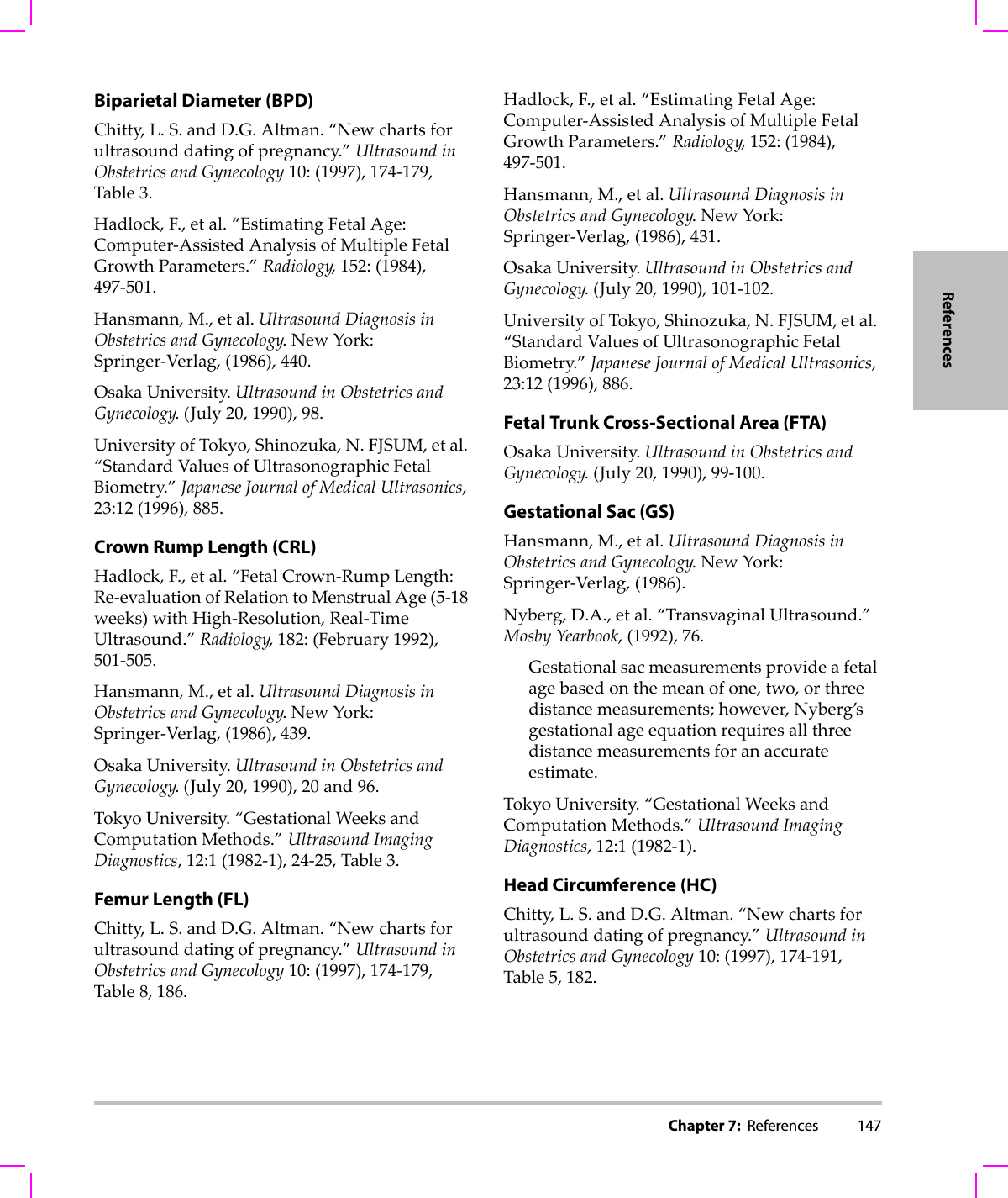 Chapter 7:  References 147ReferencesBiparietal Diameter (BPD)Chitty,L.S.andD.G.Altman.“Newchartsforultrasounddatingofpregnancy.”UltrasoundinObstetricsandGynecology10:(1997),174‐179,Table3.Hadlock,F.,etal.“EstimatingFetalAge:Computer‐AssistedAnalysisofMultipleFetalGrowthParameters.”Radiology,152:(1984),497‐501.Hansmann,M.,etal.UltrasoundDiagnosisinObstetricsandGynecology.NewYork:Springer‐Verlag,(1986),440.OsakaUniversity.UltrasoundinObstetricsandGynecology.(July 20,1990),98.UniversityofTokyo,Shinozuka,N.FJSUM,etal.“StandardValuesofUltrasonographicFetalBiometry.”JapaneseJournalofMedicalUltrasonics,23:12(1996),885.Crown Rump Length (CRL)Hadlock,F.,etal.“FetalCrown‐RumpLength:Re‐evaluationofRelationtoMenstrualAge(5‐18weeks)withHigh‐Resolution,Real‐TimeUltrasound.”Radiology,182:(February1992),501‐505.Hansmann,M.,etal.UltrasoundDiagnosisinObstetricsandGynecology.NewYork:Springer‐Verlag,(1986),439.OsakaUniversity.UltrasoundinObstetricsandGynecology.(July20,1990),20and96.TokyoUniversity.“GestationalWeeksandComputationMethods.”UltrasoundImagingDiagnostics,12:1(1982‐1),24‐25,Table3.Femur Length (FL)Chitty,L.S.andD.G.Altman.“Newchartsforultrasounddatingofpregnancy.”UltrasoundinObstetricsandGynecology10:(1997),174‐179,Table8,186.Hadlock,F.,etal.“EstimatingFetalAge:Computer‐AssistedAnalysisofMultipleFetalGrowthParameters.”Radiology,152:(1984),497‐501.Hansmann,M.,etal.UltrasoundDiagnosisinObstetricsandGynecology.NewYork:Springer‐Verlag,(1986),431.OsakaUniversity.UltrasoundinObstetricsandGynecology.(July 20,1990),101‐102.UniversityofTokyo,Shinozuka,N.FJSUM,etal.“StandardValuesofUltrasonographicFetalBiometry.”JapaneseJournalofMedicalUltrasonics,23:12(1996),886.Fetal Trunk Cross-Sectional Area (FTA)OsakaUniversity.UltrasoundinObstetricsandGynecology.(July 20,1990),99‐100.Gestational Sac (GS)Hansmann,M.,etal.UltrasoundDiagnosisinObstetricsandGynecology.NewYork:Springer‐Verlag,(1986).Nyberg,D.A.,etal.“TransvaginalUltrasound.”MosbyYearbook,(1992),76.Gestationalsacmeasurementsprovideafetalagebasedonthemeanofone,two,orthreedistancemeasurements;however,Nyberg’sgestationalageequationrequiresallthreedistancemeasurementsforanaccurateestimate.TokyoUniversity.“GestationalWeeksandComputationMethods.”UltrasoundImagingDiagnostics,12:1(1982‐1).Head Circumference (HC)Chitty,L.S.andD.G.Altman.“Newchartsforultrasounddatingofpregnancy.”UltrasoundinObstetricsandGynecology10:(1997),174‐191,Table5,182.