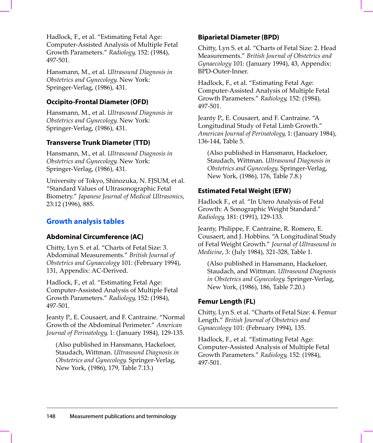 148 Measurement publications and terminology  Hadlock,F.,etal.“EstimatingFetalAge:Computer‐AssistedAnalysisofMultipleFetalGrowthParameters.”Radiology,152:(1984),497‐501.Hansmann,M.,etal.UltrasoundDiagnosisinObstetricsandGynecology.NewYork:Springer‐Verlag,(1986),431.Occipito-Frontal Diameter (OFD)Hansmann,M.,etal.UltrasoundDiagnosisinObstetricsandGynecology.NewYork:Springer‐Verlag,(1986),431.Transverse Trunk Diameter (TTD)Hansmann,M.,etal.UltrasoundDiagnosisinObstetricsandGynecology.NewYork:Springer‐Verlag,(1986),431.UniversityofTokyo,Shinozuka,N.FJSUM,etal.“StandardValuesofUltrasonographicFetalBiometry.”JapaneseJournalofMedicalUltrasonics,23:12(1996),885.Growth analysis tablesAbdominal Circumference (AC)Chitty,LynS.etal.“ChartsofFetalSize:3.AbdominalMeasurements.”BritishJournalofObstetricsandGynaecology101:(February1994),131,Appendix:AC‐Derived.Hadlock,F.,etal.“EstimatingFetalAge:Computer‐AssistedAnalysisofMultipleFetalGrowthParameters.”Radiology,152:(1984),497‐501.JeantyP. , E.Cousaert,andF.Cantraine.“NormalGrowthoftheAbdominalPerimeter.”AmericanJournalofPerinatology,1:(January1984),129‐135.(AlsopublishedinHansmann,Hackeloer,Staudach,Wittman.UltrasoundDiagnosisinObstetricsandGynecology.Springer‐Verlag,NewYork,(1986),179,Table7.13.)Biparietal Diameter (BPD)Chitty,LynS.etal.“ChartsofFetalSize:2.HeadMeasurements.”BritishJournalofObstetricsandGynaecology101:(January1994),43,Appendix:BPD‐Outer‐Inner.Hadlock,F.,etal.“EstimatingFetalAge:Computer‐AssistedAnalysisofMultipleFetalGrowthParameters.”Radiology,152:(1984),497‐501.JeantyP.,E.Cousaert,andF.Cantraine.“A LongitudinalStudyofFetalLimbGrowth.”AmericanJournalofPerinatology,1:(January1984),136‐144,Table5.(AlsopublishedinHansmann,Hackeloer,Staudach,Wittman.UltrasoundDiagnosisinObstetricsandGynecology.Springer‐Verlag,NewYork,(1986),176,Table7.8.)Estimated Fetal Weight (EFW)HadlockF.,etal.“InUteroAnalysisofFetalGrowth:ASonographicWeightStandard.”Radiology,181:(1991),129‐133.Jeanty,Philippe,F.Cantraine,R.Romero,E.Cousaert,andJ.Hobbins.“A LongitudinalStudyofFetalWeightGrowth.”JournalofUltrasoundinMedicine,3:(July1984),321‐328,Table1.(AlsopublishedinHansmann,Hackeloer,Staudach,andWittman.UltrasoundDiagnosisinObstetricsandGynecology.Springer‐Verlag,NewYork,(1986),186,Table7.20.)Femur Length (FL)Chitty,LynS.etal.“ChartsofFetalSize:4.FemurLength.”BritishJournalofObstetricsandGynaecology101:(February1994),135.Hadlock,F.,etal.“EstimatingFetalAge:Computer‐AssistedAnalysisofMultipleFetalGrowthParameters.”Radiology,152:(1984),497‐501.