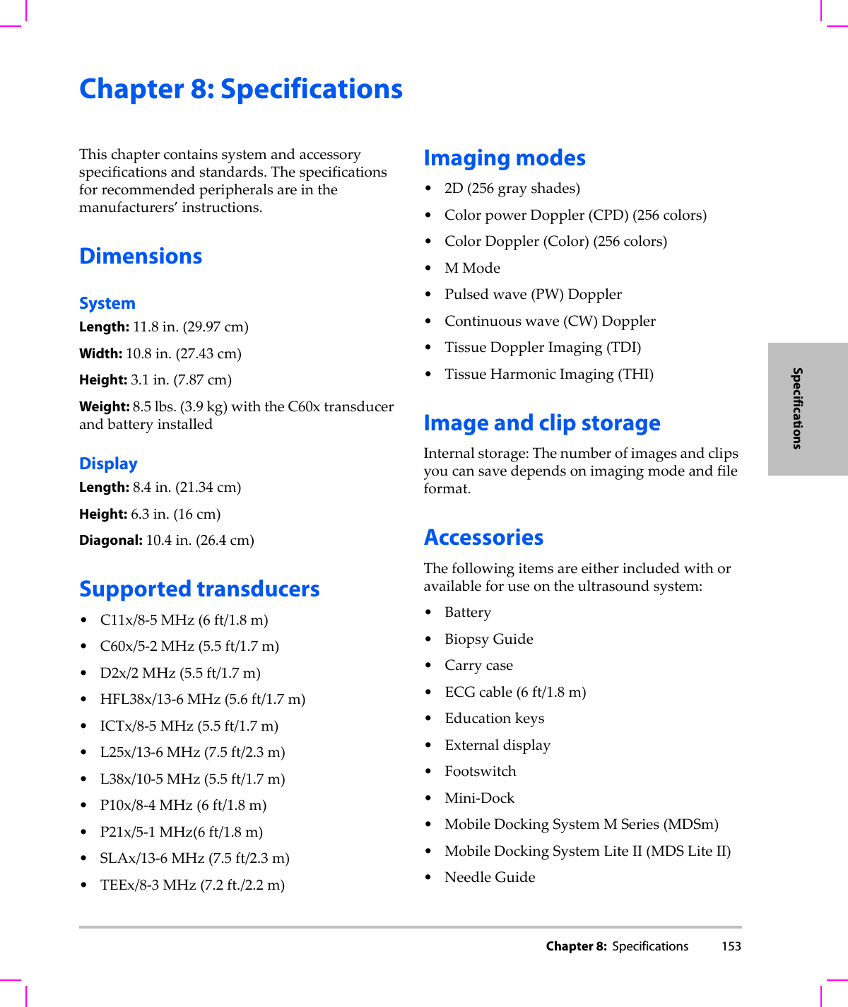 Chapter 8:  Specifications 153SpecificationsChapter 8: SpecificationsThischaptercontainssystemandaccessoryspecificationsandstandards.Thespecificationsforrecommendedperipheralsareinthemanufacturers’instructions.DimensionsSystemLength:11.8in.(29.97cm)Width:10.8in.(27.43cm)Height:3.1in.(7.87cm)Weight:8.5lbs.(3.9kg)withtheC60xtransducerandbatteryinstalledDisplayLength:8.4in.(21.34cm)Height:6.3in.(16cm)Diagonal:10.4in.(26.4cm)Supported transducers• C11x/8‐5MHz(6ft/1.8m)• C60x/5‐2MHz(5.5ft/1.7m)•D2x/2MHz(5.5ft/1.7m)• HFL38x/13‐6MHz(5.6ft/1.7m)•ICTx/8‐5MHz(5.5ft/1.7m)• L25x/13‐6MHz(7.5ft/2.3m)• L38x/10‐5MHz(5.5ft/1.7m)•P10x/8‐4MHz(6ft/1.8m)•P21x/5‐1MHz(6ft/1.8m)•SLAx/13‐6MHz(7.5ft/2.3m)•TEEx/8‐3MHz(7.2ft./2.2m)Imaging modes•2D(256grayshades)• ColorpowerDoppler(CPD)(256colors)• ColorDoppler(Color)(256colors)•MMode•Pulsedwave(PW)Doppler• Continuouswave(CW)Doppler•TissueDopplerImaging(TDI)•TissueHarmonicImaging(THI)Image and clip storageInternalstorage:Thenumberofimagesandclipsyoucansavedependsonimagingmodeandfileformat.AccessoriesThefollowingitemsareeitherincludedwithoravailableforuseontheultrasoundsystem:•Battery•BiopsyGuide• Carrycase•ECGcable(6ft/1.8m)• Educationkeys•Externaldisplay•Footswitch•Mini‐Dock•MobileDockingSystemMSeries(MDSm)•MobileDockingSystemLiteII(MDSLiteII)• NeedleGuide