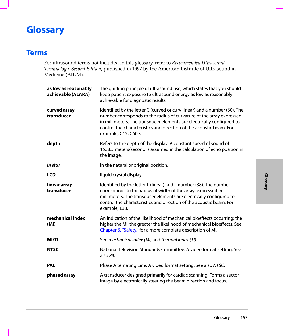  Glossary 157GlossaryGlossaryTermsForultrasoundtermsnotincludedinthisglossary,refertoRecommendedUltrasoundTerminology,SecondEdition,publishedin1997bytheAmericanInstituteofUltrasoundinMedicine(AIUM).as low as reasonably achievable (ALARA)The guiding principle of ultrasound use, which states that you should keep patient exposure to ultrasound energy as low as reasonably achievable for diagnostic results.curved array transducerIdentified by the letter C (curved or curvilinear) and a number (60). The number corresponds to the radius of curvature of the array expressed in millimeters. The transducer elements are electrically configured to control the characteristics and direction of the acoustic beam. For example, C15, C60e.depth Refers to the depth of the display. A constant speed of sound of 1538.5 meters/second is assumed in the calculation of echo position in the image.in situ In the natural or original position.LCD liquid crystal displaylinear array transducerIdentified by the letter L (linear) and a number (38). The number corresponds to the radius of width of the array  expressed in millimeters. The transducer elements are electrically configured to control the characteristics and direction of the acoustic beam. For example, L38.mechanical index (MI)An indication of the likelihood of mechanical bioeffects occurring: the higher the MI, the greater the likelihood of mechanical bioeffects. See Chapter 6, “Safety,” for a more complete description of MI.MI/TI See mechanical index (MI) and thermal index (TI).NTSC National Television Standards Committee. A video format setting. See also PAL.PAL Phase Alternating Line. A video format setting. See also NTSC.phased array A transducer designed primarily for cardiac scanning. Forms a sector image by electronically steering the beam direction and focus.