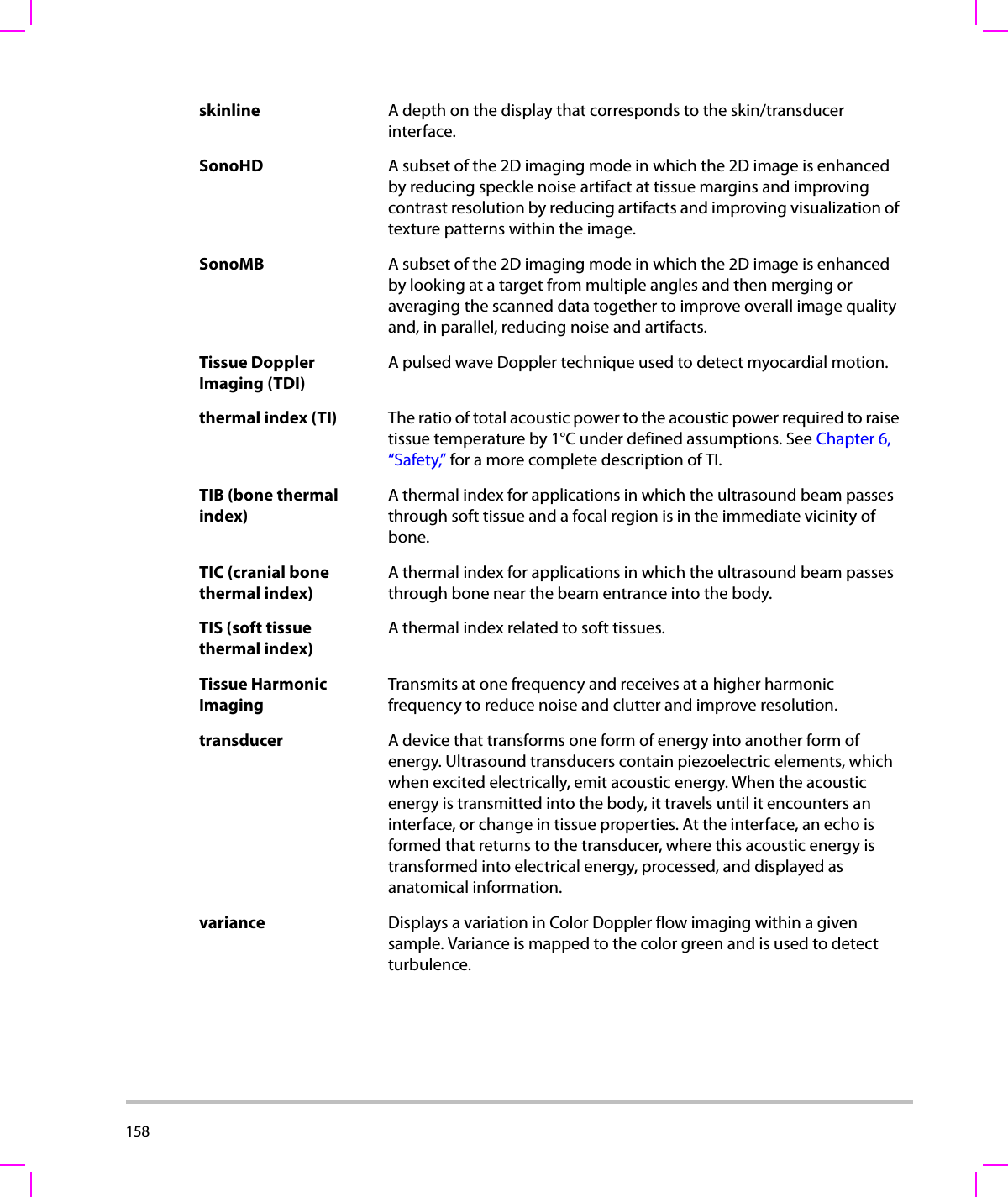 158  skinline A depth on the display that corresponds to the skin/transducer interface.SonoHD A subset of the 2D imaging mode in which the 2D image is enhanced by reducing speckle noise artifact at tissue margins and improving contrast resolution by reducing artifacts and improving visualization of texture patterns within the image. SonoMB A subset of the 2D imaging mode in which the 2D image is enhanced by looking at a target from multiple angles and then merging or averaging the scanned data together to improve overall image quality and, in parallel, reducing noise and artifacts. Tissue Doppler Imaging (TDI)A pulsed wave Doppler technique used to detect myocardial motion.thermal index (TI) The ratio of total acoustic power to the acoustic power required to raise tissue temperature by 1°C under defined assumptions. See Chapter 6, “Safety,” for a more complete description of TI.TIB (bone thermal index)A thermal index for applications in which the ultrasound beam passes through soft tissue and a focal region is in the immediate vicinity of bone.TIC (cranial bone thermal index)A thermal index for applications in which the ultrasound beam passes through bone near the beam entrance into the body.TIS (soft tissue thermal index)A thermal index related to soft tissues.Tissue Harmonic ImagingTransmits at one frequency and receives at a higher harmonic frequency to reduce noise and clutter and improve resolution.transducer A device that transforms one form of energy into another form of energy. Ultrasound transducers contain piezoelectric elements, which when excited electrically, emit acoustic energy. When the acoustic energy is transmitted into the body, it travels until it encounters an interface, or change in tissue properties. At the interface, an echo is formed that returns to the transducer, where this acoustic energy is transformed into electrical energy, processed, and displayed as anatomical information.variance Displays a variation in Color Doppler flow imaging within a given sample. Variance is mapped to the color green and is used to detect turbulence.