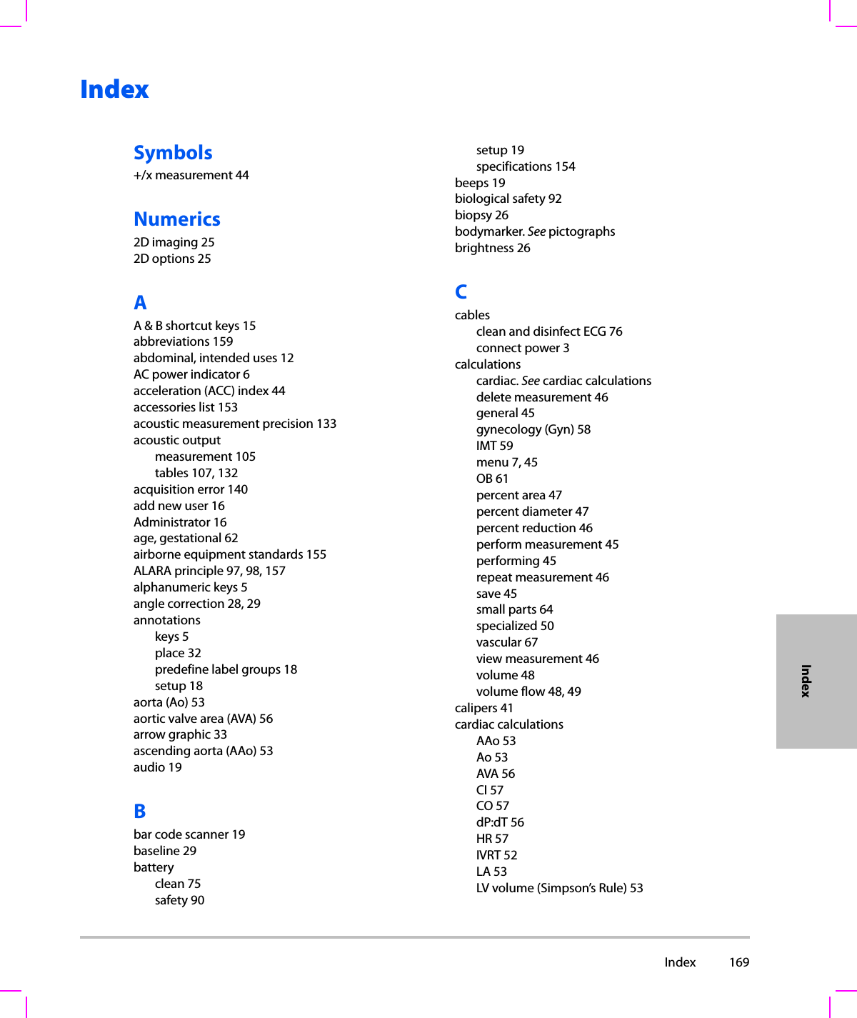  Index 169IndexIndexSymbols+/x measurement 44Numerics2D imaging 252D options 25AA &amp; B shortcut keys 15abbreviations 159abdominal, intended uses 12AC power indicator 6acceleration (ACC) index 44accessories list 153acoustic measurement precision 133acoustic outputmeasurement 105tables 107, 132acquisition error 140add new user 16Administrator 16age, gestational 62airborne equipment standards 155ALARA principle 97, 98, 157alphanumeric keys 5angle correction 28, 29annotationskeys 5place 32predefine label groups 18setup 18aorta (Ao) 53aortic valve area (AVA) 56arrow graphic 33ascending aorta (AAo) 53audio 19Bbar code scanner 19baseline 29batteryclean 75safety 90setup 19specifications 154beeps 19biological safety 92biopsy 26bodymarker. See pictographsbrightness 26Ccablesclean and disinfect ECG 76connect power 3calculationscardiac. See cardiac calculationsdelete measurement 46general 45gynecology (Gyn) 58IMT 59menu 7, 45OB 61percent area 47percent diameter 47percent reduction 46perform measurement 45performing 45repeat measurement 46save 45small parts 64specialized 50vascular 67view measurement 46volume 48volume flow 48, 49calipers 41cardiac calculationsAAo 53Ao 53AVA 56CI 57CO 57dP:dT 56HR 57IVRT 52LA 53LV volume (Simpson’s Rule) 53