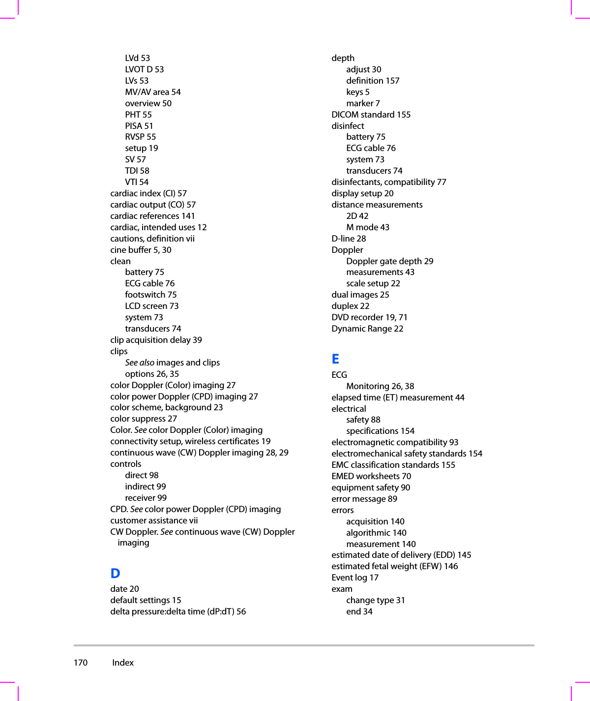 170  Index  LVd 53LVOT D 53LVs 53MV/AV area 54overview 50PHT 55PISA 51RVSP 55setup 19SV 57TDI 58VTI 54cardiac index (CI) 57cardiac output (CO) 57cardiac references 141cardiac, intended uses 12cautions, definition viicine buffer 5, 30cleanbattery 75ECG cable 76footswitch 75LCD screen 73system 73transducers 74clip acquisition delay 39clipsSee also images and clipsoptions 26, 35color Doppler (Color) imaging 27color power Doppler (CPD) imaging 27color scheme, background 23color suppress 27Color. See color Doppler (Color) imagingconnectivity setup, wireless certificates 19continuous wave (CW) Doppler imaging 28, 29controlsdirect 98indirect 99receiver 99CPD. See color power Doppler (CPD) imagingcustomer assistance viiCW Doppler. See continuous wave (CW) Doppler imagingDdate 20default settings 15delta pressure:delta time (dP:dT) 56depthadjust 30definition 157keys 5marker 7DICOM standard 155disinfectbattery 75ECG cable 76system 73transducers 74disinfectants, compatibility 77display setup 20distance measurements2D 42Mmode43D-line 28DopplerDoppler gate depth 29measurements 43scale setup 22dual images 25duplex 22DVD recorder 19, 71Dynamic Range 22EECGMonitoring 26, 38elapsed time (ET) measurement 44electricalsafety 88specifications 154electromagnetic compatibility 93electromechanical safety standards 154EMC classification standards 155EMED worksheets 70equipment safety 90error message 89errorsacquisition 140algorithmic 140measurement 140estimated date of delivery (EDD) 145estimated fetal weight (EFW) 146Event log 17examchange type 31end 34