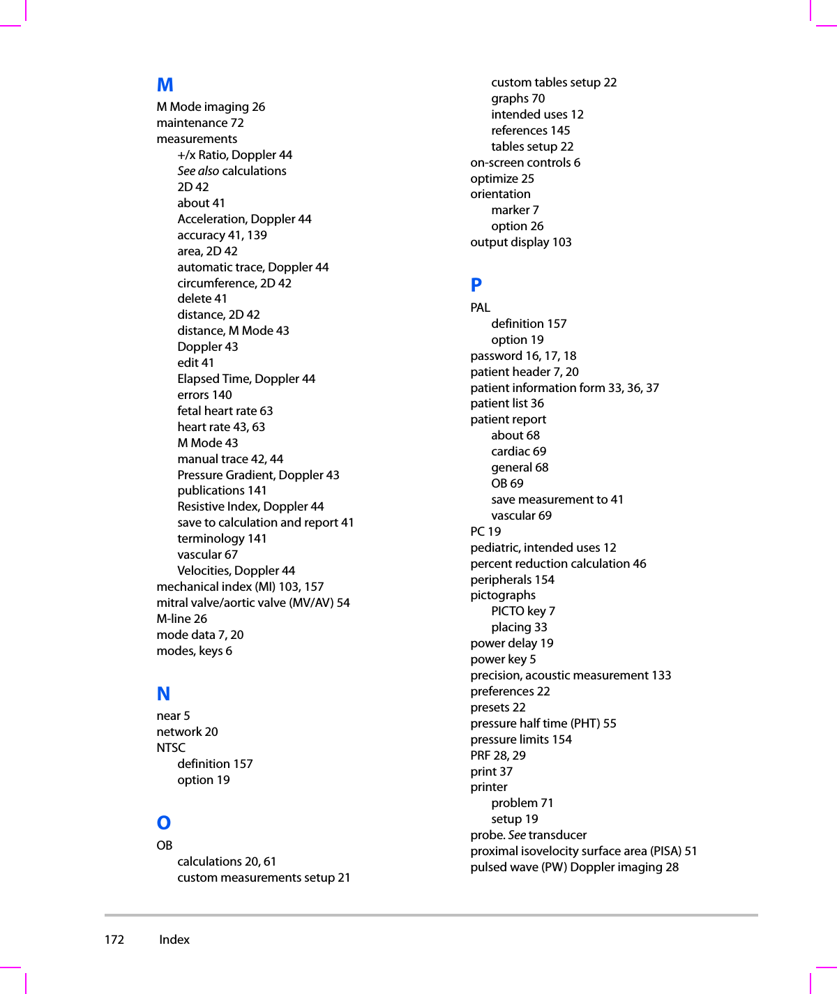 172  Index  MM Mode imaging 26maintenance 72measurements+/x Ratio, Doppler 44See also calculations2D 42about 41Acceleration, Doppler 44accuracy 41, 139area, 2D 42automatic trace, Doppler 44circumference, 2D 42delete 41distance, 2D 42distance, M Mode 43Doppler 43edit 41Elapsed Time, Doppler 44errors 140fetal heart rate 63heart rate 43, 63M Mode 43manual trace 42, 44Pressure Gradient, Doppler 43publications 141Resistive Index, Doppler 44save to calculation and report 41terminology 141vascular 67Velocities, Doppler 44mechanical index (MI) 103, 157mitral valve/aortic valve (MV/AV) 54M-line 26mode data 7, 20modes, keys 6Nnear 5network 20NTSCdefinition 157option 19OOBcalculations 20, 61custom measurements setup 21custom tables setup 22graphs 70intended uses 12references 145tables setup 22on-screen controls 6optimize 25orientationmarker 7option 26output display 103PPALdefinition 157option 19password 16, 17, 18patient header 7, 20patient information form 33, 36, 37patient list 36patient reportabout 68cardiac 69general 68OB 69save measurement to 41vascular 69PC 19pediatric, intended uses 12percent reduction calculation 46peripherals 154pictographsPICTO key 7placing 33power delay 19power key 5precision, acoustic measurement 133preferences 22presets 22pressure half time (PHT) 55pressure limits 154PRF 28, 29print 37printerproblem 71setup 19probe. See transducerproximal isovelocity surface area (PISA) 51pulsed wave (PW) Doppler imaging 28