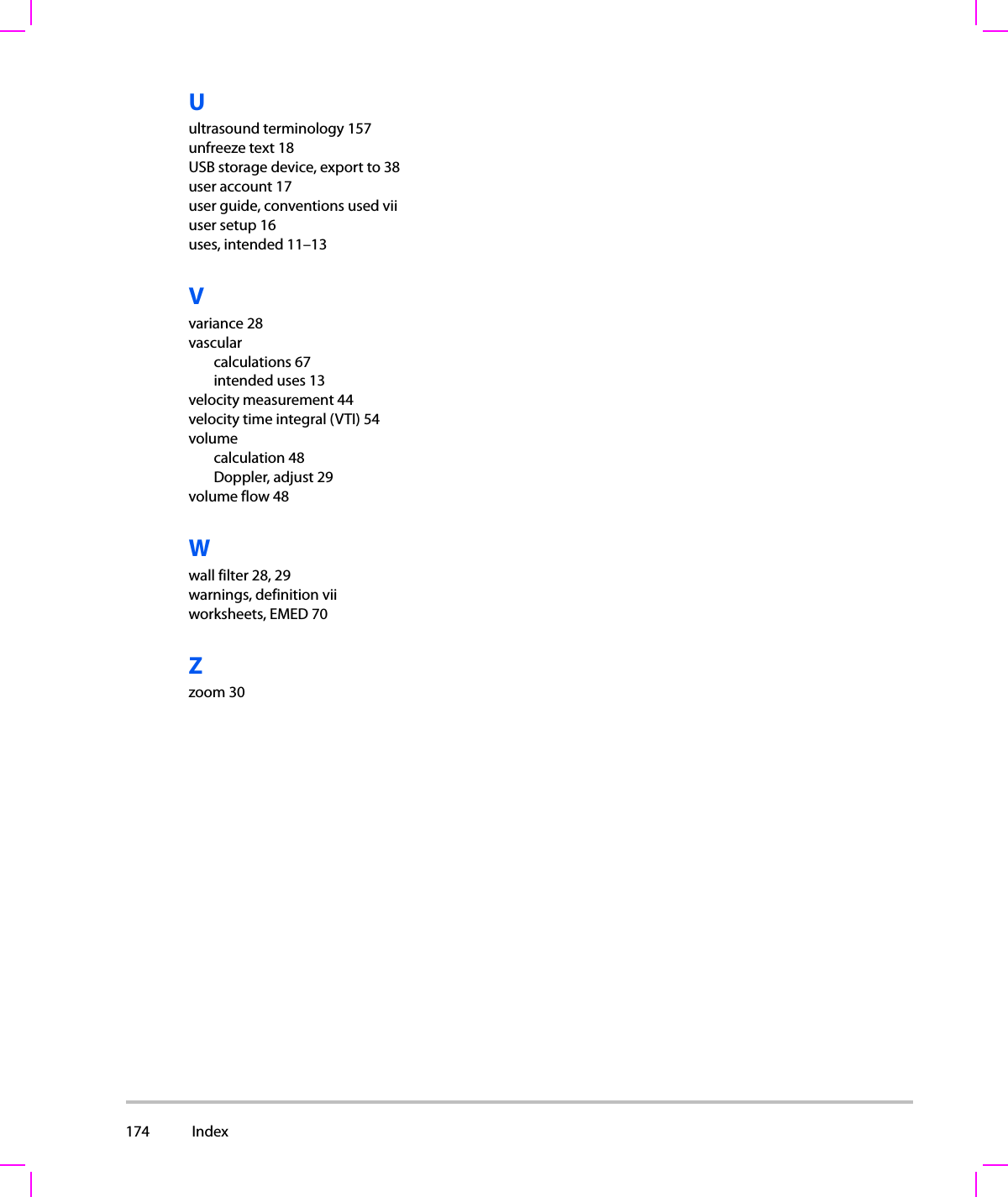 174  Index  Uultrasound terminology 157unfreeze text 18USB storage device, export to 38user account 17user guide, conventions used viiuser setup 16uses, intended 11–13Vvariance 28vascularcalculations 67intended uses 13velocity measurement 44velocity time integral (VTI) 54volumecalculation 48Doppler, adjust 29volume flow 48Wwall filter 28, 29warnings, definition viiworksheets, EMED 70Zzoom 30
