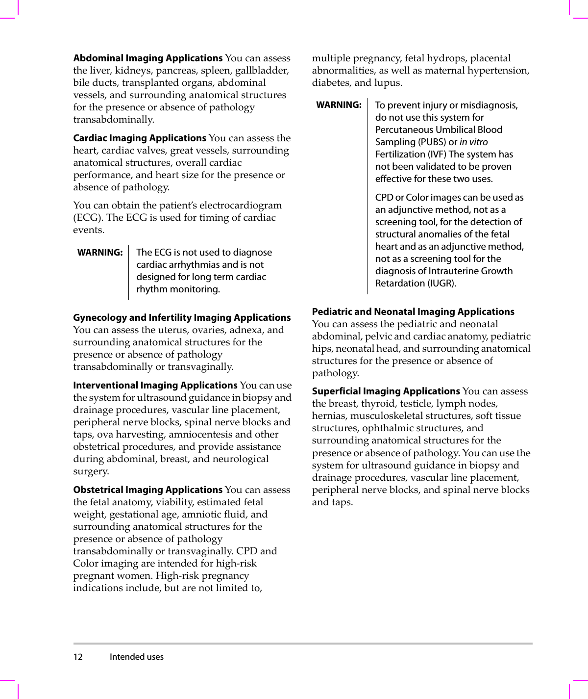 12 Intended uses  Abdominal Imaging Applications Youcanassesstheliver,kidneys,pancreas,spleen,gallbladder,bileducts,transplantedorgans,abdominalvessels,andsurroundinganatomicalstructuresforthepresenceorabsenceofpathologytransabdominally.Cardiac Imaging Applications Youcanassesstheheart,cardiacvalves,greatvessels,surroundinganatomicalstructures,overallcardiacperformance,andheartsizeforthepresenceorabsenceofpathology.Youcanobtainthepatient’selectrocardiogram(ECG).TheECGisusedfortimingofcardiacevents.Gynecology and Infertility Imaging Applications Youcanassesstheuterus,ovaries,adnexa,andsurroundinganatomicalstructuresforthepresenceorabsenceofpathologytransabdominallyortransvaginally.Interventional Imaging Applications Youcanusethesystemforultrasoundguidanceinbiopsyanddrainageprocedures,vascularlineplacement,peripheralnerveblocks,spinalnerveblocksandtaps,ovaharvesting,amniocentesisandotherobstetricalprocedures,andprovideassistanceduringabdominal,breast,andneurologicalsurgery.Obstetrical Imaging Applications Youcanassessthefetalanatomy,viability,estimatedfetalweight,gestationalage,amnioticfluid,andsurroundinganatomicalstructuresforthepresenceorabsenceofpathologytransabdominallyortransvaginally.CPDandColorimagingareintendedforhigh‐riskpregnantwomen.High‐riskpregnancyindicationsinclude,butarenotlimitedto,multiplepregnancy,fetalhydrops,placentalabnormalities,aswellasmaternalhypertension,diabetes,andlupus.Pediatric and Neonatal Imaging Applications Youcanassessthepediatricandneonatalabdominal,pelvicandcardiacanatomy,pediatrichips,neonatalhead,andsurroundinganatomicalstructuresforthepresenceorabsenceofpathology.Superficial Imaging Applications Youcanassessthebreast,thyroid,testicle,lymphnodes,hernias,musculoskeletalstructures,softtissuestructures,ophthalmicstructures,andsurroundinganatomicalstructuresforthepresenceorabsenceofpathology.Youcanusethesystemforultrasoundguidanceinbiopsyanddrainageprocedures,vascularlineplacement,peripheralnerveblocks,andspinalnerveblocksandtaps.WARNING: The ECG is not used to diagnose cardiac arrhythmias and is not designed for long term cardiac rhythm monitoring.WARNING: To prevent injury or misdiagnosis, do not use this system for Percutaneous Umbilical Blood Sampling (PUBS) or in vitro Fertilization (IVF) The system has not been validated to be proven effective for these two uses.CPD or Color images can be used as an adjunctive method, not as a screening tool, for the detection of structural anomalies of the fetal heart and as an adjunctive method, not as a screening tool for the diagnosis of Intrauterine Growth Retardation (IUGR).