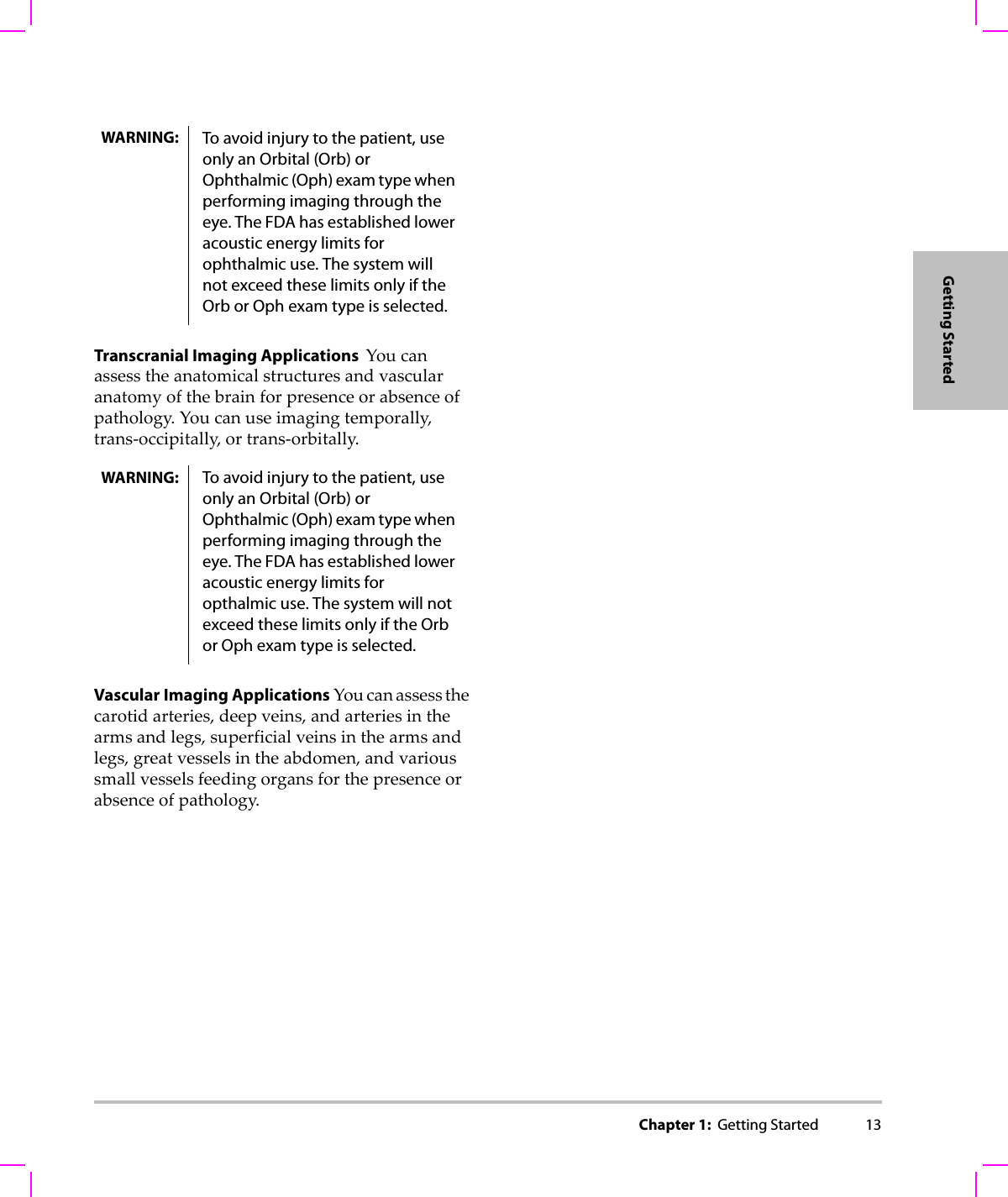 Chapter 1:  Getting Started 13Getting StartedTranscranial Imaging Applications  Youcanassesstheanatomicalstructuresandvascularanatomyofthebrainforpresenceorabsenceofpathology.Youcanuseimagingtemporally,trans‐occipitally,ortrans‐orbitally.Vascular Imaging Applications Youcanassessthecarotidarteries,deepveins,andarteriesinthearmsandlegs,superficialveinsinthearmsandlegs,greatvesselsintheabdomen,andvarioussmallvesselsfeedingorgansforthepresenceorabsenceofpathology.WARNING: To avoid injury to the patient, use only an Orbital (Orb) or Ophthalmic (Oph) exam type when performing imaging through the eye. The FDA has established lower acoustic energy limits for ophthalmic use. The system will not exceed these limits only if the Orb or Oph exam type is selected.WARNING: To avoid injury to the patient, use only an Orbital (Orb) or Ophthalmic (Oph) exam type when performing imaging through the eye. The FDA has established lower acoustic energy limits for opthalmic use. The system will not exceed these limits only if the Orb or Oph exam type is selected.