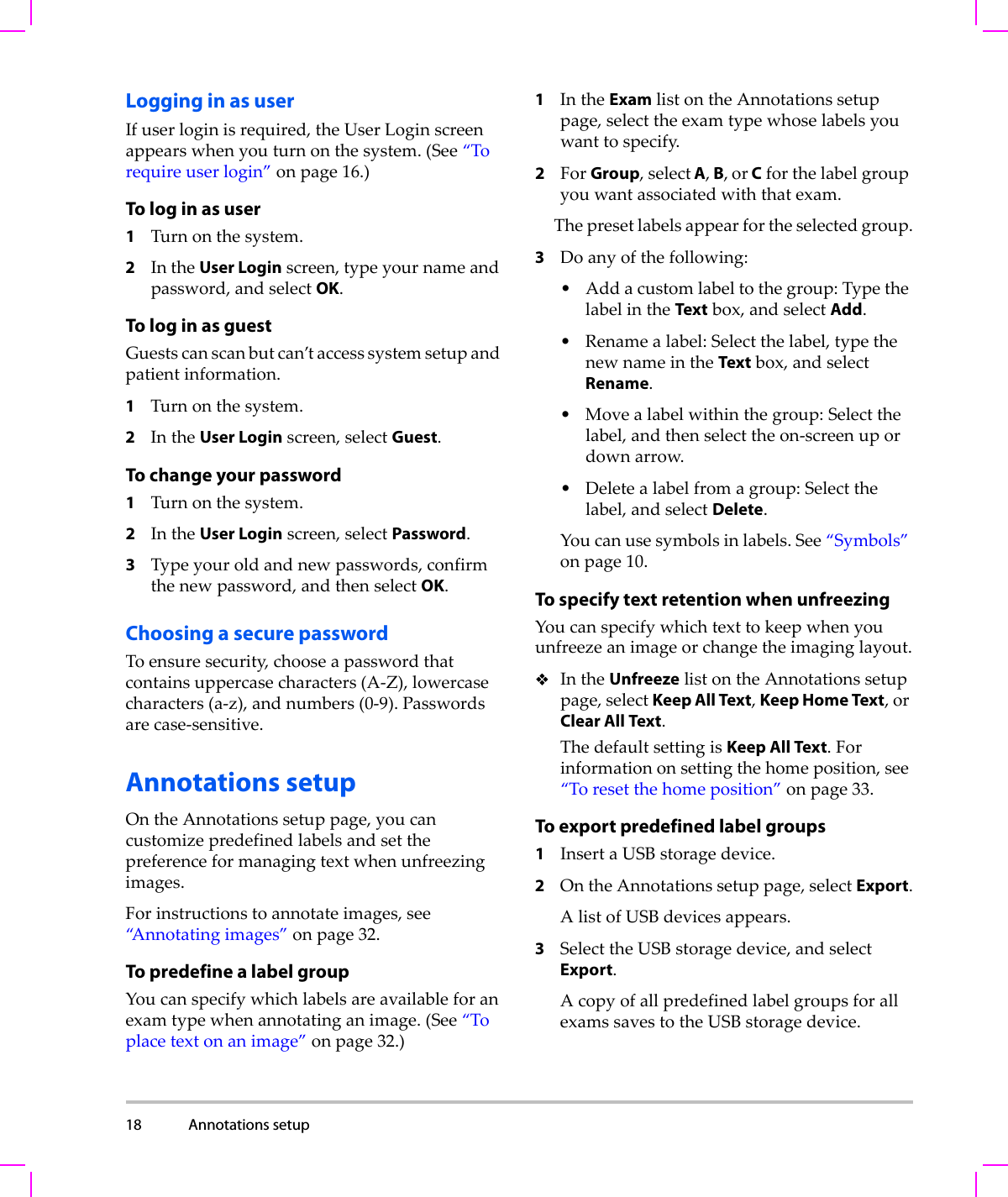 18 Annotations setup  Logging in as userIfuserloginisrequired,theUserLoginscreenappearswhenyouturnonthesystem.(See“Torequireuserlogin”onpage 16.)To log in as user1Turnonthesystem.2IntheUser Loginscreen,typeyournameandpassword,andselectOK.To log in as guestGuestscanscanbutcan’taccesssystemsetupandpatientinformation.1Turnonthesystem.2IntheUser Loginscreen,selectGuest.To change your password1Turnonthesystem.2IntheUser Loginscreen,selectPassword.3Typeyouroldandnewpasswords,confirmthenewpassword,andthenselectOK.Choosing a secure passwordToensuresecurity,chooseapasswordthatcontainsuppercasecharacters(A‐Z),lowercasecharacters(a‐z),andnumbers(0‐9).Passwordsarecase‐sensitive.Annotations setupOntheAnnotationssetuppage,youcancustomizepredefinedlabelsandsetthepreferenceformanagingtextwhenunfreezingimages.Forinstructionstoannotateimages,see“Annotatingimages”onpage 32.To predefine a label groupYoucanspecifywhichlabelsareavailableforanexamtypewhenannotatinganimage.(See“Toplacetextonanimage”onpage 32.)1IntheExamlistontheAnnotationssetuppage,selecttheexamtypewhoselabelsyouwanttospecify.2ForGroup,select A, B, or Cforthelabelgroupyouwantassociatedwiththatexam.Thepresetlabelsappearfortheselectedgroup.3Doanyofthefollowing:•Addacustomlabeltothegroup:TypethelabelintheTextbox,andselectAdd.• Renamealabel:Selectthelabel,typethenewnameintheTextbox,andselectRename.•Movealabelwithinthegroup:Selectthelabel,andthenselecttheon‐screenupordownarrow.• Deletealabelfromagroup:Selectthelabel,andselectDelete.Youcanusesymbolsinlabels.See“Symbols”onpage 10.To specify text retention when unfreezingYoucanspecifywhichtexttokeepwhenyouunfreezeanimageorchangetheimaginglayout.IntheUnfreezelistontheAnnotationssetuppage,selectKeep All Text,Keep Home Text,orClear All Text.ThedefaultsettingisKeep All Text.Forinformationonsettingthehomeposition,see“Toresetthehomeposition”onpage 33.To export predefined label groups1InsertaUSBstoragedevice.2OntheAnnotationssetuppage,selectExport.AlistofUSBdevicesappears.3SelecttheUSBstoragedevice,andselectExport.AcopyofallpredefinedlabelgroupsforallexamssavestotheUSBstoragedevice.