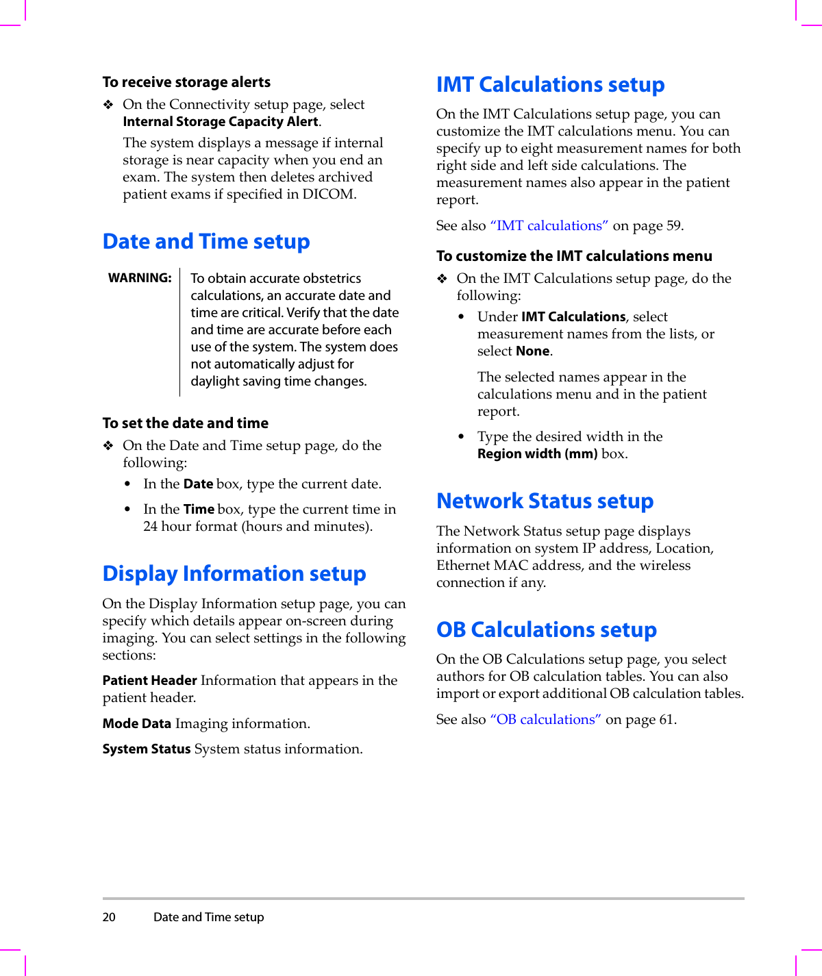 20 Date and Time setup  To receive storage alertsOntheConnectivitysetuppage,selectInternal Storage Capacity Alert.Thesystemdisplaysamessageifinternalstorageisnearcapacitywhenyouendanexam.ThesystemthendeletesarchivedpatientexamsifspecifiedinDICOM.Date and Time setupTo set the date and timeOntheDateandTimesetuppage,dothefollowing:•IntheDate box,typethecurrentdate.•IntheTime box,typethecurrenttimein24 hourformat(hoursandminutes).Display Information setupOntheDisplayInformationsetuppage,youcanspecifywhichdetailsappearon‐screenduringimaging.Youcanselectsettingsinthefollowingsections:Patient HeaderInformationthatappearsinthepatientheader.Mode DataImaginginformation.System StatusSystemstatusinformation.IMT Calculations setupOntheIMTCalculationssetuppage,youcancustomizetheIMTcalculationsmenu.Youcanspecifyuptoeightmeasurementnamesforbothrightsideandleftsidecalculations.Themeasurementnamesalsoappearinthepatientreport.Seealso“IMTcalculations”onpage 59.To customize the IMT calculations menuOntheIMTCalculationssetuppage,dothefollowing:•UnderIMT Calculations,selectmeasurementnamesfromthelists,orselectNone.Theselectednamesappearinthecalculationsmenuandinthepatientreport.•TypethedesiredwidthintheRegion width (mm)box.Network Status setupTheNetworkStatussetuppagedisplaysinformationonsystemIPaddress,Location,EthernetMACaddress,andthewirelessconnectionifany.OB Calculations setupOntheOBCalculationssetuppage,youselectauthorsforOBcalculationtables.YoucanalsoimportorexportadditionalOBcalculationtables.Seealso“OBcalculations”onpage 61.WARNING: To obtain accurate obstetrics calculations, an accurate date and time are critical. Verify that the date and time are accurate before each use of the system. The system does not automatically adjust for daylight saving time changes.