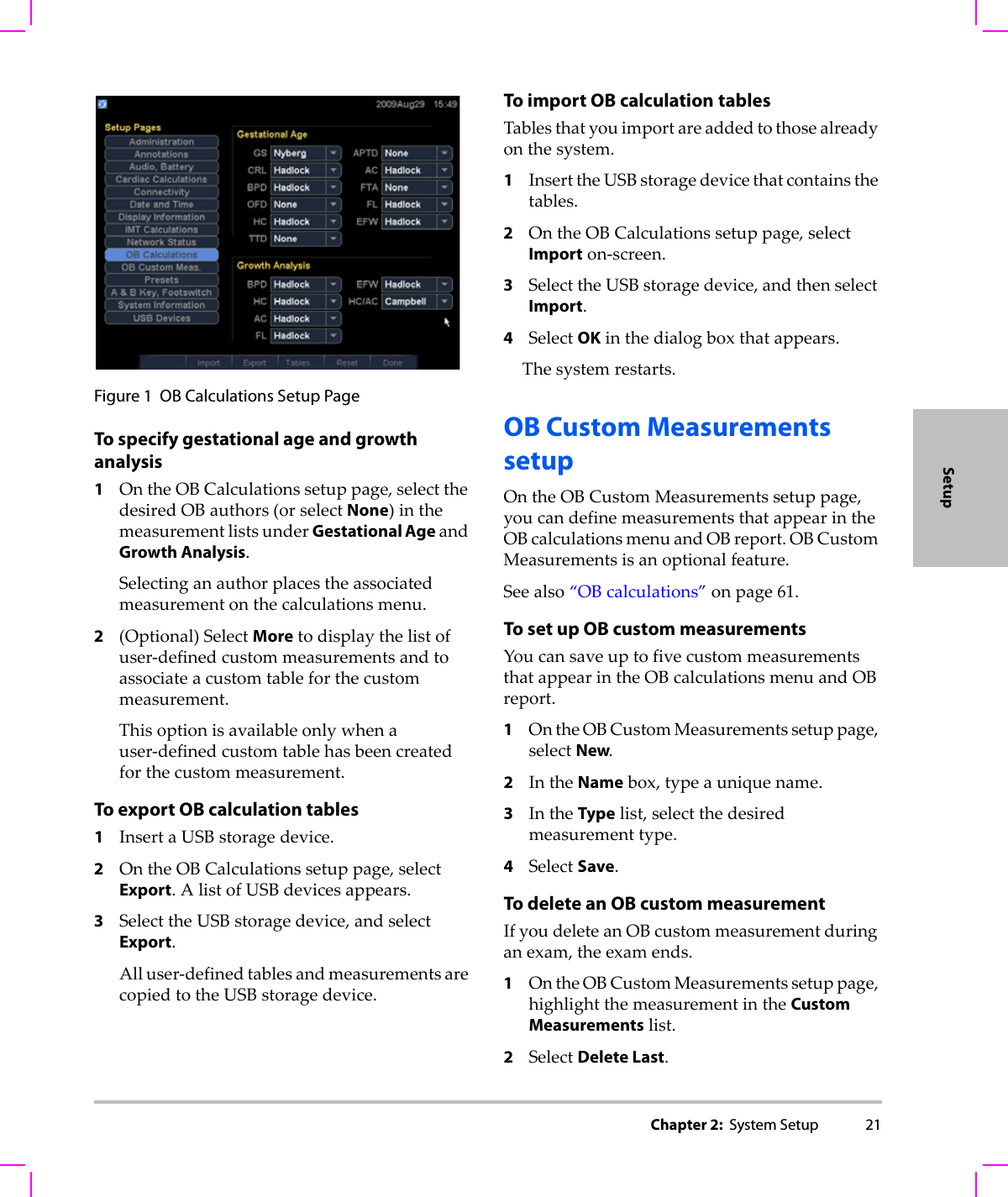 Chapter 2:  System Setup 21SetupFigure 1 OB Calculations Setup PageTo specify gestational age and growth analysis1OntheOBCalculationssetuppage,selectthedesiredOBauthors(orselectNone)inthemeasurementlistsunderGestational AgeandGrowth Analysis.Selectinganauthorplacestheassociatedmeasurementonthecalculationsmenu.2(Optional)SelectMoretodisplaythelistofuser‐definedcustommeasurementsandtoassociateacustomtableforthecustommeasurement.Thisoptionisavailableonlywhenauser‐definedcustomtablehasbeencreatedforthecustommeasurement.To export OB calculation tables1InsertaUSBstoragedevice.2OntheOBCalculationssetuppage,selectExport.AlistofUSBdevicesappears.3SelecttheUSBstoragedevice,andselectExport.Alluser‐definedtablesandmeasurementsarecopiedtotheUSBstoragedevice.To import OB calculationtablesTablesthatyouimportareaddedtothosealreadyonthesystem.1InserttheUSBstoragedevicethatcontainsthetables.2OntheOBCalculationssetuppage,selectImporton‐screen.3SelecttheUSBstoragedevice,andthenselectImport.4SelectOKinthedialogboxthatappears.Thesystemrestarts.OB Custom Measurements setupOntheOBCustomMeasurementssetuppage,youcandefinemeasurementsthatappearintheOBcalculationsmenuandOBreport.OBCustomMeasurementsisanoptionalfeature.Seealso“OBcalculations”onpage 61.To set up OB custom measurementsYoucansaveuptofivecustommeasurementsthatappearintheOBcalculationsmenuandOBreport.1OntheOBCustomMeasurementssetuppage,selectNew.2IntheNamebox,typeauniquename.3IntheTypelist,selectthedesiredmeasurementtype.4SelectSave.To delete an OB custom measurementIfyoudeleteanOBcustommeasurementduringanexam,theexamends.1OntheOBCustomMeasurementssetuppage,highlightthemeasurementintheCustom Measurementslist.2SelectDelete Last.