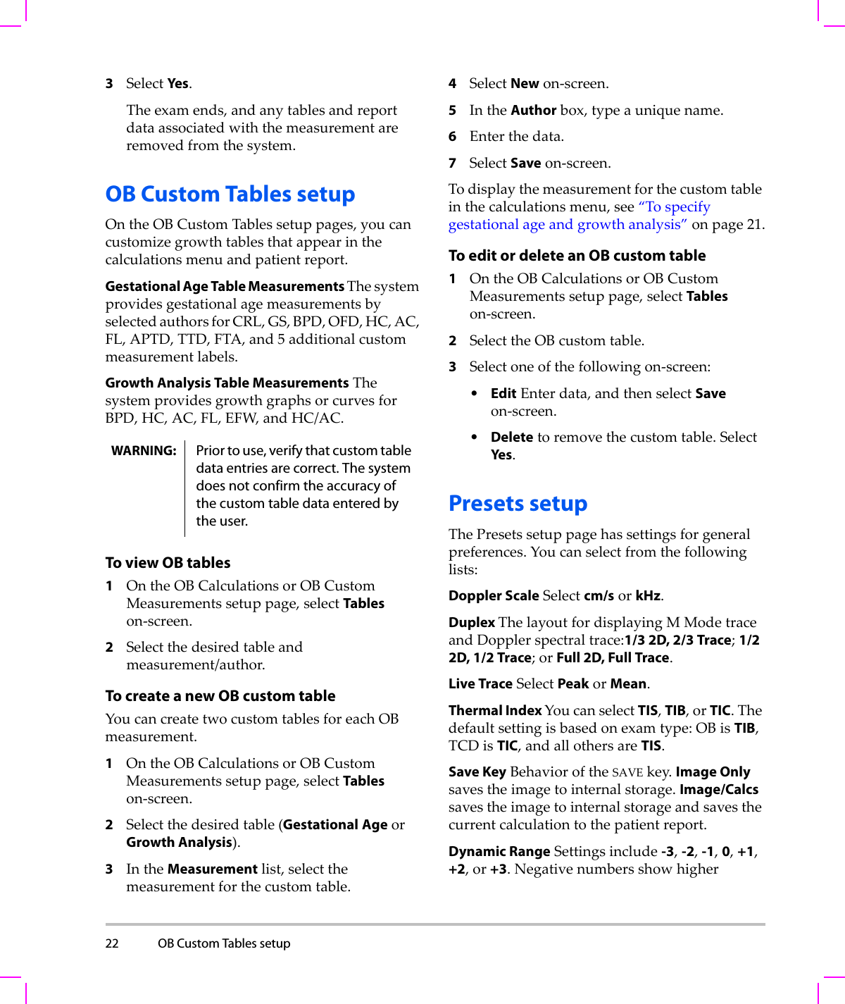 22 OB Custom Tables setup  3SelectYes .Theexamends,andanytablesandreportdataassociatedwiththemeasurementareremovedfromthesystem.OB Custom Tables setupOntheOBCustomTablessetuppages,youcancustomizegrowthtablesthatappearinthecalculationsmenuandpatientreport.Gestational Age Table Measurements ThesystemprovidesgestationalagemeasurementsbyselectedauthorsforCRL,GS,BPD,OFD,HC,AC,FL,APTD,TTD,FTA,and5 additionalcustommeasurementlabels.Growth Analysis Table MeasurementsThesystemprovidesgrowthgraphsorcurvesforBPD,HC,AC,FL,EFW,andHC/AC.To view OB tables1OntheOBCalculationsorOBCustomMeasurementssetuppage,selectTableson‐screen.2Selectthedesiredtableandmeasurement/author.To create a new OB custom tableYoucancreatetwocustomtablesforeachOBmeasurement.1OntheOBCalculationsorOBCustomMeasurementssetuppage,selectTableson‐screen.2Selectthedesiredtable(GestationalAgeorGrowth Analysis).3IntheMeasurementlist,selectthemeasurementforthecustomtable.4SelectNewon‐screen.5IntheAuthorbox,typeauniquename.6Enterthedata.7SelectSaveon‐screen.Todisplaythemeasurementforthecustomtableinthecalculationsmenu,see“Tospecifygestationalageandgrowthanalysis”onpage 21.To edit or delete an OB custom table1OntheOBCalculationsorOBCustomMeasurementssetuppage,selectTableson‐screen.2SelecttheOBcustomtable.3Selectoneofthefollowingon‐screen:•EditEnterdata,andthenselectSaveon‐screen.•Deletetoremovethecustomtable.SelectYes.Presets setupThePresetssetuppagehassettingsforgeneralpreferences.Youcanselectfromthefollowinglists:Doppler ScaleSelectcm/sorkHz.Duplex ThelayoutfordisplayingMModetraceandDopplerspectraltrace:1/3 2D, 2/3 Trace;1/2 2D, 1/2 Trace;orFull 2D, Full Trace.Live TraceSelectPeakorMean.Thermal Index YoucanselectTIS,TIB,orTIC.Thedefaultsettingisbasedonexamtype:OBisTIB,TCDisTIC,andallothersareTIS.Save KeyBehavioroftheSAVEkey.Image Onlysavestheimagetointernalstorage.Image/Calcssavestheimagetointernalstorageandsavesthecurrentcalculationtothepatientreport.Dynamic RangeSettingsinclude-3,-2,-1,0,+1,+2,or+3.NegativenumbersshowhigherWARNING: Prior to use, verify that custom table data entries are correct. The system does not confirm the accuracy of the custom table data entered by the user.