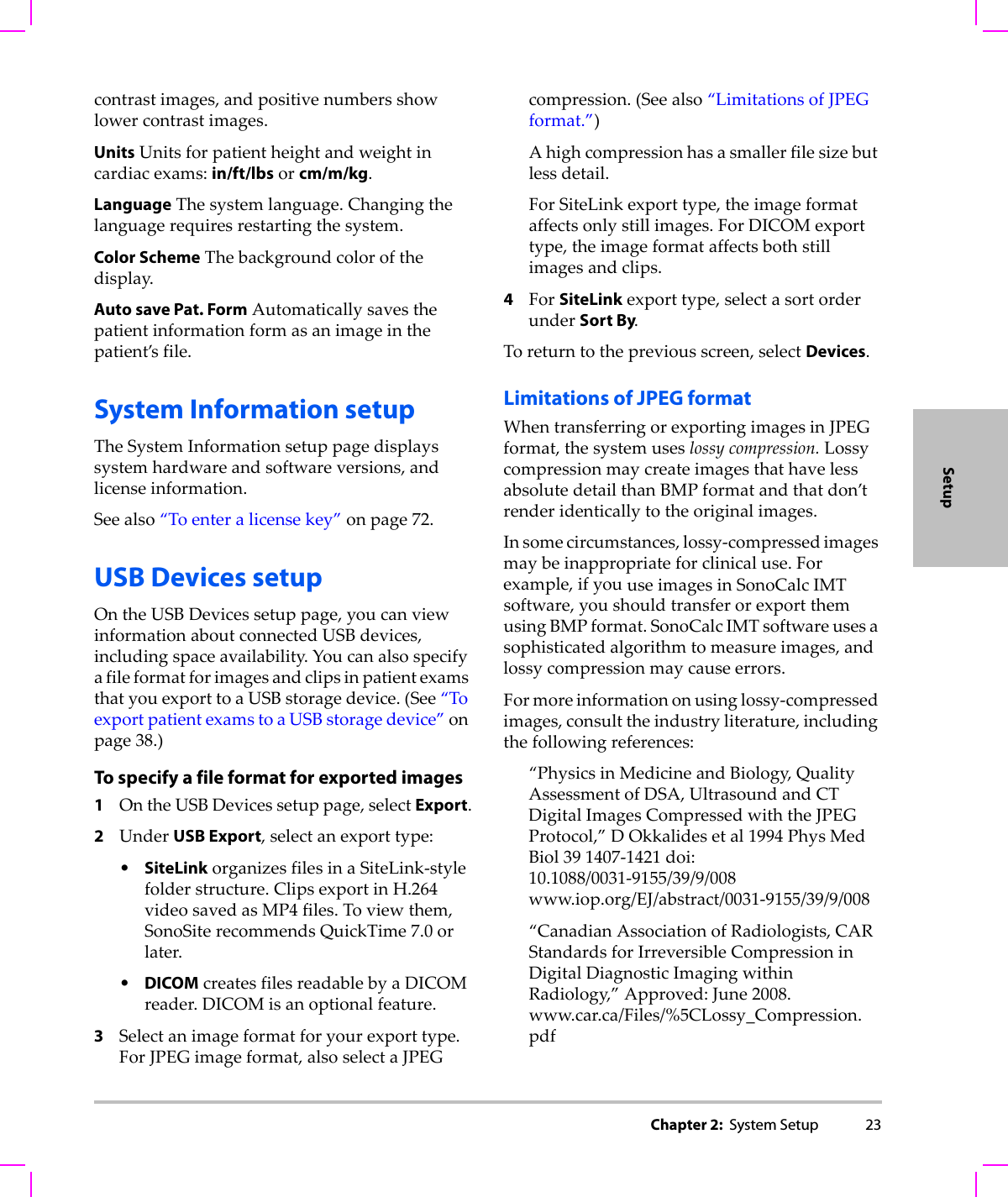 Chapter 2:  System Setup 23Setupcontrastimages,andpositivenumbersshowlowercontrastimages.UnitsUnitsforpatientheightandweightincardiacexams:in/ft/lbsorcm/m/kg.LanguageThesystemlanguage.Changingthelanguagerequiresrestartingthesystem.Color SchemeThebackgroundcolorofthedisplay.Auto save Pat. FormAutomaticallysavesthepatientinformationformasanimageinthepatient’sfile.System Information setupTheSystemInformationsetuppagedisplayssystemhardwareandsoftwareversions,andlicenseinformation.Seealso“Toenteralicensekey”onpage 72.USB Devices setupOntheUSBDevicessetuppage,youcanviewinformationaboutconnectedUSBdevices,includingspaceavailability.YoucanalsospecifyafileformatforimagesandclipsinpatientexamsthatyouexporttoaUSBstoragedevice.(See“ToexportpatientexamstoaUSBstoragedevice”onpage 38.)To specify a file format for exported images1OntheUSBDevicessetuppage,selectExport.2UnderUSB Export,selectanexporttype:•SiteLinkorganizesfilesinaSiteLink‐stylefolderstructure.ClipsexportinH.264videosavedasMP4files.Toviewthem,SonoSiterecommendsQuickTime7.0orlater.•DICOMcreatesfilesreadablebyaDICOMreader.DICOMisanoptionalfeature.3Selectanimageformatforyourexporttype.ForJPEGimageformat,alsoselectaJPEGcompression.(Seealso“LimitationsofJPEGformat.”)Ahighcompressionhasasmallerfilesizebutlessdetail.ForSiteLinkexporttype,theimageformataffectsonlystillimages.ForDICOMexporttype,theimageformataffectsbothstillimagesandclips.4ForSiteLinkexporttype,selectasortorderunderSort By.Toreturntothepreviousscreen,selectDevices.Limitations of JPEG formatWhentransferringorexportingimagesinJPEGformat,thesystemuseslossycompression.LossycompressionmaycreateimagesthathavelessabsolutedetailthanBMPformatandthatdon’trenderidenticallytotheoriginalimages.Insomecircumstances,lossy‐compressedimagesmaybeinappropriateforclinicaluse.Forexample,ifyouuseimagesinSonoCalcIMTsoftware,youshouldtransferorexportthemusingBMPformat.SonoCalcIMTsoftwareusesasophisticatedalgorithmtomeasureimages,andlossycompressionmaycauseerrors.Formoreinformationonusinglossy‐compressedimages,consulttheindustryliterature,includingthefollowingreferences:“PhysicsinMedicineandBiology,QualityAssessmentofDSA,UltrasoundandCTDigitalImagesCompressedwiththeJPEGProtocol,”DOkkalidesetal1994PhysMedBiol391407‐1421doi:10.1088/0031‐9155/39/9/008www.iop.org/EJ/abstract/0031‐9155/39/9/008“CanadianAssociationofRadiologists,CARStandardsforIrreversibleCompressioninDigitalDiagnosticImagingwithinRadiology,”Approved:June2008.www.car.ca/Files/%5CLossy_Compression.pdf