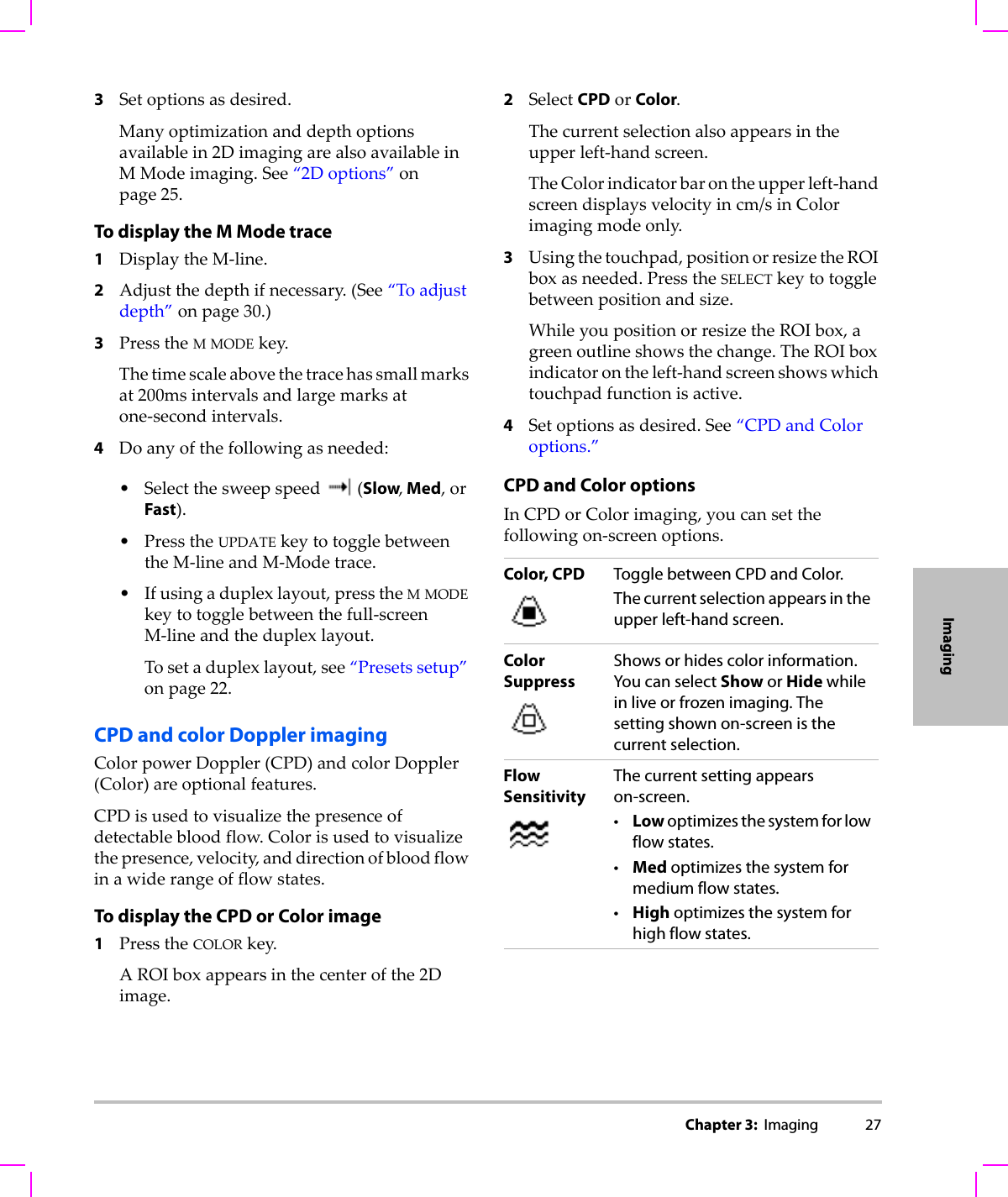 Chapter 3:  Imaging 27Imaging3Setoptionsasdesired.Manyoptimizationanddepthoptionsavailablein2DimagingarealsoavailableinMModeimaging.See“2Doptions”onpage 25.To display the M Mode trace 1DisplaytheM‐line.2Adjustthedepthifnecessary.(See“Toadjustdepth”onpage 30.)3PresstheMMODEkey.Thetimescaleabovethetracehassmallmarksat200msintervalsandlargemarksatone‐secondintervals.4Doanyofthefollowingasneeded:•Selectthesweepspeed(Slow, Med,orFast).•PresstheUPDATEkeytotogglebetweentheM‐lineandM‐Modetrace.•Ifusingaduplexlayout,presstheMMODEkeytotogglebetweenthefull‐screenM‐lineandtheduplexlayout.Tosetaduplexlayout,see“Presetssetup”onpage 22.CPD and color Doppler imagingColorpowerDoppler(CPD)andcolorDoppler(Color)areoptionalfeatures.CPDisusedtovisualizethepresenceofdetectablebloodflow.Colorisusedtovisualizethepresence,velocity,anddirectionofbloodflowinawiderangeofflowstates.To display the CPD or Color image1PresstheCOLORkey.AROIboxappearsinthecenterofthe2Dimage.2SelectCPDorColor.Thecurrentselectionalsoappearsintheupperleft‐handscreen.TheColorindicatorbarontheupperleft‐handscreendisplaysvelocityincm/sinColorimagingmodeonly.3Usingthetouchpad,positionorresizetheROIboxasneeded.PresstheSELECTkeytotogglebetweenpositionandsize.WhileyoupositionorresizetheROIbox,agreenoutlineshowsthechange.TheROIboxindicatorontheleft‐handscreenshowswhichtouchpadfunctionisactive.4Setoptionsasdesired.See“CPDandColoroptions.”CPD and Color optionsInCPDorColorimaging,youcansetthefollowingon‐screenoptions.Color, CPD Toggle between CPD and Color. The current selection appears in the upper left-hand screen.Color SuppressShows or hides color information. You can select Show or Hide while in live or frozen imaging. The setting shown on-screen is the current selection.Flow SensitivityThe current setting appears on-screen.•Low optimizes the system for low flow states.•Med optimizes the system for medium flow states.•High optimizes the system for high flow states.