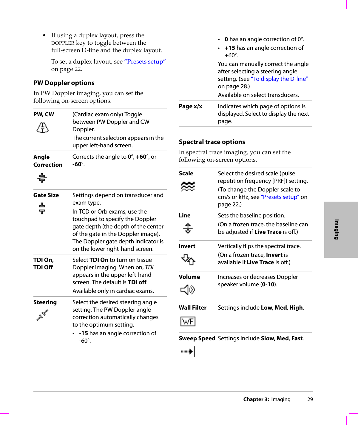Chapter 3:  Imaging 29Imaging•Ifusingaduplexlayout,presstheDOPPLERkeytotogglebetweenthefull‐screenD‐lineandtheduplexlayout.Tosetaduplexlayout,see“Presetssetup”onpage 22.PW Doppler optionsInPWDopplerimaging,youcansetthefollowingon‐screenoptions.Spectral trace optionsInspectraltraceimaging,youcansetthefollowingon‐screenoptions.PW, CW (Cardiac exam only) Toggle between PW Doppler and CW Doppler. The current selection appears in the upper left-hand screen.Angle CorrectionCorrects the angle to 0°, +60°, or -60°.Gate Size Settings depend on transducer and exam type.In TCD or Orb exams, use the touchpad to specify the Doppler gate depth (the depth of the center of the gate in the Doppler image). The Doppler gate depth indicator is on the lower right-hand screen. TDI On, TDI OffSelect TDI On to turn on tissue Doppler imaging. When on, TDI appears in the upper left-hand screen. The default is TDI off.Available only in cardiac exams.Steering Select the desired steering angle setting. The PW Doppler angle correction automatically changes to the optimum setting.•-15 has an angle correction of -60°.•0 has an angle correction of 0°.•+15 has an angle correction of +60°.You can manually correct the angle after selecting a steering angle setting. (See “To display the D-line” on page 28.)Available on select transducers.Page x/x Indicates which page of options is displayed. Select to display the next page.Scale Select the desired scale (pulse repetition frequency [PRF]) setting.(To change the Doppler scale to cm/s or kHz, see “Presets setup” on page 22.)Line Sets the baseline position.(On a frozen trace, the baseline can be adjusted if Live Trace is off.)Invert Vertically flips the spectral trace.(On a frozen trace, Invert is available if Live Trace is off.)Volume Increases or decreases Doppler speaker volume (0-10).Wall Filter Settings include Low, Med, High.Sweep Speed Settings include Slow, Med, Fast.