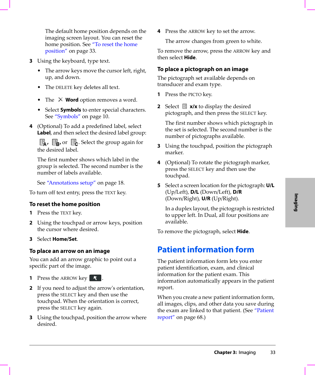 Chapter 3:  Imaging 33ImagingThedefaulthomepositiondependsontheimagingscreenlayout.Youcanresetthehomeposition.See“Toresetthehomeposition”onpage 33.3Usingthekeyboard,typetext.•Thearrowkeysmovethecursorleft,right,up,anddown.•TheDELETEkeydeletesalltext.•The Wordoptionremovesaword.•SelectSymbolstoenterspecialcharacters.See“Symbols”onpage 10.4(Optional)Toaddapredefinedlabel,selectLabel,andthenselectthedesiredlabelgroup:, , or .Selectthegroupagainforthedesiredlabel.Thefirstnumbershowswhichlabelinthegroupisselected.Thesecondnumberisthenumberoflabelsavailable.See“Annotationssetup”onpage 18.Toturnofftextentry,presstheTEXTkey.To reset the home position1PresstheTEXTkey.2Usingthetouchpadorarrowkeys,positionthecursorwheredesired.3SelectHome/Set.To place an arrow on an imageYoucanaddanarrowgraphictopointoutaspecificpartoftheimage.1PresstheARROWkey.2Ifyouneedtoadjustthearrowʹsorientation,presstheSELECTkeyandthenusethetouchpad.Whentheorientationiscorrect,presstheSELECTkeyagain.3Usingthetouchpad,positionthearrowwheredesired.4PresstheARROWkeytosetthearrow.Thearrowchangesfromgreentowhite.Toremovethearrow,presstheARROWkeyandthenselectHide.To place a pictograph on an imageThepictographsetavailabledependsontransducerandexamtype.1PressthePICTOkey.2Select x/xtodisplaythedesiredpictograph,andthenpresstheSELECTkey.Thefirstnumbershowswhichpictographinthesetisselected.Thesecondnumberisthenumberofpictographsavailable.3Usingthetouchpad,positionthepictographmarker.4(Optional)Torotatethepictographmarker,presstheSELECTkeyandthenusethetouchpad.5Selectascreenlocationforthepictograph:U/L(Up/Left),D/L(Down/Left),D/R(Down/Right),U/R(Up/Right).Inaduplexlayout,thepictographisrestrictedtoupperleft.InDual,allfourpositionsareavailable.Toremovethepictograph,selectHide.Patient information formThepatientinformationformletsyouenterpatientidentification,exam,andclinicalinformationforthepatientexam.Thisinformationautomaticallyappearsinthepatientreport.Whenyoucreateanewpatientinformationform,allimages,clips,andotherdatayousaveduringtheexamarelinkedtothatpatient.(See“Patientreport”onpage 68.)