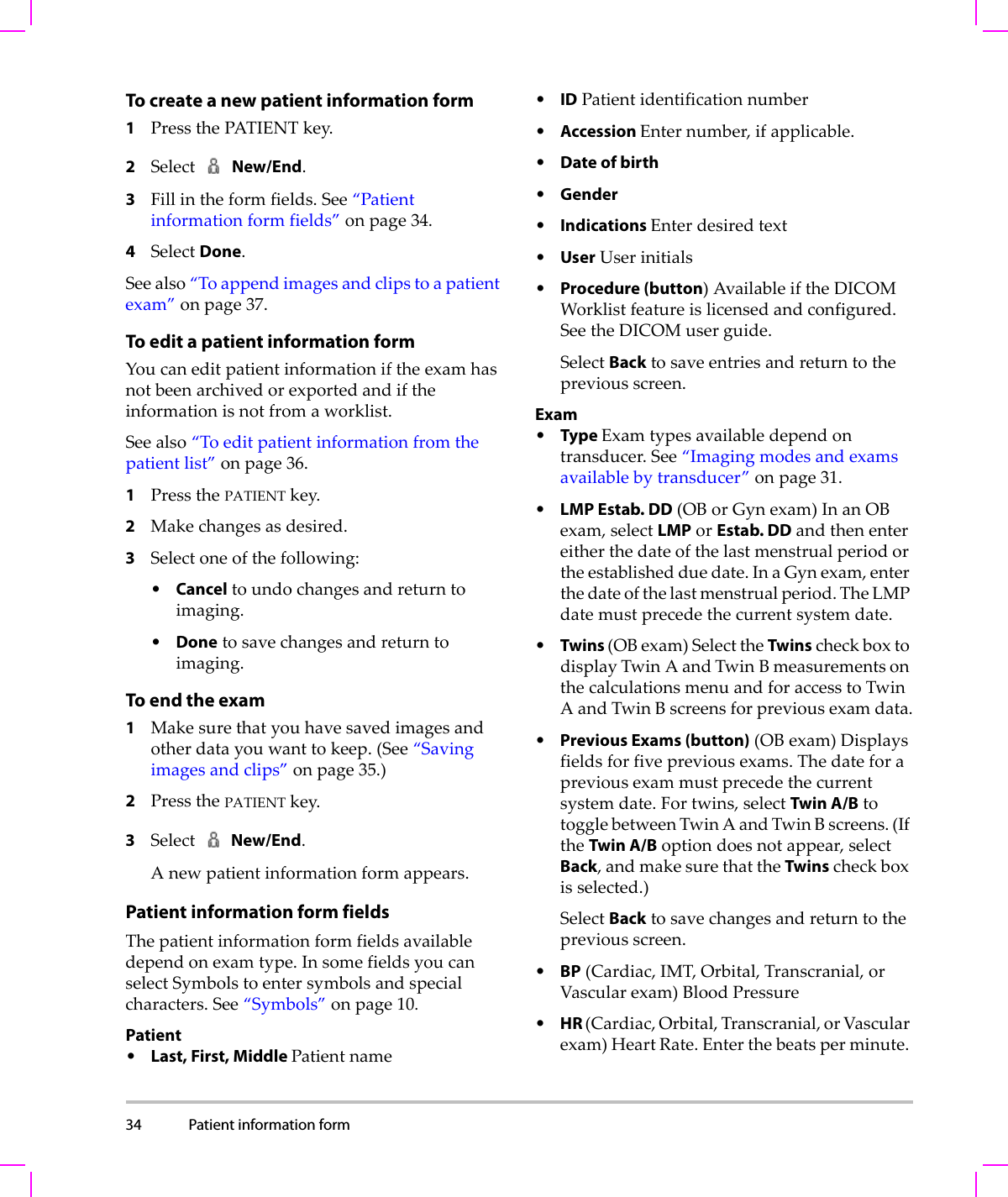 34 Patient information form  To create a new patient information form1PressthePATIENTkey.2SelectNew/End.3Fillintheformfields.See“Patientinformationformfields”onpage 34.4SelectDone.Seealso“Toappendimagesandclipstoapatientexam”onpage 37.To edit a patient information formYoucaneditpatientinformationiftheexamhasnotbeenarchivedorexportedandiftheinformationisnotfromaworklist.Seealso“Toeditpatientinformationfromthepatientlist”onpage 36.1PressthePATIENTkey.2Makechangesasdesired.3Selectoneofthefollowing:•Canceltoundochangesandreturntoimaging.•Donetosavechangesandreturntoimaging.To end the exam1Makesurethatyouhavesavedimagesandotherdatayouwanttokeep.(See“Savingimagesandclips”onpage 35.)2PressthePATIENTkey.3Select New/End.Anewpatientinformationformappears.Patient information form fieldsThepatientinformationformfieldsavailabledependonexamtype.InsomefieldsyoucanselectSymbolstoentersymbolsandspecialcharacters.See“Symbols”onpage 10.Patient•Last, First, Middle Patientname•IDPatientidentificationnumber•Accession Enternumber,ifapplicable.•Date of birth•Gender•Indications Enterdesiredtext•UserUserinitials•Procedure (button)AvailableiftheDICOMWorklistfeatureislicensedandconfigured.SeetheDICOMuserguide.SelectBacktosaveentriesandreturntothepreviousscreen.Exam•Type Examtypesavailabledependontransducer.See“Imagingmodesandexamsavailablebytransducer”onpage 31.•LMP Estab. DD(OBorGynexam)InanOBexam,selectLMPorEstab. DDandthenentereitherthedateofthelastmenstrualperiodortheestablishedduedate.InaGynexam,enterthedateofthelastmenstrualperiod.TheLMPdatemustprecedethecurrentsystemdate.•Twins (OBexam)SelecttheTwinscheckboxtodisplayTwin AandTwin BmeasurementsonthecalculationsmenuandforaccesstoTwinAandTwinBscreensforpreviousexamdata.•Previous Exams (button)(OBexam)Displaysfieldsforfivepreviousexams.Thedateforapreviousexammustprecedethecurrentsystemdate.Fortwins,selectTwin A/BtotogglebetweenTwinAandTwinBscreens.(IftheTwin A/Boptiondoesnotappear,selectBack,andmakesurethattheTwinscheckboxisselected.)SelectBacktosavechangesandreturntothepreviousscreen.•BP(Cardiac,IMT,Orbital,Transcranial,orVascularexam)BloodPressure•HR (Cardiac,Orbital,Transcranial,orVascularexam)HeartRate.Enterthebeatsperminute.