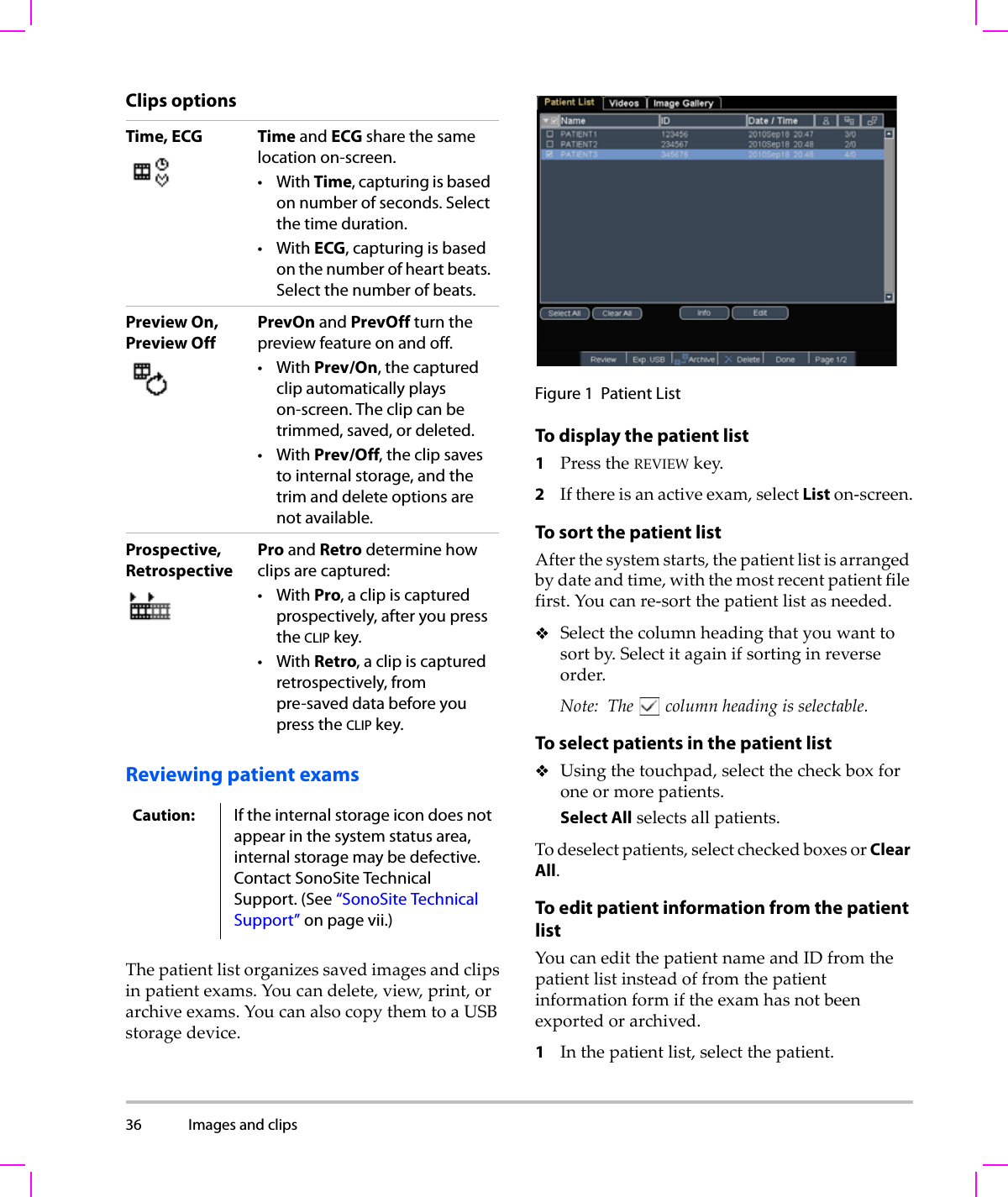 36 Images and clips  Clips optionsReviewing patient examsThepatientlistorganizessavedimagesandclipsinpatientexams.Youcandelete,view,print,orarchiveexams.YoucanalsocopythemtoaUSBstoragedevice.Figure 1 Patient ListTo display the patient list1PresstheREVIEWkey.2Ifthereisanactiveexam,selectListon‐screen.To sort the patient listAfterthesystemstarts,thepatientlistisarrangedbydateandtime,withthemostrecentpatientfilefirst.Youcanre‐sortthepatientlistasneeded.Selectthecolumnheadingthatyouwanttosortby.Selectitagainifsortinginreverseorder.Note: Thecolumnheadingisselectable.To select patients in the patient listUsingthetouchpad,selectthecheckboxforoneormorepatients.Select Allselectsallpatients.Todeselectpatients,selectcheckedboxesorClear All.To edit patient information from the patient list YoucaneditthepatientnameandIDfromthepatientlistinsteadoffromthepatientinformationformiftheexamhasnotbeenexportedorarchived.1Inthepatientlist,selectthepatient.Time, ECG Time and ECG share the same location on-screen.•With Time, capturing is based on number of seconds. Select the time duration.•With ECG, capturing is based on the number of heart beats. Select the number of beats.Preview On, Preview OffPrevOn and PrevOff turn the preview feature on and off.•With Prev/On, the captured clip automatically plays on-screen. The clip can be trimmed, saved, or deleted.•With Prev/Off, the clip saves to internal storage, and the trim and delete options are not available.Prospective,RetrospectivePro and Retro determine how clips are captured:•With Pro, a clip is captured prospectively, after you press the CLIP key.•With Retro, a clip is captured retrospectively, from pre-saved data before you press the CLIP key.Caution: If the internal storage icon does not appear in the system status area, internal storage may be defective. Contact SonoSite Technical Support. (See “SonoSite Technical Support” on page vii.)