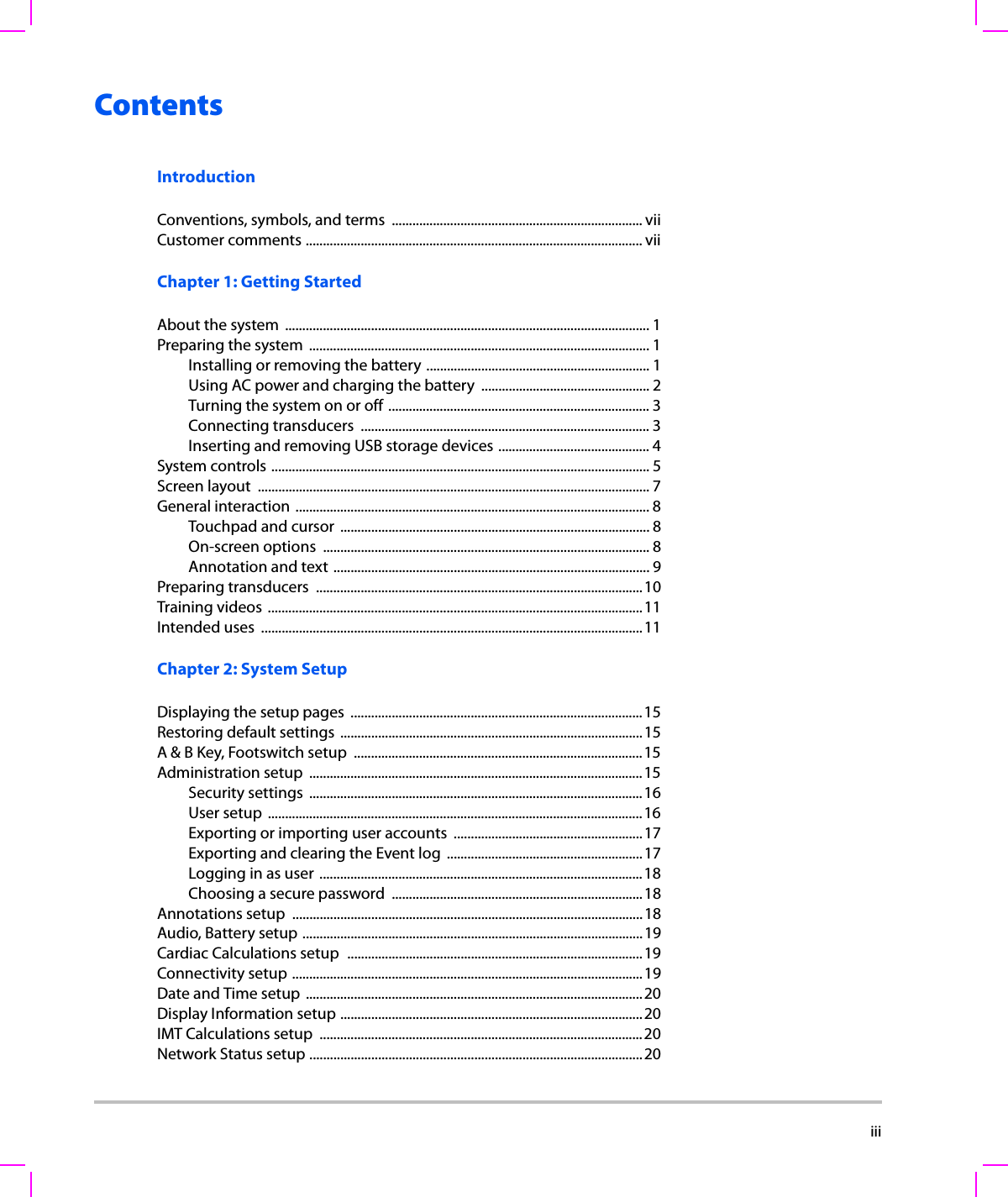  iiiContentsIntroductionConventions, symbols, and terms  ......................................................................... viiCustomer comments .................................................................................................. viiChapter 1: Getting StartedAbout the system  .......................................................................................................... 1Preparing the system  ................................................................................................... 1Installing or removing the battery ................................................................. 1Using AC power and charging the battery  ................................................. 2Turning the system on or off ............................................................................ 3Connecting transducers  .................................................................................... 3Inserting and removing USB storage devices ............................................ 4System controls .............................................................................................................. 5Screen layout  ..................................................................................................................7General interaction ....................................................................................................... 8Touchpad and cursor  .......................................................................................... 8On-screen options  ............................................................................................... 8Annotation and text ............................................................................................ 9Preparing transducers  ...............................................................................................10Training videos  .............................................................................................................11Intended uses  ...............................................................................................................11Chapter 2: System SetupDisplaying the setup pages  .....................................................................................15Restoring default settings ........................................................................................15A &amp; B Key, Footswitch setup  ....................................................................................15Administration setup  .................................................................................................15Security settings  .................................................................................................16User setup  .............................................................................................................16Exporting or importing user accounts  .......................................................17Exporting and clearing the Event log  .........................................................17Logging in as user ..............................................................................................18Choosing a secure password  .........................................................................18Annotations setup  ......................................................................................................18Audio, Battery setup ...................................................................................................19Cardiac Calculations setup  ......................................................................................19Connectivity setup ......................................................................................................19Date and Time setup ..................................................................................................20Display Information setup ........................................................................................20IMT Calculations setup  ..............................................................................................20Network Status setup .................................................................................................20