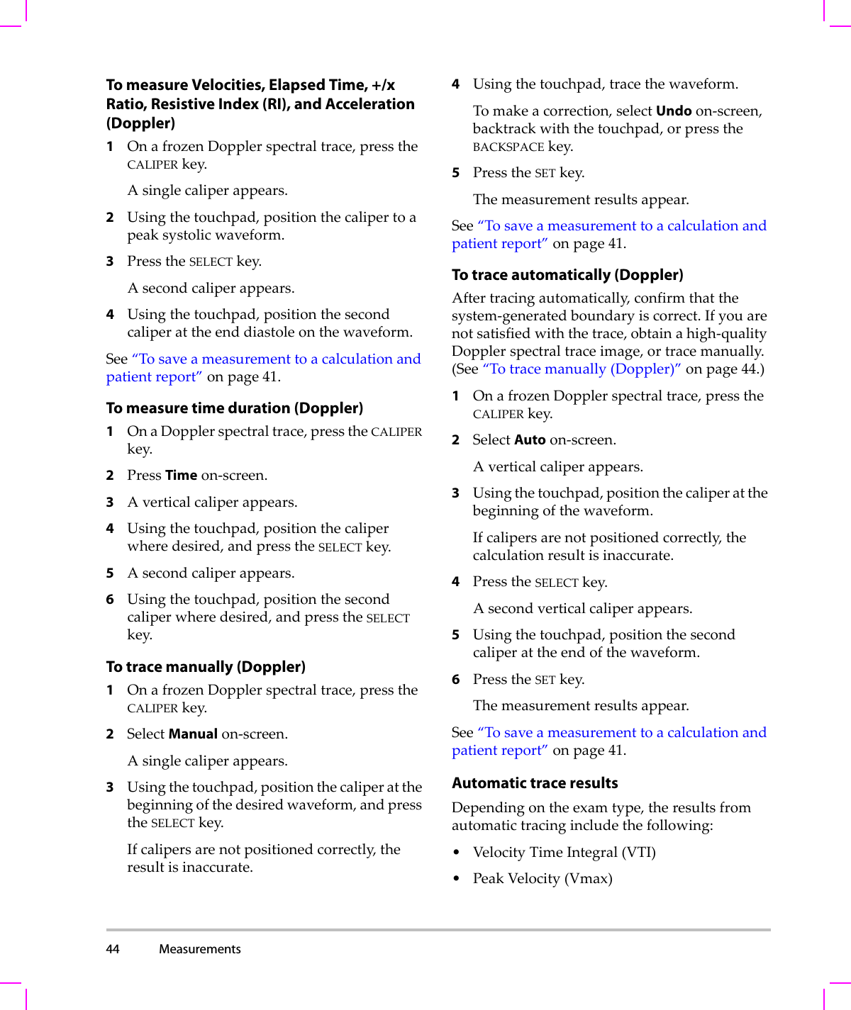44 Measurements  To measure Velocities, Elapsed Time, +/x Ratio, Resistive Index (RI), and Acceleration (Doppler)1OnafrozenDopplerspectraltrace,presstheCALIPERkey.Asinglecaliperappears.2Usingthetouchpad,positionthecalipertoapeaksystolicwaveform.3PresstheSELECTkey.Asecondcaliperappears.4Usingthetouchpad,positionthesecondcaliperattheenddiastoleonthewaveform.See“Tosaveameasurementtoacalculationandpatientreport”onpage 41.To measure time duration (Doppler)1OnaDopplerspectraltrace,presstheCALIPERkey.2PressTimeon‐screen.3Averticalcaliperappears.4Usingthetouchpad,positionthecaliperwheredesired,andpresstheSELECTkey.5Asecondcaliperappears.6Usingthetouchpad,positionthesecondcaliperwheredesired,andpresstheSELECTkey.To trace manually (Doppler) 1OnafrozenDopplerspectraltrace,presstheCALIPERkey.2SelectManualon‐screen.Asinglecaliperappears.3Usingthetouchpad,positionthecaliperatthebeginningofthedesiredwaveform,andpresstheSELECTkey.Ifcalipersarenotpositionedcorrectly,theresultisinaccurate.4Usingthetouchpad,tracethewaveform.Tomakeacorrection,selectUndoon‐screen,backtrackwiththetouchpad,orpresstheBACKSPACEkey.5PresstheSETkey.Themeasurementresultsappear.See“Tosaveameasurementtoacalculationandpatientreport”onpage 41.To trace automatically (Doppler)Aftertracingautomatically,confirmthatthesystem‐generatedboundaryiscorrect.Ifyouarenotsatisfiedwiththetrace,obtainahigh‐qualityDopplerspectraltraceimage,ortracemanually.(See“Totracemanually(Doppler)”onpage 44.)1OnafrozenDopplerspectraltrace,presstheCALIPERkey.2SelectAutoon‐screen.Averticalcaliperappears.3Usingthetouchpad,positionthecaliperatthebeginningofthewaveform.Ifcalipersarenotpositionedcorrectly,thecalculationresultisinaccurate.4PresstheSELECTkey.Asecondverticalcaliperappears.5Usingthetouchpad,positionthesecondcaliperattheendofthewaveform.6PresstheSETkey.Themeasurementresultsappear.See“Tosaveameasurementtoacalculationandpatientreport”onpage 41.Automatic trace resultsDependingontheexamtype,theresultsfromautomatictracingincludethefollowing:•VelocityTimeIntegral(VTI)•PeakVelocity(Vmax)