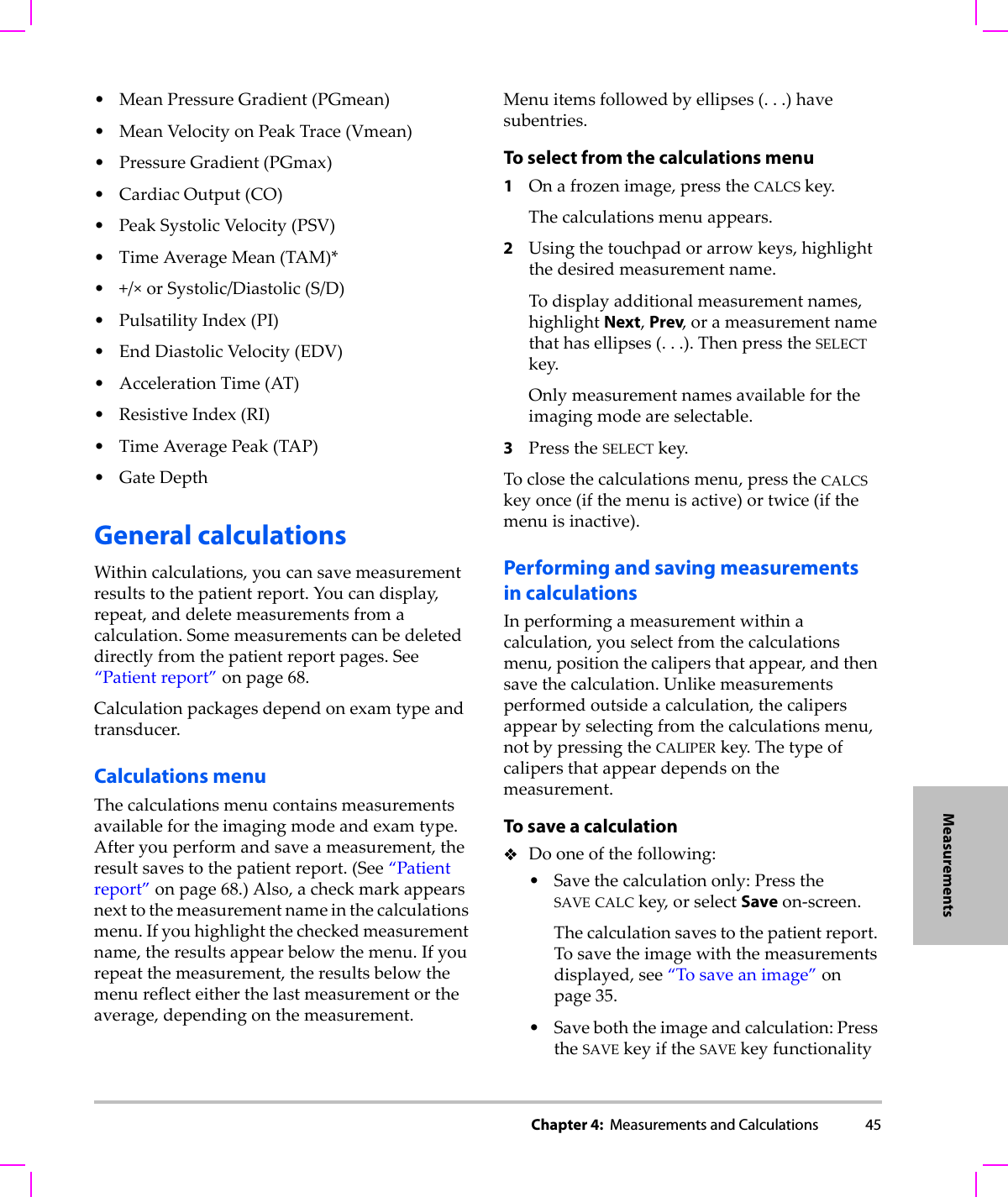 Chapter 4:  Measurements and Calculations 45Measurements•MeanPressureGradient(PGmean)•MeanVelocityonPeakTrace(Vmean)•PressureGradient(PGmax)•CardiacOutput(CO)•PeakSystolicVelocity(PSV)•TimeAverageMean(TAM)*•+/×orSystolic/Diastolic(S/D)•PulsatilityIndex(PI)•EndDiastolicVelocity(EDV)• AccelerationTime(AT)•ResistiveIndex(RI)•TimeAveragePeak(TAP)• GateDepthGeneral calculationsWithincalculations,youcansavemeasurementresultstothepatientreport.Youcandisplay,repeat,anddeletemeasurementsfromacalculation.Somemeasurementscanbedeleteddirectlyfromthepatientreportpages.See“Patientreport”onpage 68.Calculationpackagesdependonexamtypeandtransducer.Calculations menuThecalculationsmenucontainsmeasurementsavailablefortheimagingmodeandexamtype.Afteryouperformandsaveameasurement,theresultsavestothepatientreport.(See“Patientreport”onpage 68.)Also,acheckmarkappearsnexttothemeasurementnameinthecalculationsmenu.Ifyouhighlightthecheckedmeasurementname,theresultsappearbelowthemenu.Ifyourepeatthemeasurement,theresultsbelowthemenureflecteitherthelastmeasurementortheaverage,dependingonthemeasurement.Menuitemsfollowedbyellipses(...)havesubentries.To select from the calculations menu1Onafrozenimage,presstheCALCSkey.Thecalculationsmenuappears.2Usingthetouchpadorarrowkeys,highlightthedesiredmeasurementname.Todisplayadditionalmeasurementnames,highlightNext,Prev,orameasurementnamethathasellipses(...).ThenpresstheSELECTkey.Onlymeasurementnamesavailablefortheimagingmodeareselectable.3PresstheSELECTkey.Toclosethecalculationsmenu,presstheCALCSkeyonce(ifthemenuisactive)ortwice(ifthemenuisinactive).Performing and saving measurementsin calculationsInperformingameasurementwithinacalculation,youselectfromthecalculationsmenu,positionthecalipersthatappear,andthensavethecalculation.Unlikemeasurementsperformedoutsideacalculation,thecalipersappearbyselectingfromthecalculationsmenu,notbypressingtheCALIPERkey.Thetypeofcalipersthatappeardependsonthemeasurement.To save a calculationDooneofthefollowing:•Savethecalculationonly:PresstheSAVE CALCkey,orselectSaveon‐screen.Thecalculationsavestothepatientreport.Tosavetheimagewiththemeasurementsdisplayed,see“Tosaveanimage”onpage 35.•Saveboththeimageandcalculation:PresstheSAVE keyiftheSAVEkeyfunctionality