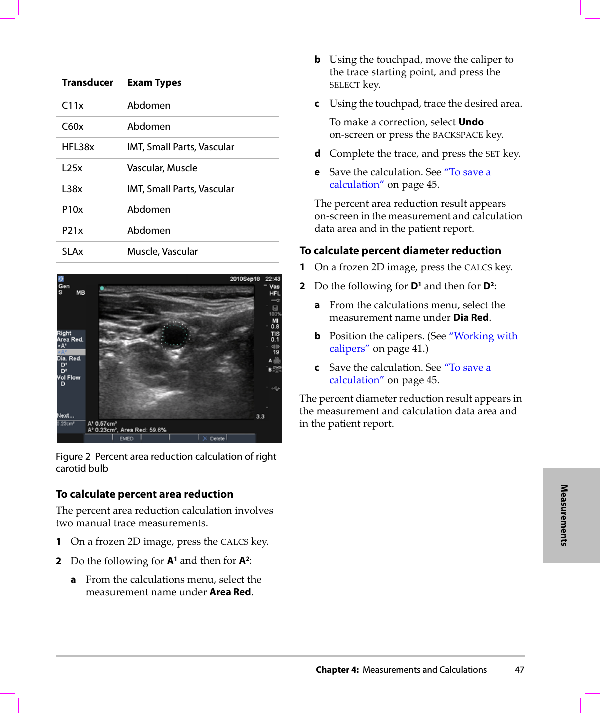 Chapter 4:  Measurements and Calculations 47MeasurementsFigure 2 Percent area reduction calculation of right carotid bulb To calculate percent area reductionThepercentareareductioncalculationinvolvestwomanualtracemeasurements.1Onafrozen2Dimage,presstheCALCSkey.2DothefollowingforA1andthenforA2:aFromthecalculationsmenu,selectthemeasurementnameunderArea Red.bUsingthetouchpad,movethecalipertothetracestartingpoint,andpresstheSELECTkey.cUsingthetouchpad,tracethedesiredarea.Tomakeacorrection,selectUndoon‐screenorpresstheBACKSPACEkey.dCompletethetrace,andpresstheSETkey.eSavethecalculation.See“Tosaveacalculation”onpage 45.Thepercentareareductionresultappearson‐screeninthemeasurementandcalculationdataareaandinthepatientreport.To calculate percent diameter reduction1Onafrozen2Dimage,presstheCALCSkey.2DothefollowingforD1andthenforD2:aFromthecalculationsmenu,selectthemeasurementnameunderDia Red.bPositionthecalipers.(See“Workingwithcalipers”onpage 41.)cSavethecalculation.See“Tosaveacalculation”onpage 45.Thepercentdiameterreductionresultappearsinthemeasurementandcalculationdataareaandinthepatientreport.Transducer Exam TypesC11x AbdomenC60x AbdomenHFL38x IMT, Small Parts, VascularL25x Vascular, MuscleL38x IMT, Small Parts, VascularP10x AbdomenP21x AbdomenSLAx Muscle, Vascular