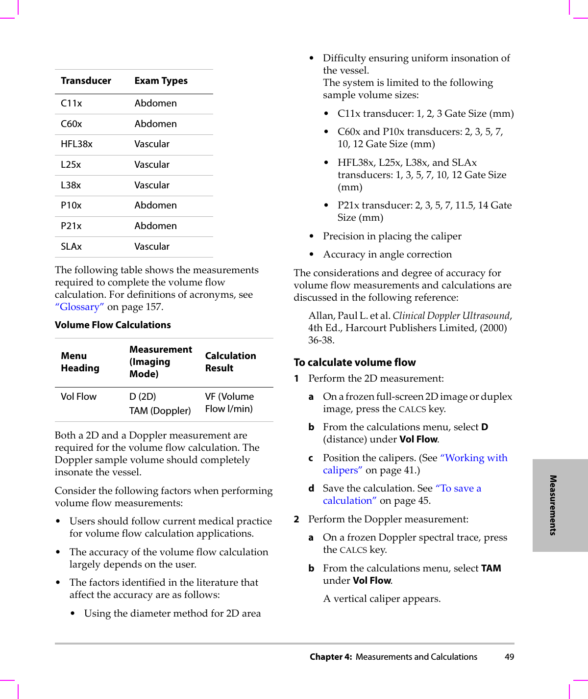 Chapter 4:  Measurements and Calculations 49MeasurementsThefollowingtableshowsthemeasurementsrequiredtocompletethevolumeflowcalculation.Fordefinitionsofacronyms,see“Glossary”onpage 157.Botha2DandaDopplermeasurementarerequiredforthevolumeflowcalculation.TheDopplersamplevolumeshouldcompletelyinsonatethevessel.Considerthefollowingfactorswhenperformingvolumeflowmeasurements:•Usersshouldfollowcurrentmedicalpracticeforvolumeflowcalculationapplications.•Theaccuracyofthevolumeflowcalculationlargelydependsontheuser.•Thefactorsidentifiedintheliteraturethataffecttheaccuracyareasfollows:•Usingthediametermethodfor2Darea•Difficultyensuringuniforminsonationofthevessel.Thesystemislimitedtothefollowingsamplevolumesizes:• C11xtransducer:1,2,3GateSize(mm)• C60xandP10xtransducers:2,3,5,7,10,12GateSize(mm)•HFL38x,L25x,L38x,andSLAxtransducers:1,3,5,7,10,12GateSize(mm)• P21xtransducer:2,3,5,7,11.5,14GateSize(mm)•Precisioninplacingthecaliper• AccuracyinanglecorrectionTheconsiderationsanddegreeofaccuracyforvolumeflowmeasurementsandcalculationsarediscussedinthefollowingreference:Allan,PaulL.etal.ClinicalDopplerUltrasound,4thEd.,HarcourtPublishersLimited,(2000)36‐38.To calculate volume flow 1Performthe2Dmeasurement:aOnafrozenfull‐screen2Dimageordupleximage,presstheCALCSkey.bFromthecalculationsmenu,selectD(distance)underVol Flow.cPositionthecalipers.(See“Workingwithcalipers”onpage 41.)dSavethecalculation.See“Tosaveacalculation”onpage 45.2PerformtheDopplermeasurement:aOnafrozenDopplerspectraltrace,presstheCALCSkey.bFromthecalculationsmenu,selectTAM underVol Flow.Averticalcaliperappears.Transducer Exam TypesC11x AbdomenC60x AbdomenHFL38x VascularL25x VascularL38x VascularP10x AbdomenP21x AbdomenSLAx VascularVolume Flow CalculationsMenuHeadingMeasurement (Imaging Mode)Calculation ResultVol Flow D (2D)TAM (Doppler)VF (Volume Flow l/min)