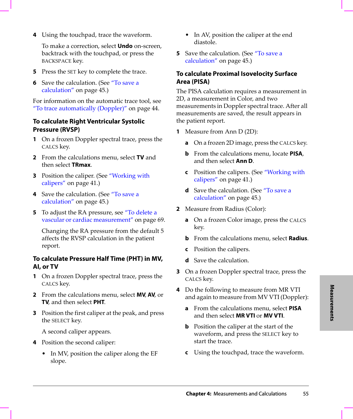 Chapter 4:  Measurements and Calculations 55Measurements4Usingthetouchpad,tracethewaveform.Tomakeacorrection,selectUndoon‐screen,backtrackwiththetouchpad,orpresstheBACKSPACEkey.5PresstheSETkeytocompletethetrace.6Savethecalculation.(See“Tosaveacalculation”onpage 45.)Forinformationontheautomatictracetool,see“Totraceautomatically(Doppler)”onpage 44.To calculate Right Ventricular Systolic Pressure (RVSP)1OnafrozenDopplerspectraltrace,presstheCALCSkey.2Fromthecalculationsmenu,selectTVandthenselectTRmax.3Positionthecaliper.(See“Workingwithcalipers”onpage 41.)4Savethecalculation.(See“Tosaveacalculation”onpage 45.)5ToadjusttheRApressure,see“Todeleteavascularorcardiacmeasurement”onpage 69.ChangingtheRApressurefromthedefault5affectstheRVSPcalculationinthepatientreport.To calculate Pressure Half Time (PHT) in MV, AI, or TV1OnafrozenDopplerspectraltrace,presstheCALCSkey.2Fromthecalculationsmenu,selectMV, AV,orTV,andthenselectPHT.3Positionthefirstcaliperatthepeak,andpresstheSELECTkey.Asecondcaliperappears.4Positionthesecondcaliper:•InMV,positionthecaliperalongtheEFslope.•InAV,positionthecaliperattheenddiastole.5Savethecalculation.(See“Tosaveacalculation”onpage 45.)To calculate Proximal Isovelocity Surface Area (PISA)ThePISAcalculationrequiresameasurementin2D,ameasurementinColor,andtwomeasurementsinDopplerspectraltrace.Afterallmeasurementsaresaved,theresultappearsinthepatientreport.1MeasurefromAnnD(2D):aOnafrozen2Dimage,presstheCALCSkey.bFromthecalculationsmenu,locatePISA,andthenselectAnn D.cPositionthecalipers.(See“Workingwithcalipers”onpage 41.)dSavethecalculation.(See“Tosaveacalculation”onpage 45.)2MeasurefromRadius(Color):aOnafrozenColorimage,presstheCALCSkey.bFromthecalculationsmenu,selectRadius.cPositionthecalipers.dSavethecalculation.3OnafrozenDopplerspectraltrace,presstheCALCSkey.4DothefollowingtomeasurefromMRVTIandagaintomeasurefromMVVTI(Doppler):aFromthecalculationsmenu,selectPISAandthenselectMR VTI orMV VTI.bPositionthecaliperatthestartofthewaveform,andpresstheSELECTkeytostartthetrace.cUsingthetouchpad,tracethewaveform.