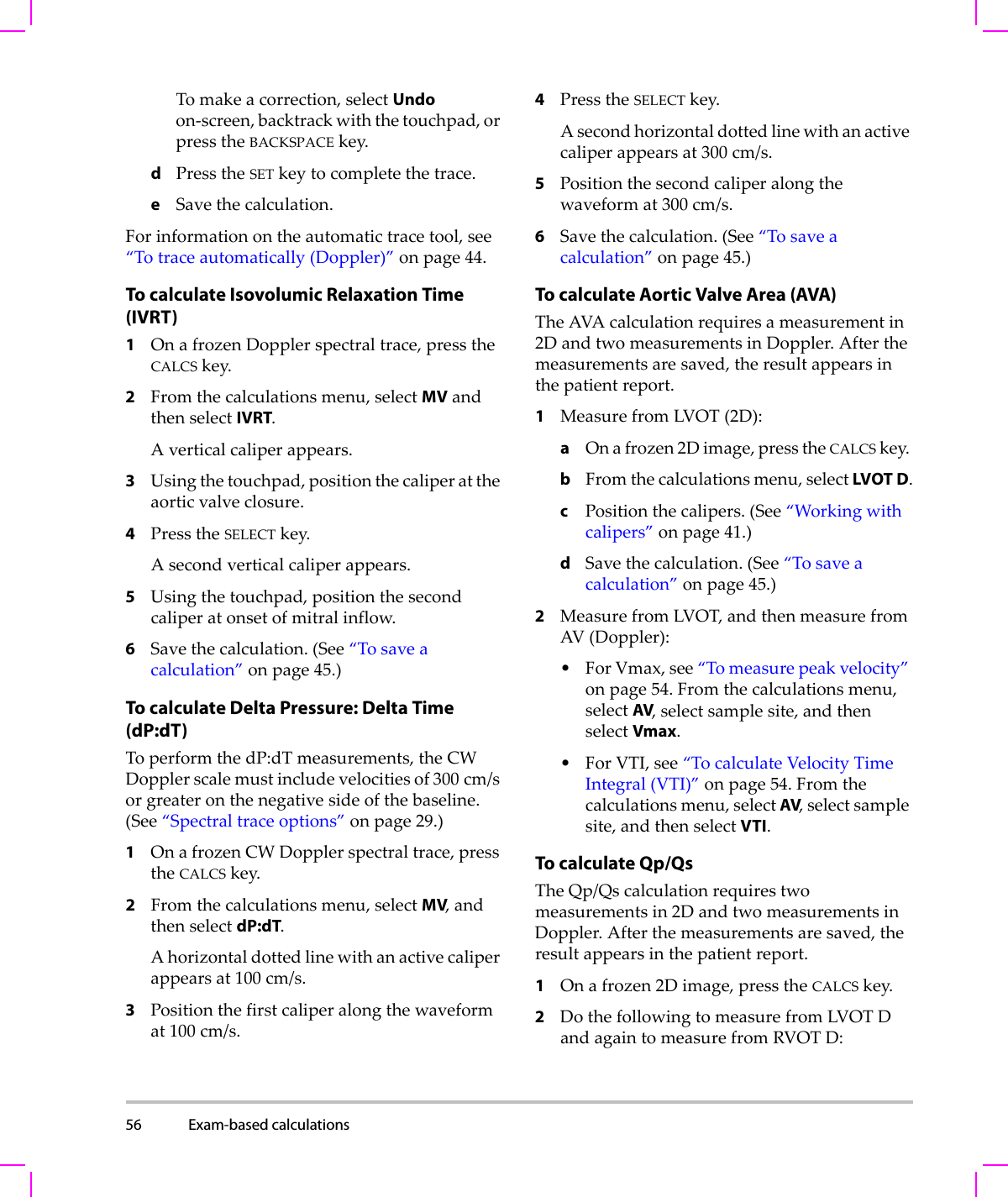 56 Exam-based calculations  Tomakeacorrection,selectUndoon‐screen,backtrackwiththetouchpad,orpresstheBACKSPACEkey.dPresstheSETkeytocompletethetrace.eSavethecalculation.Forinformationontheautomatictracetool,see“Totraceautomatically(Doppler)”onpage 44.To calculate Isovolumic Relaxation Time (IVRT)1OnafrozenDopplerspectraltrace,presstheCALCSkey.2Fromthecalculationsmenu,selectMVandthenselectIVRT.Averticalcaliperappears.3Usingthetouchpad,positionthecaliperattheaorticvalveclosure.4PresstheSELECTkey.Asecondverticalcaliperappears.5Usingthetouchpad,positionthesecondcaliperatonsetofmitralinflow.6Savethecalculation.(See“Tosaveacalculation”onpage 45.)To calculate Delta Pressure: Delta Time (dP:dT)ToperformthedP:dTmeasurements,theCWDopplerscalemustincludevelocitiesof300 cm/sorgreateronthenegativesideofthebaseline.(See“Spectraltraceoptions”onpage 29.)1OnafrozenCWDopplerspectraltrace,presstheCALCSkey.2Fromthecalculationsmenu,selectMV,andthenselectdP:dT.Ahorizontaldottedlinewithanactivecaliperappearsat100cm/s.3Positionthefirstcaliperalongthewaveformat100cm/s.4PresstheSELECTkey.Asecondhorizontaldottedlinewithanactivecaliperappearsat300cm/s.5Positionthesecondcaliperalongthewaveformat300cm/s.6Savethecalculation.(See“Tosaveacalculation”onpage 45.)To calculate Aortic Valve Area (AVA)TheAVAcalculationrequiresameasurementin2DandtwomeasurementsinDoppler.Afterthemeasurementsaresaved,theresultappearsinthepatientreport.1MeasurefromLVOT(2D):aOnafrozen2Dimage,presstheCALCSkey.bFromthecalculationsmenu,selectLVOT D.cPositionthecalipers.(See“Workingwithcalipers”onpage 41.)dSavethecalculation.(See“Tosaveacalculation”onpage 45.)2MeasurefromLVOT,andthenmeasurefromAV(Doppler):•ForVmax,see“Tomeasurepeakvelocity”onpage 54.Fromthecalculationsmenu,selectAV,selectsamplesite,andthenselectVmax.•ForVTI,see“TocalculateVelocityTimeIntegral(VTI)”onpage 54.Fromthecalculationsmenu,selectAV,selectsamplesite,andthenselectVTI.To calculate Qp/QsTheQp/Qscalculationrequirestwomeasurementsin2DandtwomeasurementsinDoppler.Afterthemeasurementsaresaved,theresultappearsinthepatientreport.1Onafrozen2Dimage,presstheCALCSkey.2DothefollowingtomeasurefromLVOTDandagaintomeasurefromRVOT D: