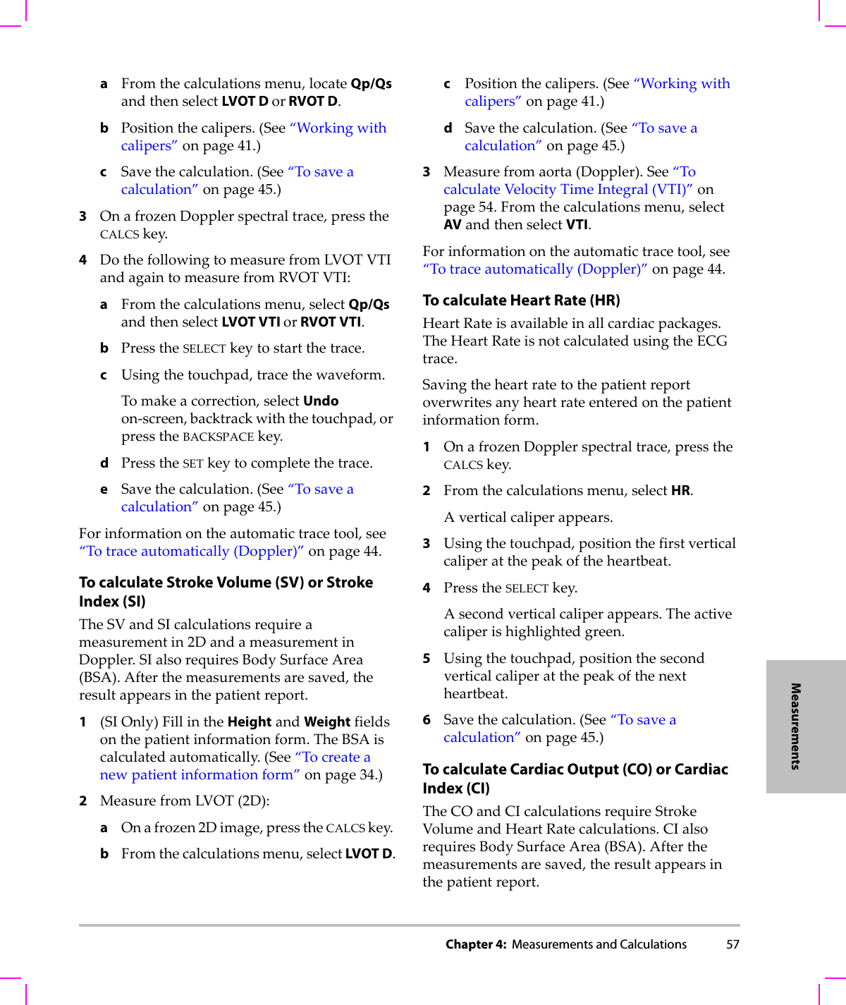Chapter 4:  Measurements and Calculations 57MeasurementsaFromthecalculationsmenu,locateQp/QsandthenselectLVOT D or RVOT D.bPositionthecalipers.(See“Workingwithcalipers”onpage 41.)cSavethecalculation.(See“Tosaveacalculation”onpage 45.)3OnafrozenDopplerspectraltrace,presstheCALCSkey.4DothefollowingtomeasurefromLVOTVTIandagaintomeasurefromRVOTVTI:aFromthecalculationsmenu,selectQp/QsandthenselectLVOT VTI or RVOT VTI.bPresstheSELECTkeytostartthetrace.cUsingthetouchpad,tracethewaveform.Tomakeacorrection,selectUndoon‐screen,backtrackwiththetouchpad,orpresstheBACKSPACEkey.dPresstheSETkeytocompletethetrace.eSavethecalculation.(See“Tosaveacalculation”onpage 45.)Forinformationontheautomatictracetool,see“Totraceautomatically(Doppler)”onpage 44.To calculate Stroke Volume (SV) or Stroke Index (SI)TheSVandSIcalculationsrequireameasurementin2DandameasurementinDoppler.SIalsorequiresBodySurfaceArea(BSA).Afterthemeasurementsaresaved,theresultappearsinthepatientreport.1(SIOnly)FillintheHeightandWeightfieldsonthepatientinformationform.TheBSAiscalculatedautomatically.(See“Tocreateanewpatientinformationform”onpage 34.)2MeasurefromLVOT(2D):aOnafrozen2Dimage,presstheCALCSkey.bFromthecalculationsmenu,selectLVOT D.cPositionthecalipers.(See“Workingwithcalipers”onpage 41.)dSavethecalculation.(See“Tosaveacalculation”onpage 45.)3Measurefromaorta(Doppler).See“TocalculateVelocityTimeIntegral(VTI)”onpage 54.Fromthecalculationsmenu,selectAVandthenselectVTI.Forinformationontheautomatictracetool,see“Totraceautomatically(Doppler)”onpage 44.To calculate Heart Rate (HR)HeartRateisavailableinallcardiacpackages.TheHeartRateisnotcalculatedusingtheECGtrace.Savingtheheartratetothepatientreportoverwritesanyheartrateenteredonthepatientinformationform.1OnafrozenDopplerspectraltrace,presstheCALCSkey.2Fromthecalculationsmenu,selectHR.Averticalcaliperappears.3Usingthetouchpad,positionthefirstverticalcaliperatthepeakoftheheartbeat.4PresstheSELECTkey.Asecondverticalcaliperappears.Theactivecaliperishighlightedgreen.5Usingthetouchpad,positionthesecondverticalcaliperatthepeakofthenextheartbeat.6Savethecalculation.(See“Tosaveacalculation”onpage 45.)To calculate Cardiac Output (CO) or Cardiac Index (CI)TheCOandCIcalculationsrequireStrokeVolumeandHeartRatecalculations.CIalsorequiresBodySurfaceArea(BSA).Afterthemeasurementsaresaved,theresultappearsinthepatientreport.
