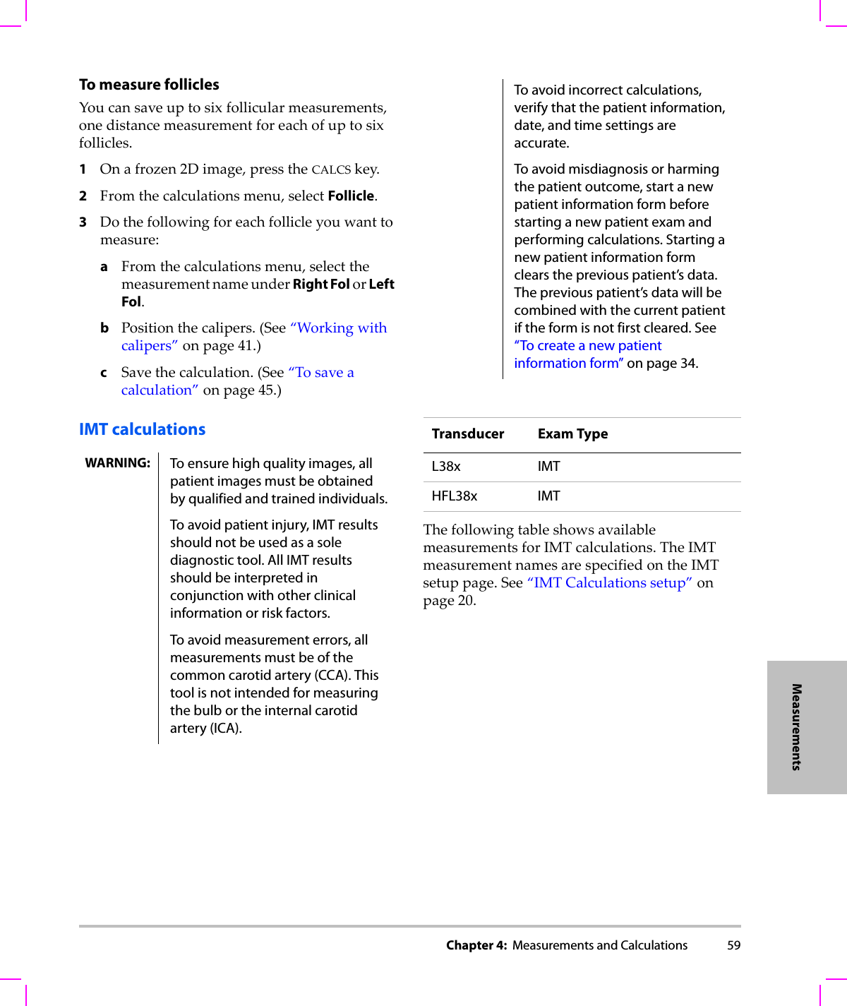 Chapter 4:  Measurements and Calculations 59MeasurementsTo measure follicles Youcansaveuptosixfollicularmeasurements,onedistancemeasurementforeachofuptosixfollicles.1Onafrozen2Dimage,presstheCALCSkey.2Fromthecalculationsmenu,selectFollicle.3Dothefollowingforeachfollicleyouwanttomeasure:aFromthecalculationsmenu,selectthemeasurementnameunderRight FolorLeft Fol.bPositionthecalipers.(See“Workingwithcalipers”onpage 41.)cSavethecalculation.(See“Tosaveacalculation”onpage 45.)IMT calculationsThefollowingtableshowsavailablemeasurementsforIMTcalculations.TheIMTmeasurementnamesarespecifiedontheIMTsetuppage.See“IMTCalculationssetup”onpage 20.WARNING: To ensure high quality images, all patient images must be obtained by qualified and trained individuals.To avoid patient injury, IMT results should not be used as a sole diagnostic tool. All IMT results should be interpreted in conjunction with other clinical information or risk factors.To avoid measurement errors, all measurements must be of the common carotid artery (CCA). This tool is not intended for measuring the bulb or the internal carotid artery (ICA).To avoid incorrect calculations, verify that the patient information, date, and time settings are accurate.To avoid misdiagnosis or harming the patient outcome, start a new patient information form before starting a new patient exam and performing calculations. Starting a new patient information form clears the previous patient’s data. The previous patient’s data will be combined with the current patient if the form is not first cleared. See “To create a new patient information form” on page 34.Transducer Exam TypeL38x IMTHFL38x IMT