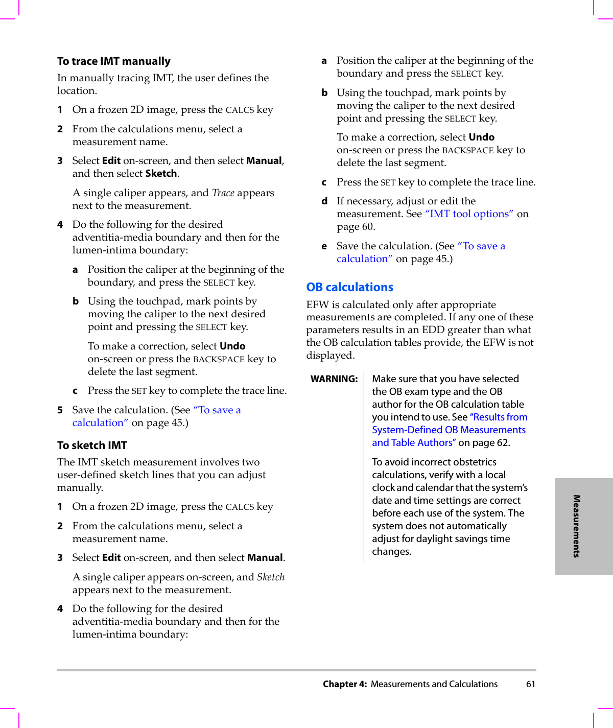 Chapter 4:  Measurements and Calculations 61MeasurementsTo trace IMT manuallyInmanuallytracingIMT,theuserdefinesthelocation.1Onafrozen2Dimage,presstheCALCSkey2Fromthecalculationsmenu,selectameasurementname.3SelectEditon‐screen,andthenselectManual,andthenselectSketch.Asinglecaliperappears,andTraceappearsnexttothemeasurement.4Dothefollowingforthedesiredadventitia‐mediaboundaryandthenforthelumen‐intimaboundary:aPositionthecaliperatthebeginningoftheboundary,andpresstheSELECTkey.bUsingthetouchpad,markpointsbymovingthecalipertothenextdesiredpointandpressingtheSELECTkey.Tomakeacorrection,selectUndoon‐screenorpresstheBACKSPACEkeytodeletethelastsegment.cPresstheSETkeytocompletethetraceline.5Savethecalculation.(See“Tosaveacalculation”onpage 45.)To sketch IMTTheIMTsketchmeasurementinvolvestwouser‐definedsketchlinesthatyoucanadjustmanually.1Onafrozen2Dimage,presstheCALCSkey2Fromthecalculationsmenu,selectameasurementname.3SelectEditon‐screen,andthenselectManual.Asinglecaliperappearson‐screen,andSketchappearsnexttothemeasurement.4Dothefollowingforthedesiredadventitia‐mediaboundaryandthenforthelumen‐intimaboundary:aPositionthecaliperatthebeginningoftheboundaryandpresstheSELECTkey.bUsingthetouchpad,markpointsbymovingthecalipertothenextdesiredpointandpressingtheSELECTkey.Tomakeacorrection,selectUndoon‐screenorpresstheBACKSPACEkeytodeletethelastsegment.cPresstheSETkeytocompletethetraceline.dIfnecessary,adjustoreditthemeasurement.See“IMTtooloptions”onpage 60.eSavethecalculation.(See“Tosaveacalculation”onpage 45.)OB calculationsEFWiscalculatedonlyafterappropriatemeasurementsarecompleted.IfanyoneoftheseparametersresultsinanEDDgreaterthanwhattheOBcalculationtablesprovide,theEFWisnotdisplayed.WARNING: Make sure that you have selected the OB exam type and the OB author for the OB calculation table you intend to use. See “Results from System-Defined OB Measurements and Table Authors” on page 62.To avoid incorrect obstetrics calculations, verify with a local clock and calendar that the system’s date and time settings are correct before each use of the system. The system does not automatically adjust for daylight savings time changes.