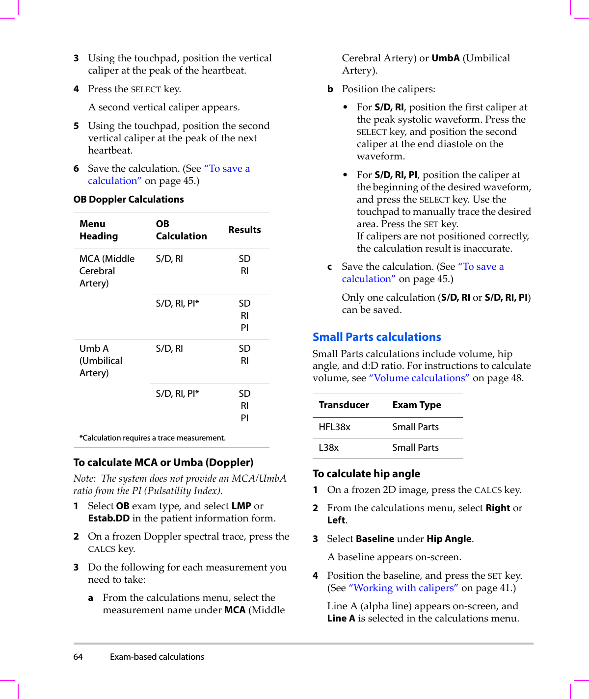 64 Exam-based calculations  3Usingthetouchpad,positiontheverticalcaliperatthepeakoftheheartbeat.4PresstheSELECTkey.Asecondverticalcaliperappears.5Usingthetouchpad,positionthesecondverticalcaliperatthepeakofthenextheartbeat.6Savethecalculation.(See“Tosaveacalculation”onpage 45.)To calculate MCA or Umba (Doppler)Note: ThesystemdoesnotprovideanMCA/UmbAratiofromthePI(PulsatilityIndex).1Select OBexamtype,andselectLMPorEstab.DDinthepatientinformationform.2OnafrozenDopplerspectraltrace,presstheCALCSkey.3Dothefollowingforeachmeasurementyouneedtotake:aFromthecalculationsmenu,selectthemeasurementnameunderMCA(MiddleCerebralArtery)orUmbA(UmbilicalArtery).bPositionthecalipers:•ForS/D, RI,positionthefirstcaliperatthepeaksystolicwaveform.PresstheSELECTkey,andpositionthesecondcaliperattheenddiastoleonthewaveform.•ForS/D, RI, PI,positionthecaliperatthebeginningofthedesiredwaveform,andpresstheSELECTkey.Usethetouchpadtomanuallytracethedesiredarea.PresstheSETkey.Ifcalipersarenotpositionedcorrectly,thecalculationresultisinaccurate.cSavethecalculation.(See“Tosaveacalculation”onpage 45.)Onlyonecalculation(S/D, RIorS/D, RI, PI)canbesaved.Small Parts calculationsSmallPartscalculationsincludevolume,hipangle,andd:Dratio.Forinstructionstocalculatevolume,see“Volumecalculations”onpage 48.To calculate hip angle1Onafrozen2Dimage,presstheCALCSkey.2Fromthecalculationsmenu,selectRightorLeft.3SelectBaselineunderHip Angle.Abaselineappearson‐screen.4Positionthebaseline,andpresstheSETkey.(See“Workingwithcalipers”onpage 41.)LineA(alphaline)appearson‐screen,andLine Aisselectedinthecalculationsmenu.OB Doppler CalculationsMenu HeadingOB Calculation ResultsMCA (Middle Cerebral Artery)S/D, RI SDRIS/D, RI, PI* SDRIPIUmb A (Umbilical Artery)S/D, RI SDRIS/D, RI, PI* SDRIPI*Calculation requires a trace measurement. Transducer Exam TypeHFL38x Small PartsL38x Small Parts