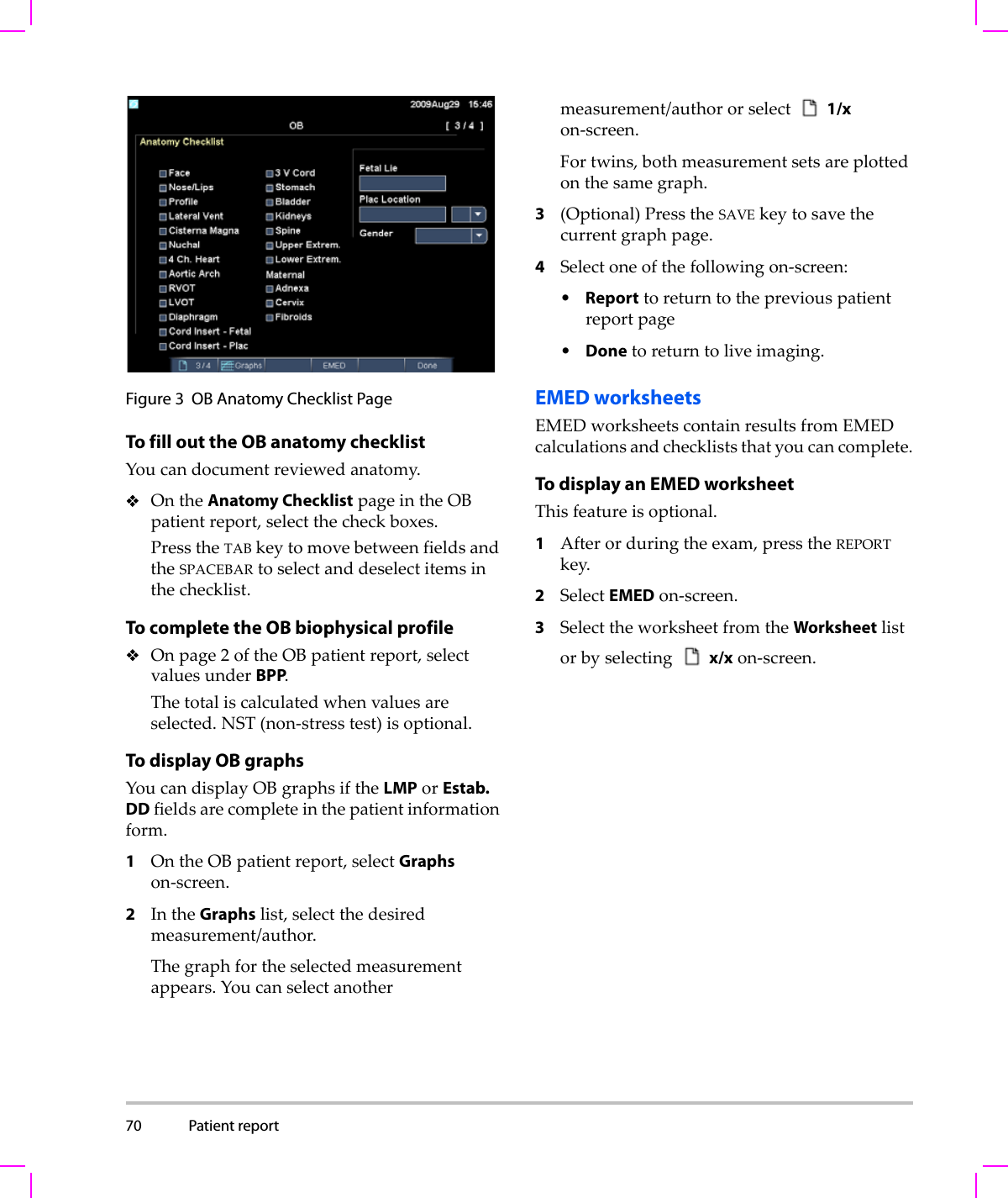 70 Patient report  Figure 3 OB Anatomy Checklist PageTo fill out the OB anatomy checklistYoucandocumentreviewedanatomy.OntheAnatomy ChecklistpageintheOBpatientreport,selectthecheckboxes.PresstheTABkeytomovebetweenfieldsandtheSPACEBARtoselectanddeselectitemsinthechecklist.To complete the OB biophysical profileOnpage2oftheOBpatientreport,selectvaluesunderBPP.Thetotaliscalculatedwhenvaluesareselected.NST(non‐stresstest)isoptional.To display OB graphsYoucandisplayOBgraphsiftheLMPorEstab. DDfieldsarecompleteinthepatientinformationform.1OntheOBpatientreport,selectGraphson‐screen.2IntheGraphslist,selectthedesiredmeasurement/author.Thegraphfortheselectedmeasurementappears.Youcanselectanothermeasurement/authororselect 1/xon‐screen.Fortwins,bothmeasurementsetsareplottedonthesamegraph.3(Optional)PresstheSAVEkeytosavethecurrentgraphpage.4Selectoneofthefollowingon‐screen:•Reporttoreturntothepreviouspatientreportpage•Donetoreturntoliveimaging.EMED worksheetsEMEDworksheetscontainresultsfromEMEDcalculationsandcheckliststhatyoucancomplete.To display an EMED worksheetThisfeatureisoptional.1Afterorduringtheexam,presstheREPORTkey.2SelectEMEDon‐screen.3SelecttheworksheetfromtheWorksheetlistorbyselectingx/xon‐screen.