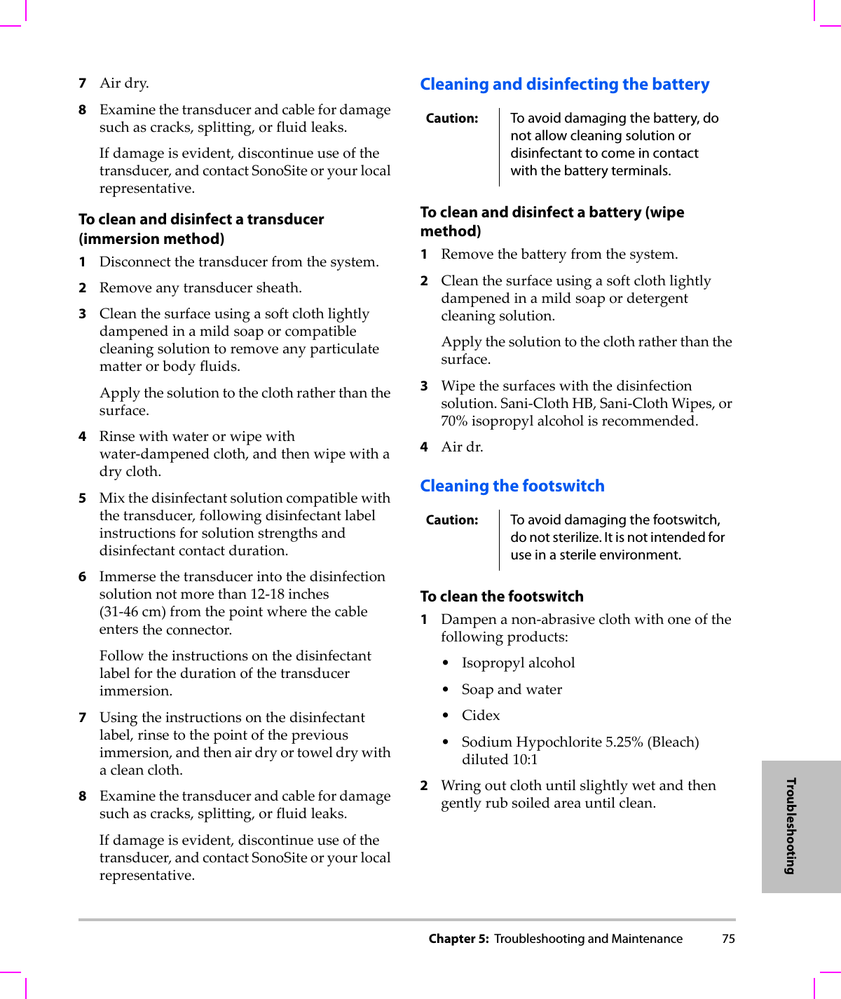 Chapter 5:  Troubleshooting and Maintenance 75Troubleshooting7Airdry.8Examinethetransducerandcablefordamagesuchascracks,splitting,orfluidleaks.Ifdamageisevident,discontinueuseofthetransducer,andcontactSonoSiteoryourlocalrepresentative.To clean and disinfect a transducer (immersion method)1Disconnectthetransducerfromthesystem.2Removeanytransducersheath.3Cleanthesurfaceusingasoftclothlightlydampenedinamildsoaporcompatiblecleaningsolutiontoremoveanyparticulatematterorbodyfluids.Applythesolutiontotheclothratherthanthesurface.4Rinsewithwaterorwipewithwater‐dampenedcloth,andthenwipewithadrycloth.5Mixthedisinfectantsolutioncompatiblewiththetransducer,followingdisinfectantlabelinstructionsforsolutionstrengthsanddisinfectantcontactduration.6Immersethetransducerintothedisinfectionsolutionnotmorethan12‐18 inches(31‐46 cm)fromthepointwherethecableenterstheconnector.Followtheinstructionsonthedisinfectantlabelforthedurationofthetransducerimmersion.7Usingtheinstructionsonthedisinfectantlabel,rinsetothepointofthepreviousimmersion,andthenairdryortoweldrywithacleancloth.8Examinethetransducerandcablefordamagesuchascracks,splitting,orfluidleaks.Ifdamageisevident,discontinueuseofthetransducer,andcontactSonoSiteoryourlocalrepresentative.Cleaning and disinfecting the battery To clean and disinfect a battery (wipe method)1Removethebatteryfromthesystem.2Cleanthesurfaceusingasoftclothlightlydampenedinamildsoapordetergentcleaningsolution.Applythesolutiontotheclothratherthanthesurface.3Wipethesurfaceswiththedisinfectionsolution.Sani‐ClothHB,Sani‐ClothWipes,or70%isopropylalcoholisrecommended.4Airdr.Cleaning the footswitchTo clean the footswitch1Dampenanon‐abrasiveclothwithoneofthefollowingproducts:•Isopropylalcohol•Soapandwater•Cidex•SodiumHypochlorite5.25%(Bleach)diluted10:12Wringoutclothuntilslightlywetandthengentlyrubsoiledareauntilclean.Caution: To avoid damaging the battery, do not allow cleaning solution or disinfectant to come in contact with the battery terminals.Caution: To avoid damaging the footswitch, do not sterilize. It is not intended for use in a sterile environment.