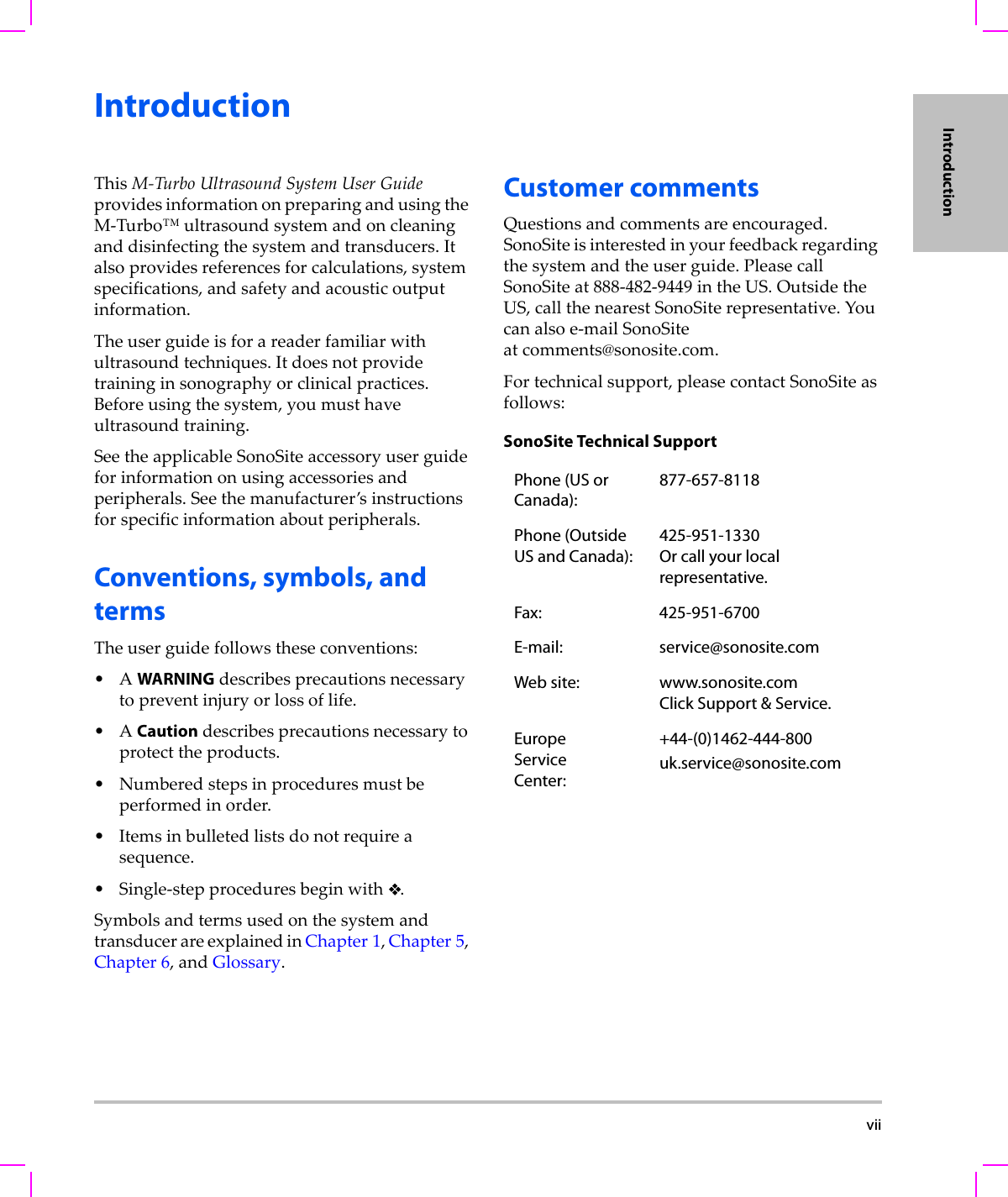  viiIntroductionIntroductionThisM‐TurboUltrasoundSystemUserGuideprovidesinformationonpreparingandusingtheM‐Turbo™ultrasoundsystemandoncleaninganddisinfectingthesystemandtransducers.Italsoprovidesreferencesforcalculations,systemspecifications,andsafetyandacousticoutputinformation.Theuserguideisforareaderfamiliarwithultrasoundtechniques.Itdoesnotprovidetraininginsonographyorclinicalpractices.Beforeusingthesystem,youmusthaveultrasoundtraining.SeetheapplicableSonoSiteaccessoryuserguideforinformationonusingaccessoriesandperipherals.Seethemanufacturer’sinstructionsforspecificinformationaboutperipherals.Conventions, symbols, and termsTheuserguidefollowstheseconventions:•AWARNINGdescribesprecautionsnecessarytopreventinjuryorlossoflife.•ACautiondescribesprecautionsnecessarytoprotecttheproducts.•Numberedstepsinproceduresmustbeperformedinorder.•Itemsinbulletedlistsdonotrequireasequence.•Single‐stepproceduresbeginwith.SymbolsandtermsusedonthesystemandtransducerareexplainedinChapter 1,Chapter 5,Chapter 6,andGlossary.Customer commentsQuestionsandcommentsareencouraged.SonoSiteisinterestedinyourfeedbackregardingthesystemandtheuserguide.PleasecallSonoSiteat888‐482‐9449intheUS.OutsidetheUS,callthenearestSonoSiterepresentative.Youcanalsoe‐mailSonoSiteat comments@sonosite.com.Fortechnicalsupport,pleasecontactSonoSiteasfollows:SonoSite Technical SupportPhone (US or Canada):877-657-8118Phone (Outside US and Canada):425-951-1330 Or call your local representative.Fax: 425-951-6700E-mail: service@sonosite.comWeb site: www.sonosite.comClick Support &amp; Service.EuropeServiceCenter:+44-(0)1462-444-800uk.service@sonosite.com